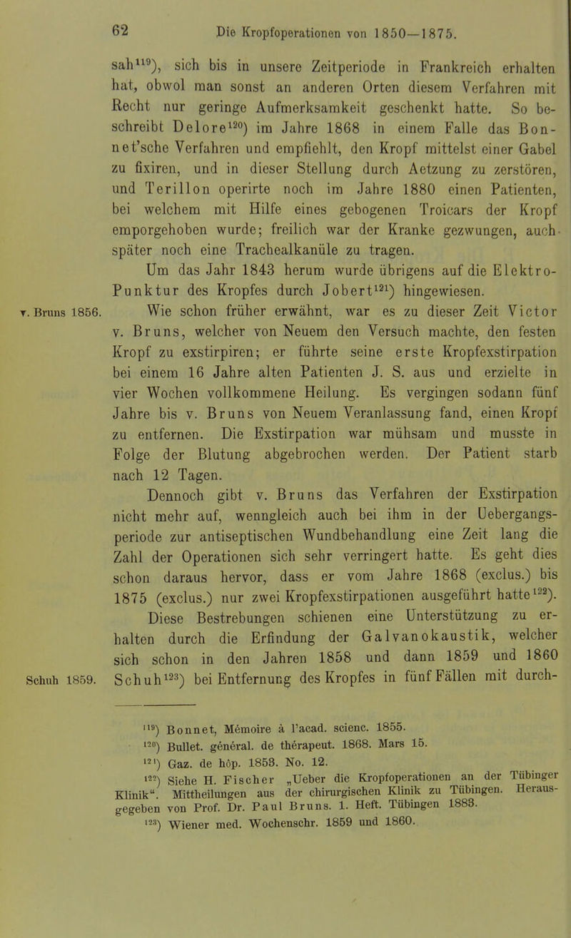 sah^), sich bis in unsere Zeitperiode in Frankreich erhalten hat, obwol man sonst an anderen Orten diesem Verfahren mit Recht nur geringe Aufmerksamkeit geschenkt hatte. So be- schreibt Delorei20) im Jahre 1868 in einem Falle das Bon- ne t'sche Verfahren und empfiehlt, den Kropf mittelst einer Gabel zu fixiren, und in dieser Stellung durch Aetzung zu zerstören, und Terillon operirte noch im Jahre 1880 einen Patienten, bei welchem mit Hilfe eines gebogenen Troicars der Kropf emporgehoben wurde; freilich war der Kranke gezwungen, auch später noch eine Trachealkanüle zu tragen. Um das Jahr 1843 herum wurde übrigens auf die Elektro- Punktur des Kropfes durch Jobert^^^) hingewiesen. T.Bruns 1856. Wie schon früher erwähnt, war es zu dieser Zeit Victor V. Bruns, welcher von Neuem den Versuch machte, den festen Kropf zu exstirpiren; er führte seine erste Kropfexstirpation bei einem 16 Jahre alten Patienten J. S. aus und erzielte in vier Wochen vollkommene Heilung. Es vergingen sodann fünf Jahre bis v. Bruns von Neuem Veranlassung fand, einen Kropf zu entfernen. Die Exstirpation war mühsam und musste in Folge der Blutung abgebrochen werden. Der Patient starb nach 12 Tagen. Dennoch gibt v. Bruns das Verfahren der Exstirpation nicht mehr auf, wenngleich auch bei ihm in der üebergangs- periode zur antiseptischen Wundbehandlung eine Zeit lang die Zahl der Operationen sich sehr verringert hatte. Es geht dies schon daraus hervor, dass er vom Jahre 1868 (exclus.) bis 1875 (exclus.) nur zwei Kropfexstirpationen ausgeführt hatte ^22^. Diese Bestrebungen schienen eine Unterstützung zu er- halten durch die Erfindung der Galvanokaustik, welcher sich schon in den Jahren 1858 und dann 1859 und 1860 Schuh 1859. Schuh 123^ bei Entfernung des Kropfes in fünf Fällen mit durch- Bonnet, Memoire ä l'acad. scienc. 1855. ^2) Bullet. g6neral. de therapeut. 1868. Mars 15. '2') Gaz. de höp. 1853. No. 12. Siehe H. Fischer „Ueber die Kropfoperationen an der Tübinger Klinik. Mittheilungen aus der chirurgischen Klinik zu Tübingen. Heraus- gegeben von Prof. Dr. Paul Bruns. 1. Heft. Tübingen 1883. ^•'') Wiener med. Wochenschr. 1859 und 1860.