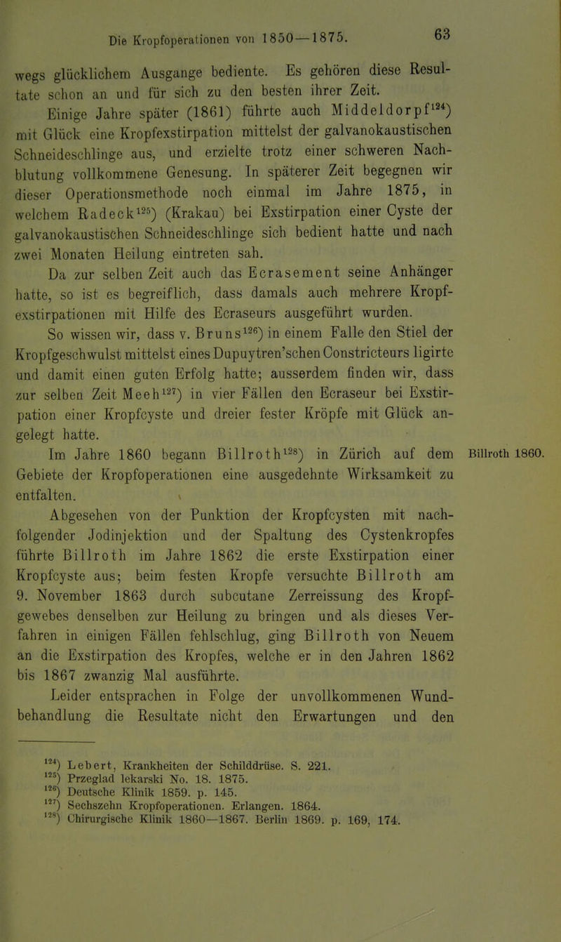 wegs glücklichem Ausgange bediente. Es gehören diese Resul- tate schon an und für sich zu den besten ihrer Zeit. Einige Jahre später (1861) führte auch Middeldorpf^34) mit Glück eine Kropfexstirpation mittelst der galvanokaustischen Schneideschlinge aus, und erzielte trotz einer schweren Nach- blutung vollkommene Genesung. In späterer Zeit begegnen wir dieser Operationsmethode noch einmal im Jahre 1875, in welchem Radecki^Ji) (Krakau) bei Exstirpation einer Cyste der galvanokaustischen Schneideschlinge sich bedient hatte und nach zwei Monaten Heilung eintreten sah. Da zur selben Zeit auch dasEcrasement seine Anhänger hatte, so ist es begreiflich, dass damals auch mehrere Kropf- exstirpationen mit Hilfe des Ecraseurs ausgeführt wurden. So wissen wir, dass v. Bruns^^^) in einem Falle den Stiel der Kropfgeschwulst mittelst eines Dupuytren'schenConstricteurs ligirte und damit einen guten Erfolg hatte; ausserdem finden wir, dass zur selben Zeit Meeh^^?-) ^i^r Fällen den Ecraseur bei Exstir- pation einer Kropfcyste und dreier fester Kröpfe mit Glück an- gelegt hatte. Im Jahre 1860 begann Billroth^^s^ in Zürich auf dem Biiiroth 1860. Gebiete der Kropfoperationen eine ausgedehnte Wirksamkeit zu entfalten. Abgesehen von der Punktion der Kropfcysten mit nach- folgender Jodinjektion und der Spaltung des Cystenkropfes führte Billroth im Jahre 1862 die erste Exstirpation einer Kropfcyste aus; beim festen Kröpfe versuchte Billroth am 9. November 1863 durch subcutane Zerreissung des Kropf- gewebes denselben zur Heilung zu bringen und als dieses Ver- fahren in einigen Fällen fehlschlug, ging Billroth von Neuem an die Exstirpation des Kropfes, welche er in den Jahren 1862 bis 1867 zwanzig Mal ausführte. Leider entsprachen in Folge der unvollkommenen Wund- behandlung die Resultate nicht den Erwartungen und den '■*) Lebert, Krankheiten der Schilddrüse. S. 221. Przeglad lekarski No. 18. 1875. Deutsche Klinik 1859. p. 145. ') Sechszehn Kropfoperationen. Erlangen. 1864. Chirurgische Klinik 1860—1867. Berlin 1869. p. 169, 174.