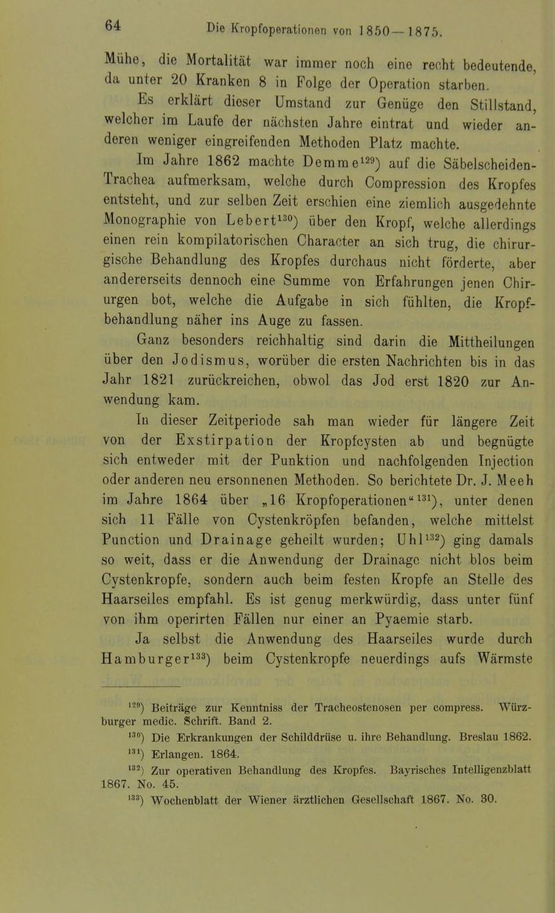 Mühe, die Mortalitcät war immer noch eine recht bedeutende, da unter 20 Kranken 8 in Folge der Operation starben. Es erklärt dieser Umstand zur Genüge den Stillstand, welcher im Laufe der nächsten Jahre eintrat und wieder an- deren weniger eingreifenden Methoden Platz machte. Im Jahre 1862 machte Demme^^a) auf die Säbelscheiden- Trachea aufmerksam, welche durch Compression des Kropfes entsteht, und zur selben Zeit erschien eine ziemlich ausgedehnte Monographie von Lebert^^o) über den Kropf, welche allerdings einen rein kompilatorischen Character an sich trug, die chirur- gische Behandlung des Kropfes durchaus nicht förderte, aber andererseits dennoch eine Summe von Erfahrungen jenen Chir- urgen bot, welche die Aufgabe in sich fühlten, die Kropf- behandlung näher ins Auge zu fassen. Ganz besonders reichhaltig sind darin die Mittheilungen über den Jodismus, worüber die ersten Nachrichten bis in das Jahr 1821 zurückreichen, obwol das Jod erst 1820 zur An- wendung kam. In dieser Zeitperiode sah man wieder für längere Zeit von der Exstirpation der Kropfcysten ab und begnügte sich entweder mit der Punktion und nachfolgenden Injection oder anderen neu ersonnenen Methoden. So berichtete Dr. J. Meeh im Jahre 1864 über „16 Kropfoperationen ^3^), unter denen sich 11 Fälle von Cystenkröpfen befanden, welche mittelst Function und Drainage geheilt wurden; ühl^^^-j ging damals so weit, dass er die Anwendung der Drainage nicht blos beim Cystenkropfe, sondern auch beim festen Kröpfe an Stelle des Haarseiles empfahl. Es ist genug merkwürdig, dass unter fünf von ihm operirten Fällen nur einer an Pyaemie starb. Ja selbst die Anwendung des Haarseiles wurde durch Hamburger^^^) beim Cystenkropfe neuerdings aufs Wärmste '^'') Beiträge zur Kenntniss der Tracheostenosen per compress. Würz- burger medic. Schrift. Band 2. Die Erkrankungen der Schilddrüse u. ihre Behandlung. Breslau 1862. Erlangen. 1864. '^^) Zur operativen Behandlung des Kropfes. Bayrisches Intelligenzblatt 1867. No. 45. '^^) Wochenblatt der Wiener ärztlichen Gesellschaft 1867. No. 30.