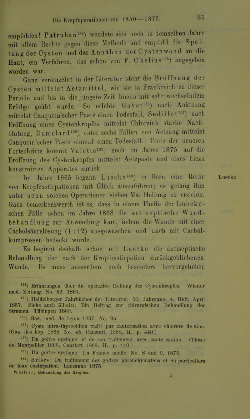 empfohlen! Patruban^»*) wendete sich noch in demselben Jahre mit allem Rechto ^ogen diese Methode und empfahl die Spal- tung der Cysten und das Annähen der Cystenwand an die Haut, ein Verfahren, das schon von F. Chelius^^s) angegeben worden war. Ganz vereinzeint in der Literatur steht die Eröffnung der Cysten mittelst Aetzmittel, wie sie in Frankreich zu dieser Periode und bis in die jüngste Zeit hinein mit sehr wechselndem Erfolge geübt wurde. So erlebte Gayet^^e) „ach Anätzung mittelst Canquoin'scher Paste einen Todesfall, Sedillot^) nach Eröffnung eines Cystenkropfes mittelst Chlorzink starke Nach- blutung, Dumclard^'^s) unter sechs Fällen von Aetzung mittelst Canquoin'scher Paste einmal einen Todesfall. Trotz der neueren Fortschritte kommt Valettei^^j noch im Jahre 1875 auf die Eröffnung des Cystenkropfes mitteist Aetzpaste und eines hiezu konstruirten Apparates zurück. Im Jahre 1865 begann Luecke°) in Bern eine Reihe Luecke. von Kropfexstirpationen mit Glück auszuführen; es gelang ihm unter neun solchen Operationen sieben Mal Heilung zu erzielen. Ganz bemerkenswerth ist es, dass in einem Theile der Luecke- sehen Fälle schon im Jahre 1868 die antiseptische Wund- behandlung zur Anwendung kam, indem die Wunde mit einer Carbolsäurelösung (1 : 12) ausgewaschen und auch mit Carbol- kompressen bedeckt wurde. Es beginnt deshalb schon mit Luecke die antiseptische Behandlung der nach der Kropfexstirpation zurückgebliebenen Wunde. Es muss ausserdem noch besonders hervorgehoben '3'») Erfahrungen über die operative Heilung des Cystenkropfes. Wiener med. Zeitung. No. 52. 1867. ■^) Heidelberger Jahrbücher der Literatur, 50. Jahrgang, 4. Heft, April 1857. Siehe auch Klein: Ein Beitrag zur chirurgischen Behandlung der Strumen. Tübingen 1860. Gaz. med. de Lyon 1867, No. 25. Cyste intra-thyreoidien traite par cauterisation avec chlorure de zinc. (Gaz. des hop. 1868, No. 45. Canstatt. 1868, U., p. 440.) ''8) Du goitre cystique et de son traitement avec cauterisation. (Th^se de Montpellier 1868. Canstatt 1868, IL, p. 440.) '■^*) Du goitre cystique. La France medic. No. 8 und 9, 1875. '■') Briere: Du traitement des goitres parenchyraateus et en particuliers de leux exstirpation. Lausanne 1875. Wölfler, Behandlung des Kropfes. _