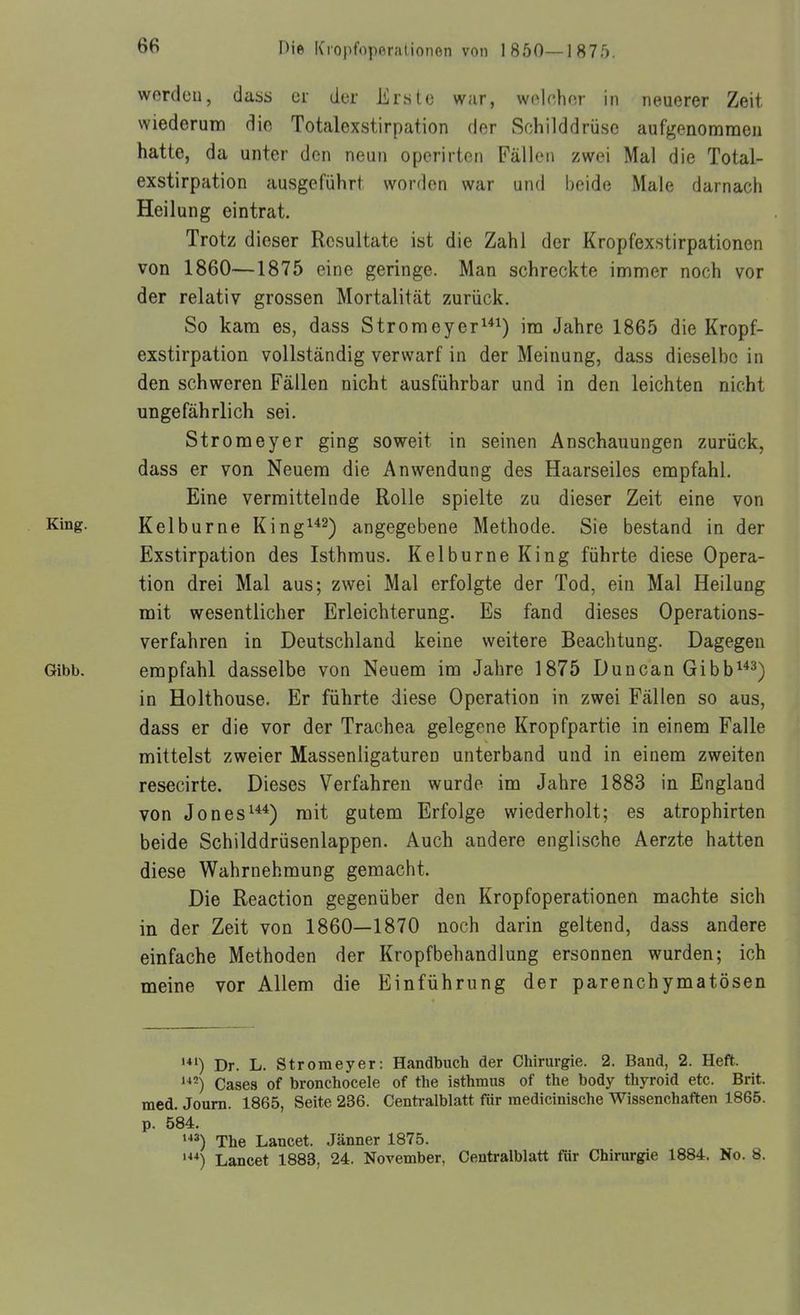 werdcu, dass er der Erste war, welcher in neuerer Zeit wiederum die Totalexstirpation der Schilddrüse aufgenommen hatte, da unter den neun operirten Fällen zwei Mal die Total- exstirpation ausgeführt worden war und beide Male darnach Heilung eintrat. Trotz dieser Resultate ist die Zahl der Kropfexstirpationen von 1860—1875 eine geringe. Man schreckte immer noch vor der relativ grossen Mortalität zurück. So kam es, dass Stromeyer^^i) im Jahre 1865 die Kropf- exstirpation vollständig verwarf in der Meinung, dass dieselbe in den schweren Fällen nicht ausführbar und in den leichten nicht ungefährlich sei. Stromeyer ging soweit in seinen Anschauungen zurück, dass er von Neuem die Anwendung des Haarseiles empfahl. Eine vermittelnde Rolle spielte zu dieser Zeit eine von King. Kelburne King^*^^ angegebene Methode. Sie bestand in der Exstirpation des Isthmus. Kelburne King führte diese Opera- tion drei Mal aus; zwei Mal erfolgte der Tod, ein Mal Heilung mit wesentlicher Erleichterung. Es fand dieses Operations- verfahren in Deutschland keine weitere Beachtung. Dagegen Gibb. empfahl dasselbe von Neuem im Jahre 1875 Duncan Gibb^) in Holthouse, Er führte diese Operation in zwei Fällen so aus, dass er die vor der Trachea gelegene Kropfpartie in einem Falle mittelst zweier Massenligaturen unterband und in einem zweiten resecirte. Dieses Verfahren wurde im Jahre 1883 in England von Jones^**) mit gutem Erfolge wiederholt; es atrophirten beide Schilddrüsenlappen. Auch andere englische Aerzte hatten diese Wahrnehmung gemacht. Die Reaction gegenüber den Kropfoperationen machte sich in der Zeit von 1860—1870 noch darin geltend, dass andere einfache Methoden der Kropfbehandlung ersonnen wurden; ich meine vor Allem die Einführung der parenchymatösen '*') Dr. L. Stromeyer: Handbuch der Chirurgie. 2. Band, 2. Heft. ^*'^) Cases of bronchocele of the isthmus of the body thyroid etc. Brit. med. Journ. 1865, Seite 236. Centraiblatt für medicinische Wissenchaften 1865. p. 584. The Laucet. Jänner 1875. Lancet 1883, 24. November, Centraiblatt für Chirurgie 1884. No. 8.