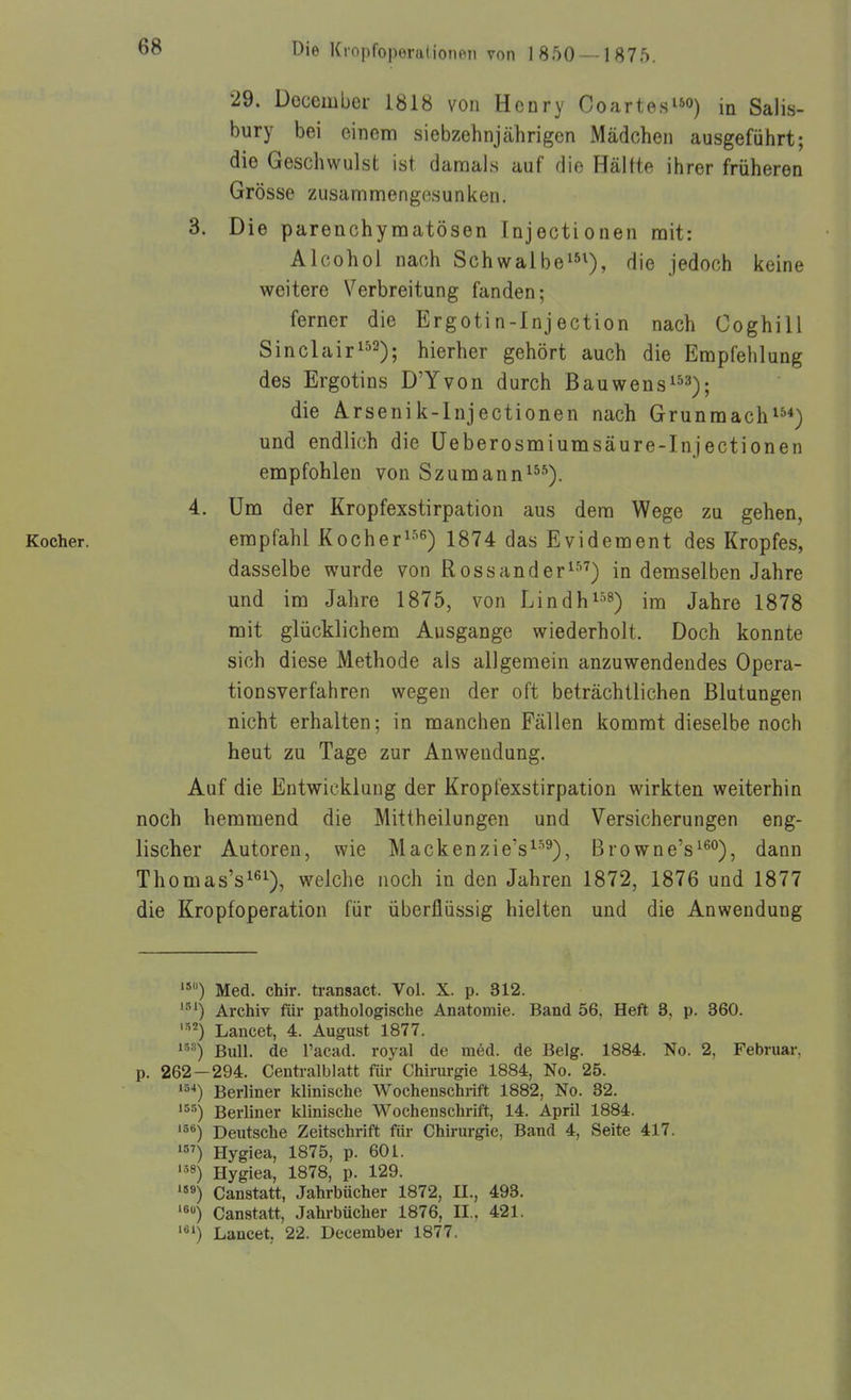 29. December 1818 von Henry Coartes^^o) in Salis- bury bei einem siebzehnjährigen Mädchen ausgeführt; die Geschwulst ist damals auf die Hältte ihrer früheren Grösse zusammengesunken. 3. Die parenchymatösen Injectionen mit: Alcohol nach Schwalbe^^i)^ jedoch keine weitere Verbreitung fanden; ferner die Ergotin-Injection nach Coghill Sinclair^^^^; hierher gehört auch die Empfehlung des Ergotins D'Yvon durch Bauwens^^^^; die Arsenik-Injectionen nach Grunmach^^*) und endlich die Üeberosmiumsäure-Injectionen empfohlen von Szumann^^*). 4. Um der Kropfexstirpation aus dem Wege zu gehen, Kocher. empfahl Kocher^-^^) 1874 das Evidement des Kropfes, dasselbe wurde von Rossander^) in demselben Jahre und im Jahre 1875, von Lindhi'^s) im Jahre 1878 mit glücklichem Ausgange wiederholt. Doch konnte sich diese Methode als allgemein anzuwendendes Opera- tion sverfahren wegen der oft beträchtlichen Blutungen nicht erhalten; in manchen Fällen kommt dieselbe noch heut zu Tage zur Anwendung. Auf die Entwicklung der Kropfexstirpation wirkten weiterhin noch hemmend die Mittheilungen und Versicherungen eng- lischer Autoren, wie Mackenzie's^''^), Browne's^^°), dann Thomas's^ß^), welche noch in den Jahren 1872, 1876 und 1877 die Kropf Operation für überflüssig hielten und die Anwendung '*) Med. chir. transact. Vol. X. p. 312. Archiv für pathologische Anatomie. Band 56. Heft 8, p. 360. Lancet, 4. August 1877. Bull, de racad. royal de med. de Belg. 1884. No. 2, Februar, p. 262-294. Centraiblatt für Chirurgie 1884, No. 25. ^~'*) Berliner klinische Wochenschrift 1882, No. 32. '^•■^) Berliner klinische Wochenschrift, 14. April 1884. Deutsche Zeitschrift für Chirurgie, Band 4, Seite 417. Hygiea, 1875, p. 601. '5«) Hygiea, 1878, p. 129. Canstatt, Jahrbücher 1872, II., 493. ^) Canstatt, Jahrbücher 1876, II.. 421. Lancet, 22. December 1877.