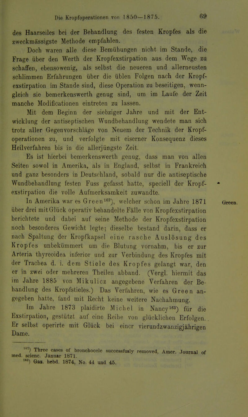 ß9 des Haarseiles bei der Behandlung des festen Kropfes als die zweckmässigste Metliode empfahlen. Doch waren alle diese Bemühungen nicht im Stande, die Frage über den Werth der Kropfexstirpation aus dem Wege zu schaffen, ebensowenig, als selbst die neueren und allerneusten schlimmen Erfahrungen über die üblen Folgen nach der Kropf- exstirpation im Stande sind, diese Operation zu beseitigen, wenn- gleich sie bemerkenswerth genug sind, um im Laufe der Zeit manche Modificationen eintreten zu lassen. Mit dem Beginn der siebziger Jahre und mit der Ent- wicklung der antiseptischen Wundbehandlung wendete man sich trotz aller Gegenvorschläge von Neuem der Technik der Kropf- operationen zu, und verfolgte mit eiserner Konsequenz dieses Heilverfahren bis in die allerjüngste Zeit. Es ist hierbei bemerkenswerth genug, dass man von allen Seiten sowol in Amerika, als in England, selbst in Frankreich und ganz besonders in Deutschland, sobald nur die antiseptische Wundbehandlung festen Fuss gefasst hatte, speciell der Kropf- exstirpation die volle Aufmerksamkeit zuwandte. In Amerika war es Green^^^), welcher schon im Jahre 1871 Green, über drei mit Glück operativ behandelte Fälle von Kropfexstirpation berichtete und dabei auf seine Methode der Kropfexstirpation noch besonderes Gewicht legte; dieselbe bestand darin, dass er nach Spaltung der Kropfkapsel eine rasche Auslösung des Kropfes unbekümmert um die Blutung vornahm, bis er zur Arteria thyreoidea inferior und zur Verbindung des Kropfes mit der Trachea d. i. dem Stiele des Kropfes gelangt war, den er in zwei oder mehreren Theilen abband. (Vergl. hiermit das im Jahre 1885 von Mikulicz angegebene Verfahren der Be- handlung des Kropfstieles.) Das Verfahren, wie es Green an- gegeben hatte, fand mit Recht keine weitere Nachahmung. Im Jahre 1873 plaidirte Michel in Nancyi^^) für die Exstirpation, gestützt auf eine Reihe von glücklichen Erfolgen. Er selbst operirte mit Glück bei einer vierundzwanzigjährigen Dame. Three cases of bronchocele successfasly removed, Amer. .Journal of med. BCienc. Januar 1871. Gaa. hebd. 1874, No. U und 45.