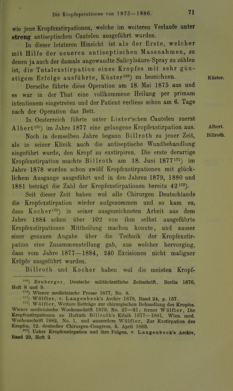 wie jene Kropfexstirpationen, welche im weiteren Verlaufe unter streng antiseptischen Cautelen ausgeführt wurden. In dieser letzteren Hinsicht ist als der Erste, welcher mit Hilfe der neueren antiseptischen Massnahmen, zu denen ja auch der damals angewandte Salicylsäure-Spray zu zählen ist, die Totalexstirpation eines Kropfes mit sehr gün- stigem Erfolge ausführte, Küster^^^) zu bezeichnen. Küster. Derselbe führte diese Operation am 18. Mai 1875 aus und es war in der That eine vollkommene Heilung per primam intentionem eingetreten und der Patient verliess schon am 6. Tage nach der Operation das Bett. In Oesterreich führte unter Lister'schen Cautelen zuerst Albert°) im Jahre 1877 eine gelungene Kropfexstirpation aus. Albert. Noch in demselben Jahre begann Billroth zu jener Zeit, Billroth, als in seiner Klinik auch die antiseptische Wundbehandlung eingeführt wurde, den Kropf zu exstirpiren. Die erste derartige Kropfexstirpation machte Billroth am 18. Juni 1877^) im Jahre 1878 wurden schon zwölf Kropfexstirpationen mit glück- lichem Ausgange ausgeführt und in den Jahren 1879, 1880 und 1881 beträgt die Zahl der Kropfexstirpationen bereits 42^^^). Seit dieser Zeit haben wol alle Chirurgen Deutschlands die Kropfexstirpation wieder aufgenommen und so kam es, dass Koch er^'3) in seiner ausgezeichneten Arbeit aus dem Jahre 1884 schon über 102 von ihm selbst ausgeführte Kropfexstirpationen Mittheilung machen konnte, und ausser einer genauen Angabe über die Technik der Kropfexstir- pation eine Zusammenstellung gab, aus welcher hervorging, dass vom Jahre 1877 —1884, 240 Excisionen nicht maligner Kröpfe ausgeführt wurden. Billroth und Kocher haben wol die meisten Kropf- Bruberger, Deutsche railitärärztliche Zeitschrift, Berlin 1876, Heft 8 und 9. Wiener medicinische Presse 1877, No. 8. Wölfler, V. Langenbeck's Archiv 1879, Band 24, p. 157. '^^) Wölfl er, Weitere Beiträge zur chirurgischen Behandlung des Kropfes. Wiener medicinische Wochenschrift 1879, No. 27—31; ferner Wölfler, Die Kropfexstirpationen au Hofrath Billroth's Klinik 1877—1881, Wien. med. Wochenschrift 1882, No. 1, und ausserdem Wölfl er, Zur Exstirpation des Kropfes, 12. deutscher Chirurgen-Congress, B. April 1883. ■'') Ueber Kropfexstirpation und ihre Folgen, v. Langenbeck's Archiv, Band 29, Heft 2.