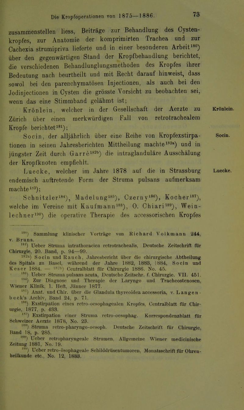zusammenstellen liess, Beiträge zur Behandlung des Cysten- kropfes, zur Anatomie der koraprimirten Trachea und zur Cachexia strumipriva lieferte und in einer besonderen Arbeit^^o) über den gegenwärtigen Stand der Kropfbehandlung berichtet, die verschiedenen Behandlunglungsraethoden des Kropfes ihrer Bedeutung nach beurtheilt und mit Recht darauf hinweist, dass sowol bei den parenchymatösen Injectionen, als auch bei den Jodinjectionen in Cysten die grösste Vorsicht zu beobachten sei, wenn das eine Stimmband gelähmt ist; Krönlein, welcher in der Gesellschaft der Aerzte zu Krönlein. Zürich über einen merkwürdigen Fall von retrotrachealem Kröpfe berichtet^^^); Socin, der alljährlich über eine Reihe von Kropfexstirpa- Socin. tionen in seinen Jahresberichten Mittheilung machte ^^^a^ und in jüngster Zeit durch Garre^^ab^ die intraglanduläre Ausschälung der Kropfknoten empfiehlt. Luecke, welcher im Jahre 1878 auf die in Strassburg Luecke. endemisch auftretende Form der Struma pulsans aufmerksam machte ^•^^); Schnitzler^s*), Madelung!»^), Czerny^»«), Kocher^), welche im Vereine mit Kaufraann^^^), 0. Chiari^^^), Wein- lechner^^) die operative Therapie des accessorischen Kropfes Sammlung klinischer Vorträge von Richard Volkmann 244, V. Bruns. *®') Ueber Sti'uma intrathoracica reti'otrachealis, Deutsche Zeitschrift für Chirurgie, 20. Band, p. 94—99. ^■-•'O Socin imd Rauch, Jahresbericht über die chirurgische Abtheilung des Spitals zu Basel, während der Jahre 1882, 1883, 1884, Socin und Keser 1884. — Ceutralblatt für Chirurgie 1886. No. 45. Ueber Struma pulsans acuta, Deutsche Zeitschr. f. Chirurgie. VII. 451. *^) Zur Diagnose und Therapie der Laryngo und Tracheostenosen, Wiener Klinik. 1. Heft, Jänner 1877. ^^') Anat. und Chir. über die Glandula thyreoidea accessoria, v. Langen- beck's Archiv, Band 24, p. 71. Exstirpation eines reti-o-oesophagealeu Kropfes. Centraiblatt für Chir- urgie, 1877, p. 433. Exstirpation einer Struma retro-oesophag. Korrespondenzblatt für Schweizer Aerzte 1878, No. 23. ''') Sti-uma retro-pharyngo-oesoph. Deutsche Zeitschrift für Chirurgie, Band 18, p. 285. Ueber retropharvngeale Strumen. Allgemeine Wiener medicinische Zeitung 1881, No. 19. ') Ueber retro-ösophageale Schilddrüsentumoreu, Monatsschrift für Ohren- heilkunde etc., No. 12, 1888.