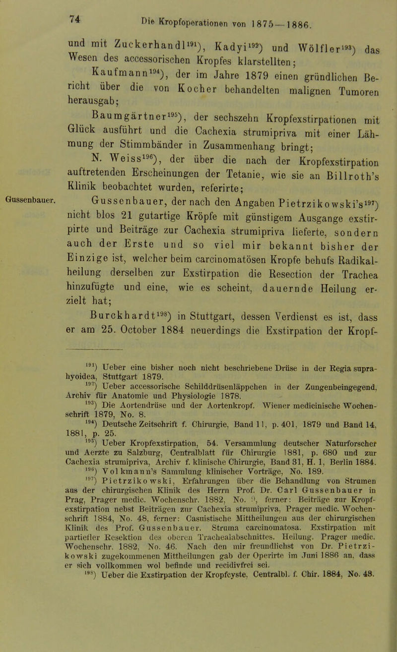 und mit Zuckerhandliai), Kadyl^^a) und Wölfler'^a^ das Wesen des aecessorischen Kropfes klarstellten; Kaufmann!«*), der im Jahre 1879 einen gründlichen Be- richt über die von Kocher behandelten malignen Tumoren herausgab; Baumgärtneri95), der sechszehn Kropfexstirpationen mit Glück ausführt und die Cachexia strumipriva mit einer Läh- mung der Stimmbänder in Zusammenhang bringt; N. Weissi96), der über die nach der Kropfexstirpation auftretenden Erscheinungen der Tetanie, wie sie an Billroth's Klinik beobachtet wurden, referirte; Gussenbauer. Gussenbauer, der nach den Angaben Pietrzikowski'si«') nicht blos 21 gutartige Kröpfe mit günstigem Ausgange exstir- pirte und Beiträge zur Gachexia strumipriva lieferte, sondern auch der Erste und so viel mir bekannt bisher der Einzige ist, welcher beim carcinomatösen Kröpfe behufs Radikal- heilung derselben zur Exstirpation die Resection der Trachea hinzufügte und eine, wie es scheint, dauernde Heilung er- zielt hat; Burckhardti^s) in Stuttgart, dessen Verdienst es ist, dass er am 25. October 1884 neuerdings die Exstirpation der Kropf- '^*) Ueber eine bisher noch nicht beschriebene Drüse in der Regia supra- hyoidea, Stuttgart 1879. ^^') Ueber accessorische Schilddrüsenläppchen in der Zungenbeingegend, Archiv für Anatomie und Physiologie 1878. '^) Die Aortendrüse und der Aortenkropf. Wiener medicinische Wochen- schrift 1879, No. 8. Deutsche Zeitschrift f. Chirurgie, Band 11, p. 401, 1879 und Band 14, 1881, p. 25. ''^) Ueber Kropfexstirpation, 54. Versammlung deutscher Naturforscher und Aerzte zu Salzburg, Centi'alblatt für Chirurgie 1881, p. 680 und zur Cachexia strumipriva, Archiv f. klinische Chirurgie, Band31,H. 1, Berlin 1884. ^■') Volkmann's Sammlung klinischer Vorträge, No. 189. Pietrziko wski, Erfahrungen über die Behandlung von Strumen aus der chirurgischen Klinik des Herrn Prof. Dr. Carl Gussenbauer in Prag, Prager medic. Wochenschr. 1882, No. ferner: Beiträge zur Kropf- exstirpation nebst Beiträgen zui- Cachexia strumipriva, Prager medic. Wochen- schrift 1884, No. 48, ferner: Casuistische Mittheilungen aus der chirurgischen Klinik des Prof. Gussenbauer. Struma carcinomatosa. Exstirpation mit partiefler Resektion des oberen Trachealabschnittes. Heilung. Prager medic. Wochenschr. 1882, No. 46. Nach den mir freundlichst von Dr. Pietrzi- kovpski zugekommenen Mittheilungen gab der Operirte im .Timi 1886 an. dass er sich vollkommen wol befinde und recidivfrei sei. Ueber die Exstirpation der Kropfcyste, Centralbl. f. Chir. 1884, No. 48.