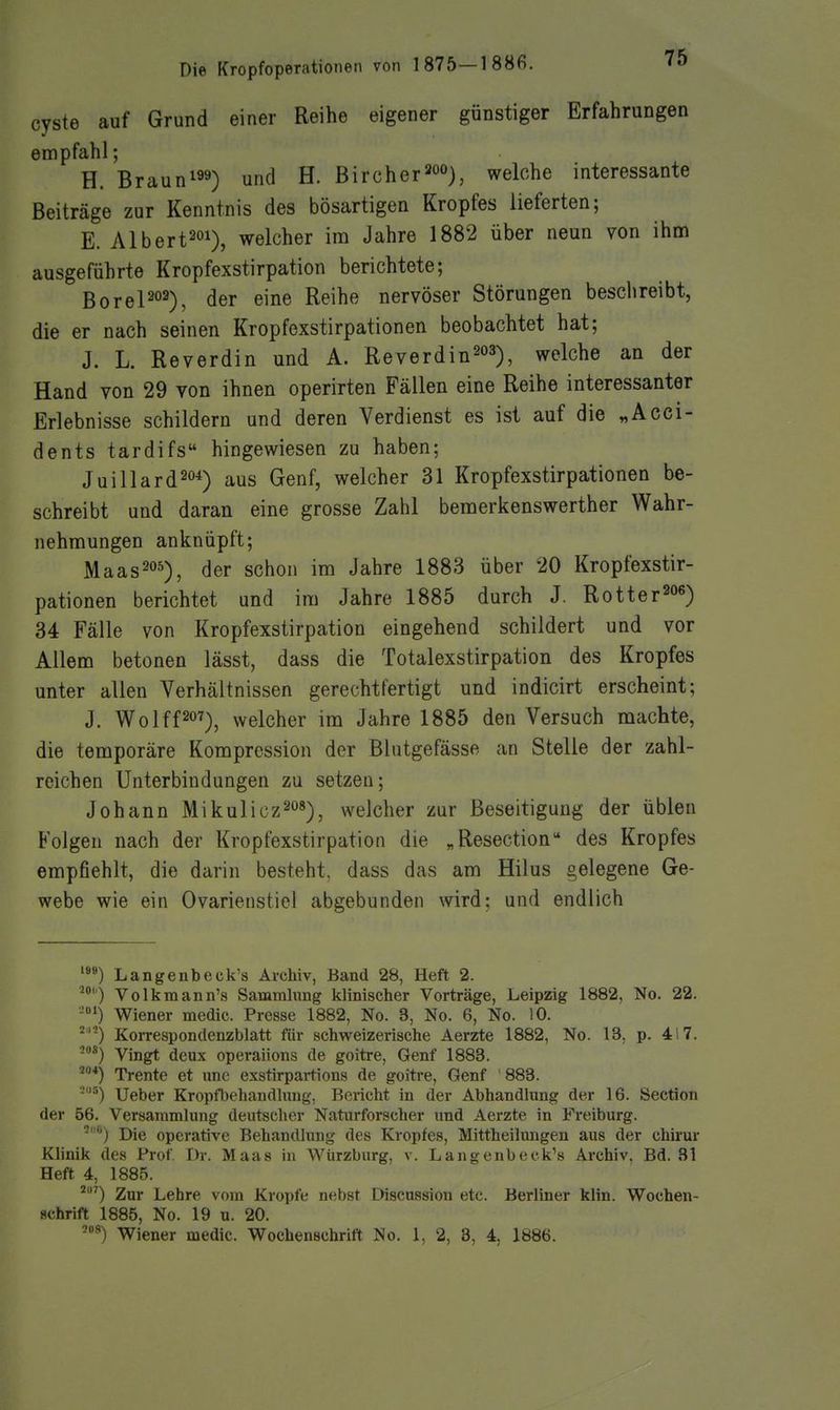 Cyste auf Grund einer Reihe eigener günstiger Erfahrungen empfahl; H. Brauni99) und H. Bircher^oo)^ welche interessante Beiträge zur Kenntnis des bösartigen Kropfes lieferten; E. Albert201), welcher im Jahre 1882 über neun von ihm ausgeführte Kropfexstirpation berichtete; BoreP02), ^er eine Reihe nervöser Störungen beschreibt, die er nach seinen Kropfexstirpationen beobachtet hat; J. L. Reverdin und A. Reverdin^o^), welche an der Hand von 29 von ihnen operirten Fällen eine Reihe interessanter Erlebnisse schildern und deren Verdienst es ist auf die „Acci- dents tardifs hingewiesen zu haben; Juillard^o^) aus Genf, welcher 31 Kropfexstirpationen be- schreibt und daran eine grosse Zahl bemerkenswerther Wahr- nehmungen anknüpft; Maas^os), der schon im Jahre 1883 über 20 Kropfexstir- pationen berichtet und im Jahre 1885 durch J. Rotter^o«) 34 Fälle von Kropfexstirpation eingehend schildert und vor Allem betonen lässt, dass die Totalexstirpation des Kropfes unter allen Verhältnissen gerechtfertigt und indicirt erscheint; J. Wolff207)^ welcher im Jahre 1885 den Versuch machte, die temporäre Kompression der Blutgefässe an Stelle der zahl- reichen Unterbindungen zu setzen; Johann Mikulicz^*), welcher zur Beseitigung der üblen Folgen nach der Kropfexstirpation die „Resection des Kropfes empfiehlt, die darin besteht, dass das am Hilus gelegene Ge- webe wie ein Ovarienstiel abgebunden wird; und endlich Langenbeck's Archiv, Band 28, Heft 2. ^) Volkmann's Sammhing klinischer Vorträge, Leipzig 1882, No. 22. ■-''^) Wiener medic. Presse 1882, No. 3, No. 6, No. 10. '^''-) Korrespondenzblatt für schweizerische Aerzte 1882, No. 13. p. 4i7. '-*) Vingt deux operaiions de goitre, Genf 1883. 2«4^ Trente et unc exstirpartions de goitre, Genf 883. '■''') lieber Kropfbehandhing, Beiicht in der Abhandlung der 16. Section der 56. Versammlung deutscher Naturforscher und Aerzte in Freiburg. ■'') Die operative Behandlung des Kropfes, Mittheilungen aus der chirur Klinik des Prof T)r. Maas in Würzburg, v. Langenbeck's Archiv, Bd. 31 Heft 4, 1885. ^') Zur Lehre vom Kröpfe nebst Discussion etc. Berliner klin. Wochen- schrift 1885, No. 19 u. 20. Wiener medic. Wochenschrift No. 1, 2, 8, 4, 1886.