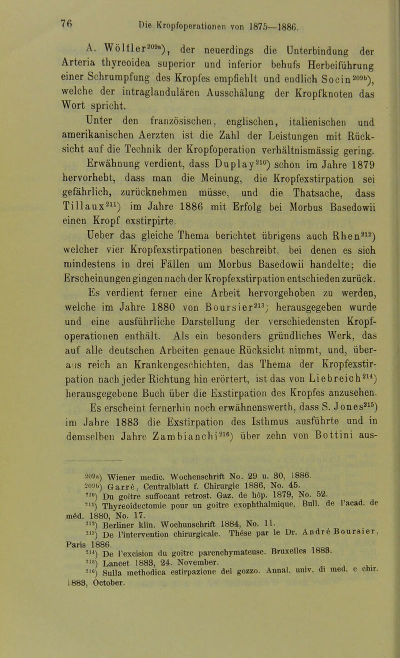 A. WöHler209a)^ (j^r neuerdings die Unterbindung der Arteria thyreoidea superior und inferior behufs Herbeiführung einer Schrunapfung des Kropfes empfiehlt und endlich Socin^oat)^ welche der intraglandulären Ausschälung der Kropfknoten das Wort spricht. Unter den französischen, englischen, italienischen und amerikanischen Aerzten ist die Zahl der Leistungen mit Rück- sicht auf die Technik der Kropfoperation verhältnismässig gering. Erwähnung verdient, dass Duplay^) schon im Jahre 1879 hervorhebt, dass man die Meinung, die Kropfexstirpation sei gefährlich, zurücknehmen müsse, und die Thatsache, dass Tillaux^ii) im Jahre 1886 mit Erfolg bei Morbus Basedowii einen Kropf exstirpirte. Ueber das gleiche Thema berichtet übrigens auch Rhen^^^^ welcher vier Kropfexstirpationeu beschreibt, bei denen es sich mindestens in drei Fällen um Morbus Basedowii handelte; die Erscheinungen gingen nach der Kropfexstirpation entschieden zurück. Es verdient ferner eine Arbeit hervorgehoben zu werden, welche im Jahre 1880 von Boursier^i^^ herausgegeben wurde und eine ausführliche Darstellung der verschiedensten Kropf- operationen enthält. Als ein besonders gründliches Werk, das auf alle deutschen Arbeiten genaue Rücksicht nimmt, und, über- aus reich an Krankengeschichten, das Thema der Kropfexstir- pation nach jeder Richtung hin erörtert, ist das von Liebreich^^^) herausgegebene Buch über die Exstirpation des Kropfes anzusehen. Es erscheint fernerhin noch erwähnenswerth, dass S. Jones^^^) im Jahre 1883 die Exstirpation des Isthmus ausführte und in demselben Jahre Zambianchi^i«) über zehn von Bottini aus- 209:i) Wiener medic. Wochenschrift No. 29 u. 30, 1886. 2i'9b) Garre, Centralblatt f. Chirurgie 1886, No. 45. -') Du goitre suflfocant retrost. Gaz. de höp. 1879, No. 52. Thyreoidectomie pour un goitre exophthalmique. Bull, de Tacad. de mM. 1880, No. 17. Berliner klin. W^ochunschrift 1884, No. 11. 2) De l'intervention chirurgicale. Thöse par le Dr. Andr6 Bouraier, Paris 1886. „ ,^^„ -'^) De l'excision du goitre parenchymateuse. Bruxelles 1883. -^^) Lancet 1883, 24. November. Sulla raethodica estii-pazione del gozzo. Annal. univ. di med. e chir. 1888, October.