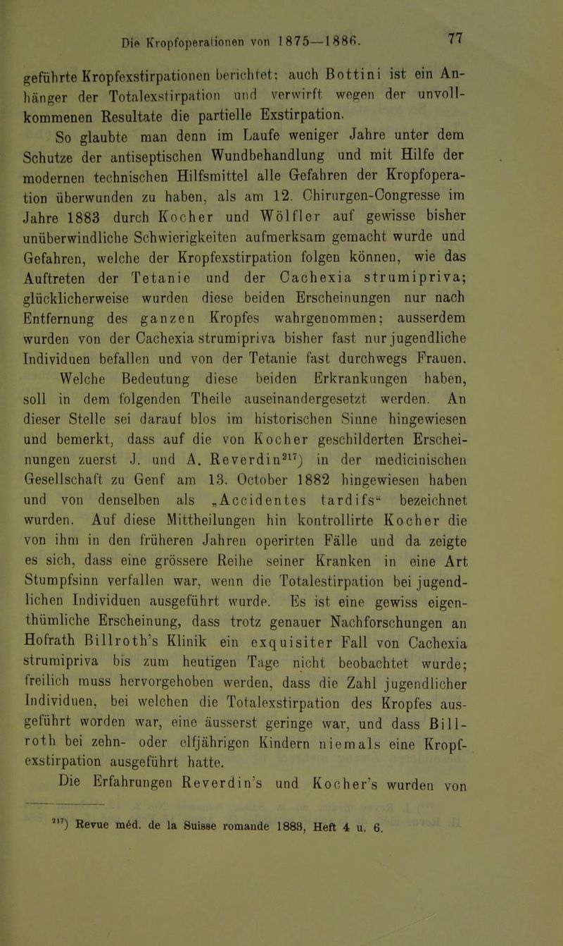geführte Kropfexstirpationen berichtet: auch Bottini ist ein An- hänger der TotalexstirpatioM niiH verwirft wegen der unvoll- kommenen Resultate die partielle Exstirpation. So glaubte man denn im Laufe weniger Jahre unter dem Schutze der antiseptischen Wundbehandlung und mit Hilfe der modernen technischen Hilfsmittel alle Gefahren der Kropfopera- tion überwunden zu haben, als am 12. Chirurgen-Congresse im Jahre 1883 durch Kocher und Wölfler auf gewisse bisher unüberwindliche Schwierigkeiten aufmerksam gemacht wurde und Gefahren, welche der Kropfexstirpation folgen können, wie das Auftreten der Tetanie und der Oachexia strumipriva; glücklicherweise wurden diese beiden Erscheinungen nur nach Entfernung des ganzen Kropfes wahrgenommen; ausserdem wurden von der Oachexia strumipriva bisher fast nur jugendliche Individuen befallen und von der Tetanie fast durchwegs Frauen. Welche Bedeutung diese beiden Erkrankungen haben, soll in dem folgenden Theile auseinandergesetzt werden. An dieser Stelle sei darauf blos im historischen Sinne hingewiesen und bemerkt, dass auf die von Kocher geschilderten Erschei- nungen zuerst J. und A. Reverdin^^^) in der medicinischen Gesellschaft zu Genf am 13. October 1882 hingewiesen haben und von denselben als „Accidentes tardifs bezeichnet wurden. Auf diese Mittheilungen hin kontrollirte Kocher die von ihm in den früheren Jahren operirten Fälle und da zeigte es sich, dass eine grössere Reihe seiner Kranken in eine Art Stumpfsinn verfallen war, wenn die Totalestirpation bei jugend- lichen Individuen ausgeführt wurde. Es ist eine gewiss eigen- thümliche Erscheinung, dass trotz genauer Nachforschungen an Hofrath Billroth's Klinik ein exquisiter Fall von Cachexia strumipriva bis zum heutigen Tage nicht beobachtet wurde; freilich rauss hervorgehoben werden, dass die Zahl jugendlicher Individuen, bei welchen die Totalexstirpation des Kropfes aus- geführt worden war, eine äusserst geringe war, und dass Bill- roth bei zehn- oder elfjährigen Kindern niemals eine Kropf- exstirpation ausgeführt hatte. Die Erfahrungen Reverdin's und Kochers wurden von Revue m6d. de la Suisse romaude 1883, Heft 4 u. 6.