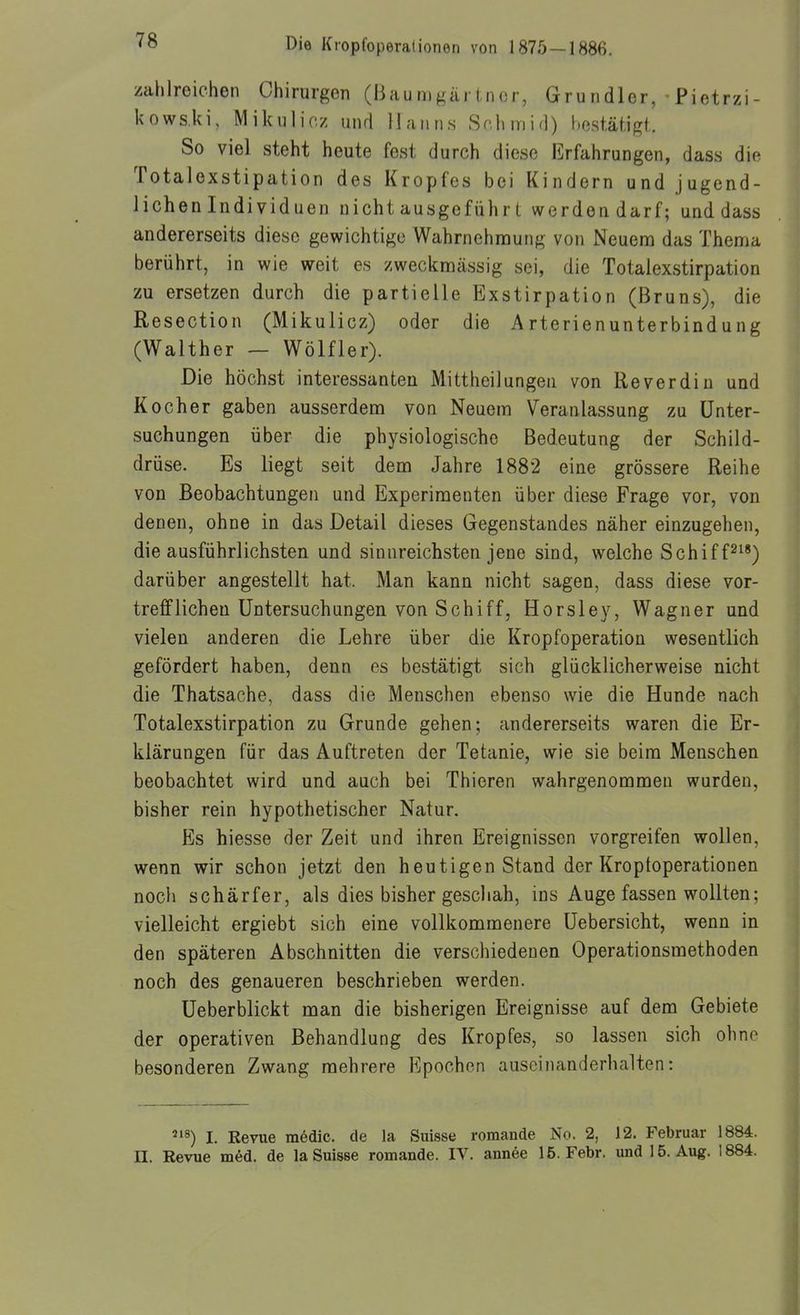 zahlreichen Chirurgen (Baumgärtnor, Grundler,-Pietrzi- kows.ki, Mikulicz und Hanns Schmifl) bestätif^t. So viel steht heute fest durch diese Erfahrungen, dass die Totalexstipation des Kropfes bei Kindern und jugend- lichen Individuen nicht ausgeführt werden darf; und dass andererseits diese gewichtige Wahrnehmung von Neuem das Thema berührt, in wie weit es zweckmässig sei, die Totalexstirpation zu ersetzen durch die partielle Exstirpation (Bruns), die Resection (Mikulicz) oder die Arterienunterbindung (Walther — Wölfler). Die höchst interessanten Mittheilungen von Reverdin und Kocher gaben ausserdem von Neuem Veranlassung zu Unter- suchungen über die physiologische Bedeutung der Schild- drüse. Es liegt seit dem Jahre 1882 eine grössere Reihe von Beobachtungen und Experimenten über diese Frage vor, von denen, ohne in das Detail dieses Gegenstandes näher einzugehen, die ausführlichsten und sinnreichsten jene sind, welche Schiff^^') darüber angestellt hat. Man kann nicht sagen, dass diese vor- trefflichen Untersuchungen von Schiff, Horsley, Wagner und vielen anderen die Lehre über die Kropfoperation wesentlich gefördert haben, denn es bestätigt sich glücklicherweise nicht die Thatsache, dass die Menschen ebenso wie die Hunde nach Totalexstirpation zu Grunde gehen; andererseits waren die Er- klärungen für das Auftreten der Tetanie, wie sie beim Menschen beobachtet wird und auch bei Thieren wahrgenommen wurden, bisher rein hypothetischer Natur. Es hiesse der Zeit und ihren Ereignissen vorgreifen wollen, wenn wir schon jetzt den heutigen Stand der Kroptoperationen noch schärfer, als dies bisher geschah, ins Auge fassen wollten; vielleicht ergiebt sich eine vollkommenere Uebersicht, wenn in den späteren Abschnitten die verschiedenen Operationsmethoden noch des genaueren beschrieben werden. Ueberblickt man die bisherigen Ereignisse auf dem Gebiete der operativen Behandlung des Kropfes, so lassen sich ohne besonderen Zwang mehrere Epochen auseinanderhalten: '18) I. Eevue m6dic. de la Suisse romande No. 2, 12. Februar 1884. II. Revue m6d. de la Suisse romande. IV. annee 15. Febr. und 15. Aug. 1884.
