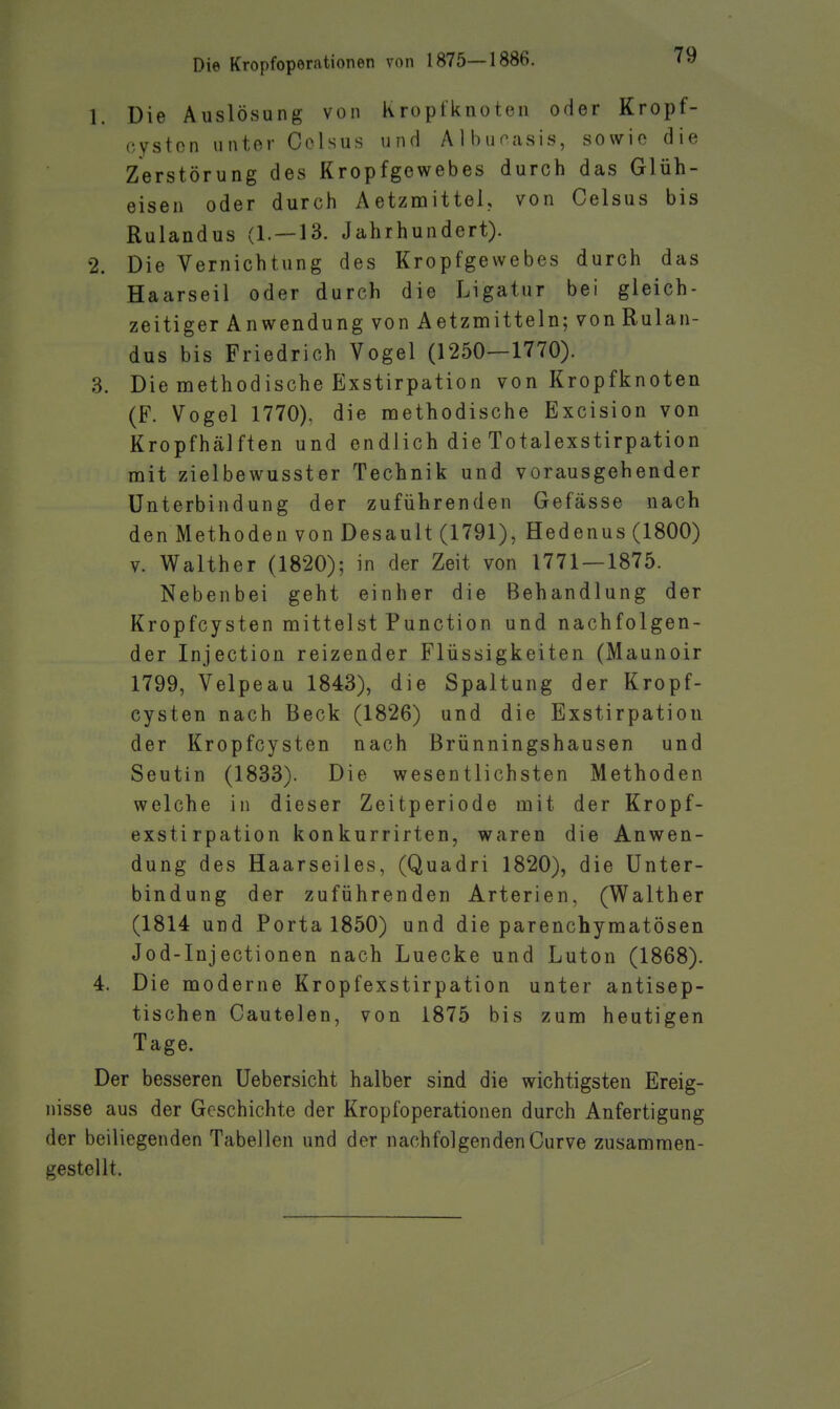1. Die Auslösung von Kroptknoten oder Kropf- oyston unter Colsus und Albuoasis, sowie die Zerstörung des Kropfgewebes durch das Glüh- eisen oder durch Aetzmittel, von Celsus bis Rulandus (1. —13. Jahrhundert). 2. Die Vernichtung des Kropfgewebes durch das Haarseil oder durch die Ligatur bei gleich- zeitiger Anwendung von Aetzmitteln; von Rulan- dus bis Friedrich Vogel (1250—1770). 3. Die methodische Exstirpation von Kropfknoten (F. Vogel 1770), die methodische Excision von Kropfhälften und endlich die Totalexstirpation mit zielbewusster Technik und vorausgehender Unterbindung der zuführenden Gefässe nach den Methoden von Desault (1791), Hedenus (1800) V. Walther (1820); in der Zeit von 1771 — 1875. Nebenbei geht einher die Behandlung der Kropfcysten mittelst Function und nachfolgen- der Injection reizender Flüssigkeiten (Maunoir 1799, Velpeau 1843), die Spaltung der Kropf- cysten nach Beck (1826) und die Exstirpation der Kropfcysten nach ßrünningshausen und Seutin (1833). Die wesentlichsten Methoden welche in dieser Zeitperiode mit der Kropf- exstirpation konkurrirten, waren die Anwen- dung des Haarseiles, (Quadri 1820), die Unter- bindung der zuführenden Arterien, (Walther (1814 und Porta 1850) und die parenchymatösen Jod-Injectionen nach Luecke und Lutou (1868). 4. Die moderne Kropfexstirpation unter antisep- tischen Cautelen, von 1875 bis zum heutigen Tage. Der besseren Uebersicht halber sind die wichtigsten Ereig- nisse aus der Geschichte der Kropfoperationen durch Anfertigung der beiliegenden Tabellen und der nachfolgendenCurve zusammen- gestellt.