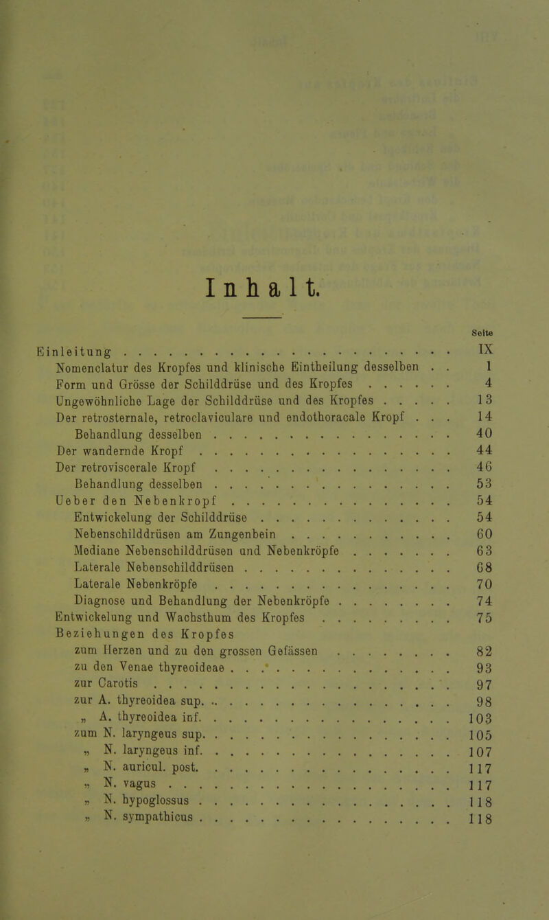 Inhalt. Soite Einleitung IX Nomenclatur des Kropfes und klinische Eintheilung desselben . . 1 Form und Grösse der Schilddrüse und des Kropfes 4 Ungewöhnliche Lage der Schilddrüse und des Kropfes 13 Der retrosternale, retroclaviculare und endothoracale Kropf ... 14 Behandlung desselben 40 Der wandernde Kropf 44 Der retroviscerale Kropf 46 Behandlung desselben 53 UeberdenNeben kröpf 54 Entwickelung der Schilddrüse 54 Nebenschilddrüsen am Zungenbein 60 Mediane Nebenschilddrüsen and Nebenkröpfe 63 Laterale Nebenschilddrüsen 68 Laterale Nebenkröpfe 70 Diagnose und Behandlung der Nebenkröpfe 74 Entwickelung und Wachsthum des Kropfes 75 Beziehungen des Kropfes zum Herzen und zu den grossen Gefassen 82 zu den Venae thyreoideae 93 zur Carotis 97 zur A. thyreoidea sup 98 „ A. thyreoidea inf 103 zum N. laryngeus sup 105 „ N. laryngeus inf 107 „ N. auricul. post 117 „ N. vagus 117 „ N. hypoglossus 118 » N. sympathicus 118