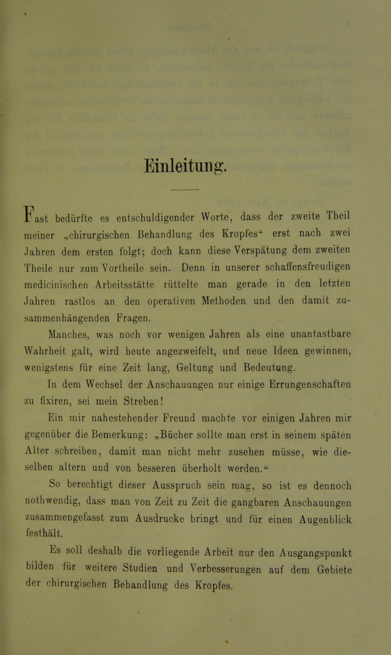 Einleitung. Fast bedürfte es entschuldigender Worte, dass der zweite Theil meiner „chirurgischen Behandlung des Kropfes erst nach zwei Jahren dem ersten folgt; doch kann diese Verspätung dem zweiten Theile nur zum Vortheile sein. Denn in unserer schaffensfreudigen medicinischen Arbeitsstätte rüttelte man gerade in den letzten Jahren rastlos an den operativen Methoden und den damit zu- sammenhängenden Fragen. Manches, was noch vor wenigen Jahren als eine unantastbare Wahrheit galt, wird heute angezweifelt, und neue Ideen gewinnen, wenigstens für eine Zeit lang, Geltung und Bedeutung. In dem Wechsel der Anschauungen nur einige Errungenschaften zu fixiren, sei mein Streben! Ein mir nahestehender Freund machte vor einigen Jahren mir gegenüber die Bemerkung: „Bücher sollte man erst in seinem späten Alter schreiben, damit man nicht mehr zusehen müsse, wie die- selben altern und von besseren überholt werden. So berechtigt dieser Ausspruch sein mag, so ist es dennoch nothwendig, dass man von Zeit zu Zeit die gangbaren Anschauungen zusammengefasst zum Ausdrucke bringt und für einen Augenblick festhält. Es soll deshalb die vorliegende Arbeit nur den Ausgangspunkt bilden für weitere Studien und Verbesserungen auf dem Gebiete der chirurgischen Behandlung des Kropfes.