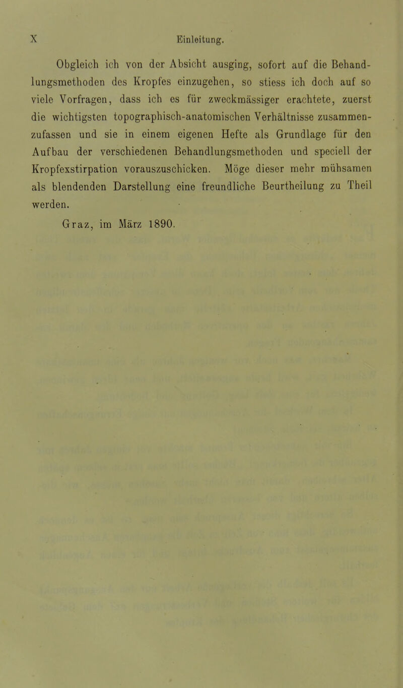 Obgleich ich von der Absicht ausging, sofort auf die Behand- lungsmethoden des Kropfes einzugehen, so stiess ich doch auf so viele Vorfragen, dass ich es für zweckmässiger erachtete, zuerst die wichtigsten topographisch-anatomischen Verhältnisse zusammen- zufassen und sie in einem eigenen Hefte als Grundlage für den Aufbau der verschiedenen Behandlungsmethoden und speciell der Kropfexstirpation vorauszuschicken. Möge dieser mehr mühsamen als blendenden Darstellung eine freundliche Beurtheilung zu Theil werden. Graz, im März 1890.