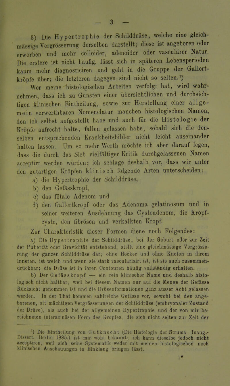 3) Die Hypertrophie der Schilddrüse, welche eine gleich- massige Vergrösserung derselben darstellt; diese ist angeboren oder erworben und mehr colloider, adenoider oder vasculärer Natur. Die erstere ist nicht häufig, lässt sich in späteren Lebensperioden kaum mehr diagnosticiren und geht in die Gruppe der Gallert- kröpfe über; die letzteren dagegen sind nicht so selten.^) Wer raeine histologischen Arbeiten verfolgt hat, wird wahr- nehmen, dass ich zu Gunsten einer übersichtlichen und durchsich- tigen klinischen Eintheilung, sowie zur Herstellung einer allge- mein verwerthbaren Nomenclatur manchen histologischen Namen, den ich selbst aufgestellt habe und auch für die Histologie der Kröpfe aufrecht halte, fallen gelassen habe, sobald sich die den- selben entsprechenden Krankheitsbilder nicht leicht auseinander halten lassen. Um so mehr Werth möchte ich aber darauf legen, dass die durch das Sieb vielfältiger Kritik durchgelassenen Namen acceptirt werden würden; ich schlage deshalb vor, dass wir unter den gutartigen Kröpfen klinisch folgende Arten unterscheiden: a) die Hypertrophie der Schilddrüse, b) den Gefässkropf, c) das fötale Adenom und d) den Gallertkropf oder das Adenoma gelatiuosum und in seiner weiteren Ausdehnung das Cystoadenom, die Kropf- cyste, den fibrösen und verkalkten Kropf. Zur Charakteristik dieser Formen diene noch Folgendes: a) Die Hypertrophie der Schilddrüse, bei der Geburt oder zur Zeit der Pubertät oder Gravidität entstehend, stellt eine gleichmässige Vergrösse- rung der ganzen Schilddrüse dar; ohne Höcker und ohne Knoten in ihrem Inneren, ist weich und wenn sie stark vascularisirt ist, ist sie auch zusammen- drückbar; die Drüse ist in ihren Contouren häufig vollständig erhalten. b) Der Gefässkropf — ein rein klinischer Name und deshalb histo- logisch nicht haltbar, weil bei diesem Namen nur auf die Menge der Gefässe Rücksicht genommen ist und die Drüsenformationen ganz ausser Acht gelassen werden. In der That kommen zahlreiche Gefässe vor, sowohl bei den ange- borenen, oft mächtigen Vergrösserungen der Schilddrüse (embryonaler Zustand der Drüse), als auch bei der allgemeinen Hypertrophie und der von mir be- zeichneten interacinösen Form des Kropfes, die sich nicht selten zur Zeit der ') Die Eintheilung von Gutkuechl (Die Histologie dur Struma. Inaug.- Dissert. Berlin 1885.) ist mir wohl bekannt; ich kann dieselbe jedoch nicht acceptircu, weil sich seine Systematik weder mit meinen histologischen noch klinischen Anschauungen in Einklang bringen lässt. 1*