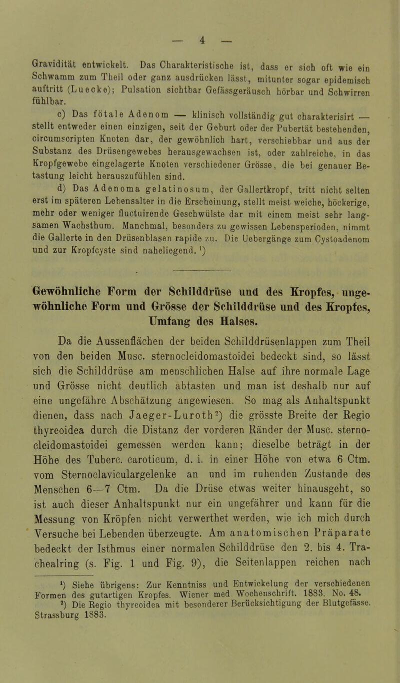 Gravidität entwickelt. Das Charakteristische ist, dass er sich oft wie ein Schwamm zum Theil oder ganz ausdrücken lässt, mitunter sogar epidemisch auftritt (Luecke); Pulsation sichtbar Gefässgeräusch hörbar und Schwirren fühlbar. c) Das fötale Adenom — klinisch vollständig gut charakterisirt — stellt entweder einen einzigen, seit der Geburt oder der Pubertät bestehenden, circumscripten Knoten dar, der gewöhnlich hart, verschiebbar und aus der Substanz des Drüsengewebes herausgewachsen ist, oder zahlreiche, in das Kropfgewebe eingelagerte Knoten verschiedener Grösse, die bei genauer Be- tastung leicht herauszufühlen sind. d) Das Ädenoma gelatinosum, der Gallertkropf, tritt nicht selten erst im späteren Lebensalter in die Erscheinung, stellt meist weiche, höckerige, mehr oder weniger fluctuirende Geschwülste dar mit einem meist sehr lang- samen Wachsthum. Manchmal, besonders zu gewissen Lebensperioden, nimmt die Gallerte in den Drüsenblasen rapide zu. Die üebergänge zum Cystoadenom und zur Kropfcyste sind naheliegend. ') Gewöhnliclie Form der Schilddrüse und des Kropfes, unge- wöhnliche Form und Grösse der Schilddrüse und des Kropfes, Umlang des Halses. Da die Aussenflächen der beiden Schilddrüsenlappen zum Theil von den beiden Muse, sternocleidomastoidei bedeckt sind, so lässt sich die Schilddrüse am menschlichen Halse auf ihre normale Lage und Grösse nicht deutlich abtasten und man ist deshalb nur auf eine ungefähre Abschätzung angewiesen. So mag als Anhaltspunkt dienen, dass nach Jaeger-Luroth2) die grösste Breite der Regio thyreoidea durch die Distanz der vorderen Ränder der Muse, sterno- cleidomastoidei gemessen werden kann; dieselbe beträgt in der Höhe des Tuberc. caroticum, d. i. in einer Höhe von etwa 6 Ctm. vom Sternoclaviculargelenke an und im ruhenden Zustande des Menschen 6—7 Ctm. Da die Drüse etwas weiter hinausgeht, so ist auch dieser Anhaltspunkt nur ein ungefährer und kann für die Messung von Kröpfen nicht verwerthet werden, wie ich mich durch Versuche bei Lebenden überzeugte. Am anatomischen Präparate bedeckt der Isthmus einer normalen Schilddrüse den 2. bis 4. Tra- chealring (s. Fig. 1 und Fig. 9), die Seitenlappen reichen nach Siehe übrigens: Zur Kenntniss und Entwickelung der verschiedenen Formen des gutartigen Kropfes. Wiener med Wochenschrift. 1883. No. 48. Die Regio thyreoidea mit besonderer Berücksichtigung der Blutgefässe. Strassburg 1883.