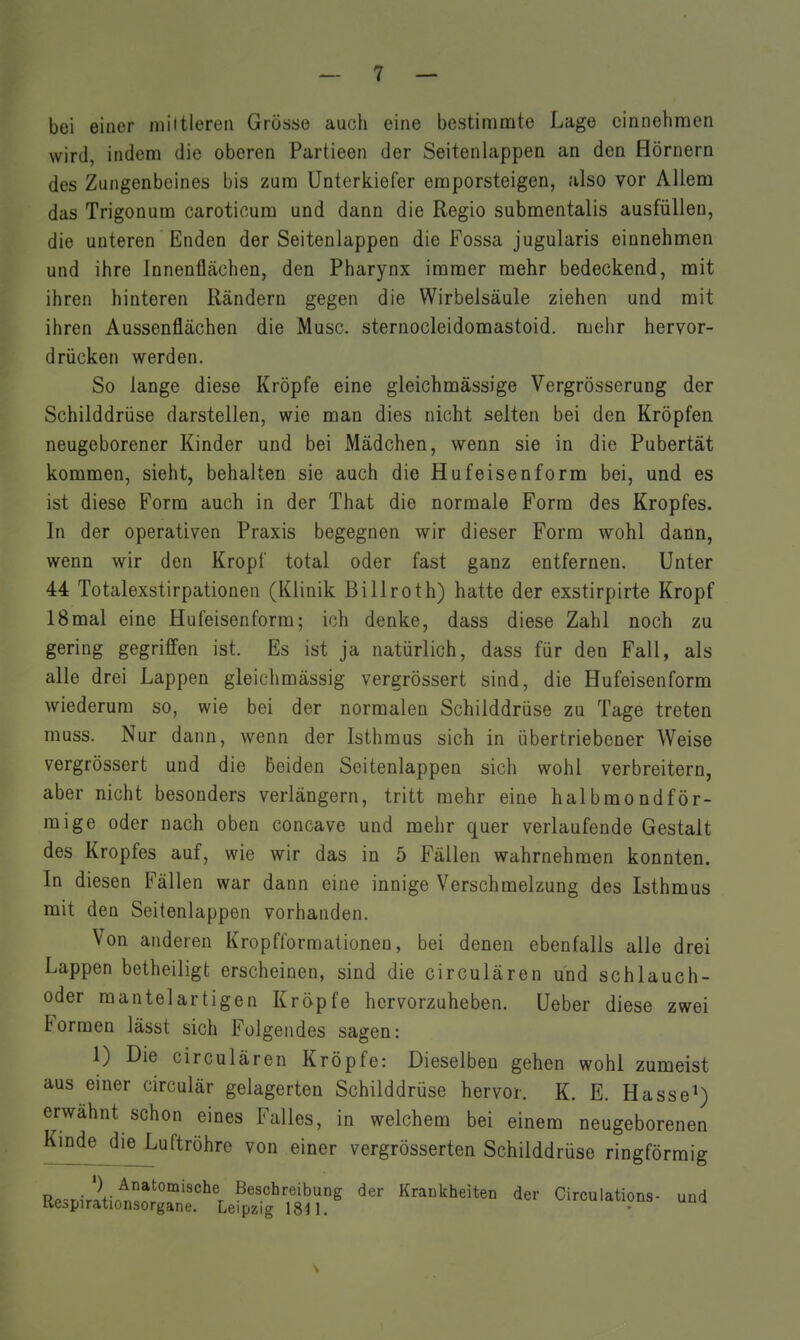 bei einer mittleren Grösse auch eine bestimmte Lage einnehmen wird, indem die oberen Partieen der Seitenlappen an den Hörnern des Zungenbeines bis zum Unterkiefer emporsteigen, also vor Allem das Trigonum caroticum und dann die Regio submentalis ausfüllen, die unteren Enden der Seitenlappen die Fossa jugularis einnehmen und ihre Innenflfichen, den Pharynx immer mehr bedeckend, mit ihren hinteren Rändern gegen die Wirbelsäule ziehen und mit ihren Aussenflächen die Muse, sternocleidomastoid. mehr hervor- drücken werden. So lange diese Kröpfe eine gleichmässige Vergrösserung der Schilddrüse darstellen, wie man dies nicht selten bei den Kröpfen neugeborener Kinder und bei Mädchen, wenn sie in die Pubertät kommen, sieht, behalten sie auch die Hufeisenform bei, und es ist diese Form auch in der That die normale Form des Kropfes. In der operativen Praxis begegnen wir dieser Form wohl dann, wenn wir den Kropf total oder fast ganz entfernen. Unter 44 Totalexstirpationen (Klinik Billroth) hatte der exstirpirte Kropf 18mal eine Hufeisenform; ich denke, dass diese Zahl noch zu gering gegriffen ist. Es ist ja natürlich, dass für den Fall, als alle drei Lappen gleichmässig vergrössert sind, die Hufeisenform wiederum so, wie bei der normalen Schilddrüse zu Tage treten muss. Nur dann, wenn der Isthmus sich in übertriebener Weise vergrössert und die beiden Seitenlappen sich wohl verbreitern, aber nicht besonders verlängern, tritt mehr eine halbmondför- mige oder nach oben concave und mehr quer verlaufende Gestalt des Kropfes auf, wie wir das in 5 Fällen wahrnehmen konnten. In diesen Fällen war dann eine innige Verschmelzung des Isthmus mit den Seitenlappen vorhanden. Von anderen Kropfformationen, bei denen ebenfalls alle drei Lappen betheiligt erscheinen, sind die circulären und schlauch- oder raantelartigen Kröpfe hervorzuheben. Ueber diese zwei Formen lässt sich Folgendes sagen: 1) Die circulären Kröpfe: Dieselben gehen wohl zumeist aus einer circulär gelagerten Schilddrüse hervor. K. E. Hasse^) erwähnt schon eines Falles, in welchem bei einem neugeborenen Kmde die Luftröhre von einer vergrösserten Schilddrüse ringförmig Re~r.ir2tirt^!!°°''''^'r B^^^l^^^ibung der Krankheiten der Circulations- und tie^pirationsorgane. Leipzig 1811.