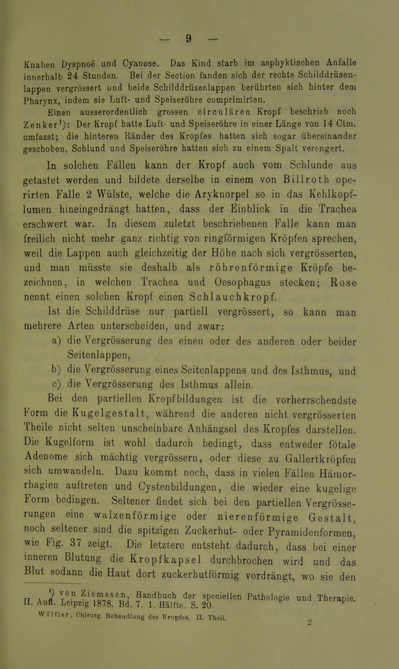 Knaben Dyspnoe und Cyanose. Das Kind starb im asphyktischen Anfalle innerhalb 24 Stunden. Bei der Section fanden sich der rechte Schilddrüsen- lappen vergrössert und beide Schilddrüsenlappen berührten sich hinter dem Pharynx, indem sie Luft- und Speiseröhre comprimirten. Einen ausserordentlich grossen circulären Kropf beschrieb noch Zenker^): Der Kropf hatte Luft- und Speiseröhre in einer Länge von 14 Ctm. umfasst; die hinteren Ränder des Kropfes hatten sich sogar übereinander geschoben, Schlund und Speiseröhre hatten sich zu einem Spalt verengert. In solchen Fällen kann der Kropf auch vom Schlünde aus getastet werden und bildete derselbe in einem von Billroth ope- rirten Falle 2 Wülste, welche die Aryknorpel so in das Kehlkopf- lumen hineingedrängt hatten, dass der Einblick in die Trachea erschwert war. In diesem zuletzt beschriebenen Falle kann man freilich nicht mehr ganz richtig von ringförmigen Kröpfen sprechen, weil die Lappen auch gleichzeitig der Höhe nach sich vergrösserten, und man müsste sie deshalb als röhrenförmige Kröpfe be- zeichnen, in welchen Trachea und Oesophagus stecken; Rose nennt einen solchen Kropf einen Schlauchkropf. Ist die Schilddrüse nur partiell vergrössert, so kann man mehrere Arten unterscheiden, und zwar: a) die Vergrösserung des einen oder des anderen oder beider Seitenlappen, b) die Vergrösserung eines Seitenlappens und des Isthmus, und c) die Vergrösserung des Isthmus allein. Bei den partiellen Kropfbildungen ist die vorherrschendste Form die Kugelgestalt, während die anderen nicht vergrösserten Theile nicht selten unscheinbare Anhängsel des Kropfes darstellen. Die Kugelform ist wohl dadurch bedingt, dass entweder fötale Adenome sich mächtig vergrössern, oder diese zu Gallertkröpfen sich umwandeln. Dazu kommt noch, dass in vielen Fällen Hämor- rhagien auftreten und Cystenbildungen, die wieder eine kugelige Form bedingen. Seltener findet sich bei den partiellen Vergrösse- rungen eine walzenförmige oder nierenförmige Gestalt, noch seltener sind die spitzigen Zuckerhut- oder Pyramidenformen, wie Fig. 37 zeigt. Die letztere entsteht dadurch, dass bei einer inneren Blutung die Kropfkapsel durchbrochen wird und das Blut sodann die Haut dort zuckerhutförmig vordrängt, wo sie den TT A fl T*^ ^'°,o.n^®°' Handbuch der speciellen Pathologie und Therapie. IL Aufl. Leipzig 1878. Bd. 7. 1. üälfte. S. 20. ^eid,pie. VVÖlfler, Chirurg. Bebandliing dos Kropfes. U. Theil.