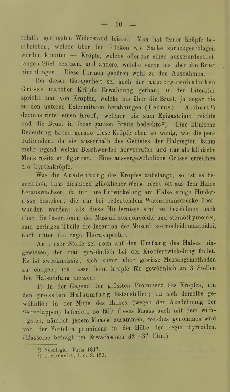 relativ geringsten Widerstand leistet. Man hat ferner Kröpfe be- schrieben, welche über den Rücken wie Säcke zurückgeschlagen werden konnten — Kröpfe, welche ofl'enbar einen ausserordentlich langen Stiel besitzen, und andere, welche vorne bis über die Brust hinabhingen. Diese Fornaen gehören wohl zu den Ausnahmen. Bei dieser Gelegenheit sei auch der aussergewöhnlichen Grösse mancher Kröpfe Erwähnung gethan; in der Literatur spricht man von Kröpfen, welche bis über die Brust, ja sogar bis zu den unteren Extremitäten herabhingen (Ferrus). Alibert deraonstrirte einen Kropf, welcher bis zum Epigastrium reichte und die Brust in ihrer ganzen Breite bedeckte'^). Eine klinische Bedeutung haben gerade diese Kröpfe eben so wenig, wie die pen- duli renden, da sie ausserhalb des Gebietes der Halsregion kaum mehr irgend welche Beschwerden hervorrufen und nur als klinische Monstrositäten figuriren. Eine aussergewöhnliche Grösse erreichen die Cystenkröpfe. Was die Ausdehnung des Kropfes anbelangt, so ist es be- greiflich, dass dieselben glücklicher Weise recht oft aus dem Halse herauswachsen, da für ihre Entwickelung am Halse einige Hinder- nisse bestehen, die nur bei bedeutendem Wachsthurasdrucke über- wunden werden; als diese Hindernisse sind zu bezeichnen nach oben die Insertionen der Musculi sternohyoidei und sternöthyreoidei, zum geringen Theile die Insertion der Musculi sternocleidomastoidei, nach unten die enge Thoraxapertur. An dieser Stelle sei noch auf den Umfang des Halses hin- gewiesen, den man gewöhnlich bei der Kropfentwickeluug findet. Es ist zweckmässig, sich zuvor über gewisse Messungsmethodeu zu einigen; ich lasse beim Kröpfe für gewöhnlich an 3 Stellen den Halsumfang messen: 1) In der Gegend der grössten Prominenz des Kropfes, um den grössten Halsumfang festzustellen; da sich derselbe ge- wöhnlich in der Mitte des Halses (wegen der Ausdehnung der Seitenlappen) befindet, so fällt dieses Maass auch mit dem wich- tigsten, nämlich jenem Maasse zusammen, welches genommen wird von der Vertebra prominens in der Höhe der Regio thyreoidea. (Dasselbe beträgt bei Erwachsenen 32 — 37 Ctm.) ') Nosologie. Paris 1817. 2) Liebrecht, 1. c. S. 153.