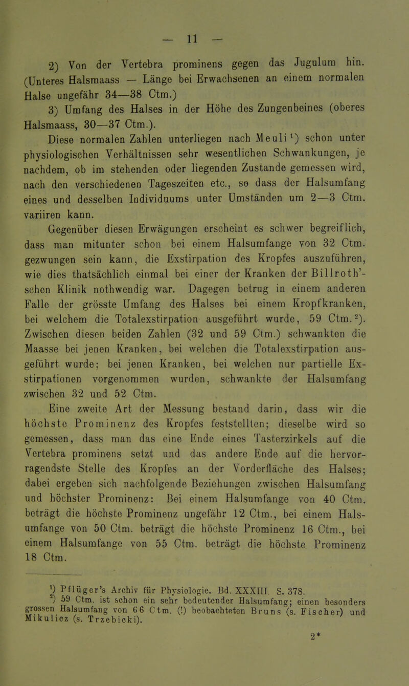 2) Von der Vertebra prominens gegen das Jugulura hin. (Unteres Halsraaass — Länge bei Erwachsenen an einem normalen Halse ungefähr 34—38 Ctm.) 3) Umfang des Halses in der Höhe des Zungenbeines (oberes Halsmaass, 30—37 Ctm.). Diese normalen Zahlen unterliegen nach Meuli^) schon unter physiologischen Verhältnissen sehr wesentlichen Schwankungen, je nachdem, ob im stehenden oder liegenden Zustande gemessen wird, nach den verschiedenen Tageszeiten etc., so dass der Halsumfang eines und desselben Individuums unter Umständen um 2—3 Ctm. variiren kann. Gegenüber diesen Erwägungen erscheint es schwer begreiflich, dass man mitunter schon bei einem Halsumfänge von 32 Ctm. gezwungen sein kann, die Exstirpation des Kropfes auszuführen, wie dies thatsächlich einmal bei einer der Kranken der Billroth'- schen Klinik nothwendig war. Dagegen betrug in einem anderen Falle der grösste Umfang des Halses bei einem Kropfkranken, bei welchem die Totalexstirpation ausgeführt wurde, 59 Ctm.-). Zwischen diesen beiden Zahlen (32 und 59 Ctm.) schwankten die Maasse bei jenen Kranken, bei welchen die Totalexstirpation aus- geführt wurde; bei jenen Kranken, bei welchen nur partielle Ex- stirpationen vorgenommen wurden, schwankte der Halsumfang zwischen 32 und 52 Ctm. Eine zweite Art der Messung bestand darin, dass wir die höchste Prominenz des Kropfes feststellten; dieselbe wird so gemessen, dass man das eine Ende eines Tasterzirkels auf die Vertebra prominens setzt und das andere Ende auf die hervor- ragendste Stelle des Kropfes an der Vorderfläche des Halses; dabei ergeben sich nachfolgende Beziehungen zwischen Halsumfang und höchster Prominenz: Bei einem Halsumfange von 40 Ctra. beträgt die höchste Prominenz ungefähr 12 Ctm., bei einem Hals- umfange von 50 Ctm. beträgt die höchste Prominenz 16 Ctm., bei einem Halsumfange von 55 Ctm. beträgt die höchste Prominenz 18 Ctm. ^) Pflüger's Archiv für Physiologie. Bd. XXXQI. S. 378. ) 59 Ctm. ist .schon ein sehr bedeutender Halsumfang; einen besonders grossen Halsumfang von G6 Ctm. (!) beobachteten Bruns (s. Fischer) und Mikulicz (s. Trzebicki). 2*