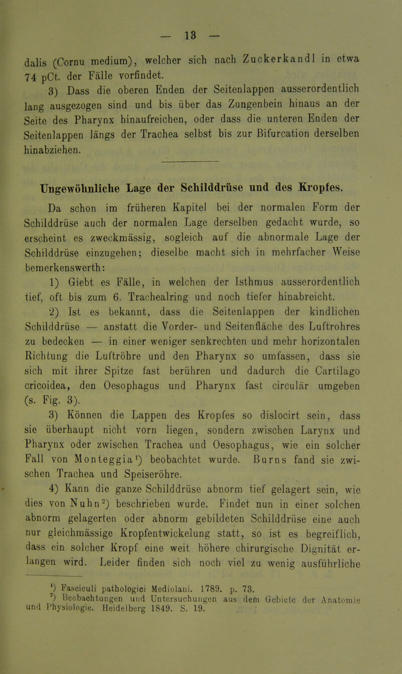 dalis (Cornu medium), welcher sich nach Zuckerkandl in etwa 74 pCt. der Fälle vorfindet. 3) Dass die oberen Enden der Seitenlappen ausserordentlich lang ausgezogen sind und bis über das Zungenbein hinaus an der Seite des Pharynx hinaufreichen, oder dass die unteren Enden der Seitenlappen längs der Trachea selbst bis zur ßifurcation derselben hinabziehen. Ungewölmliche Lage der Schilddrüse und des Kropfes. Da schon im früheren Kapitel bei der normalen Form der Schilddrüse auch der normalen Lage derselben gedacht wurde, so erscheint es zweckmässig, sogleich auf die abnormale Lage der Schilddrüse einzugehen; dieselbe macht sich in melirfacher Weise bemerkenswerth: 1) Giebt es Fälle, in welchen der Isthmus ausserordentlich tief, oft bis zum 6. Trachealring und noch tiefer hinabreicht. 2) Ist es bekannt, dass die Seitenlappen der kindlichen Schilddrüse — anstatt die Vorder- und Seitenfläche des Luftrohres zu bedecken — in einer weniger senkrechten und mehr horizontalen Richtung die Luftröhre und den Pharynx so umfassen, dass sie sich mit ihrer Spitze fast berühren und dadurch die Cartilago cricoidea, den Oesophagus und Pharynx fast circulär umgeben (s. Fig. 3). 3) Können die Lappen des Kropfes so dislocirt sein, dass sie überhaupt nicht vorn liegen, sondern zwischen Larynx und Pharynx oder zwischen Trachea und Oesophagus, wie ein solcher Fall von Monteggia') beobachtet wurde, ßurns fand sie zwi- schen Trachea und Speiseröhre. 4) Kann die ganze Schilddrüse abnorm tief gelagert sein, wie dies von Nuhn^) beschrieben wurde. Findet nun in einer solchen abnorm gelagerten oder abnorm gebildeten Schilddrüse eine auch nur gleichraässige Kropfentwickelung statt, so ist es begreiflich, dass ein solcher Kropf eine weit höhere chirurgische Dignität er- langen wird. Leider finden sich noch viel zu wenig ausführliche ') Fasciculi pathologici Mediolaui. 1789. p. 73. ^) Beobachtungen und Untersuchuiigoii aus dem Gebiete der Anatomie und Physiologie. Heidelberg 1849. S. 19.