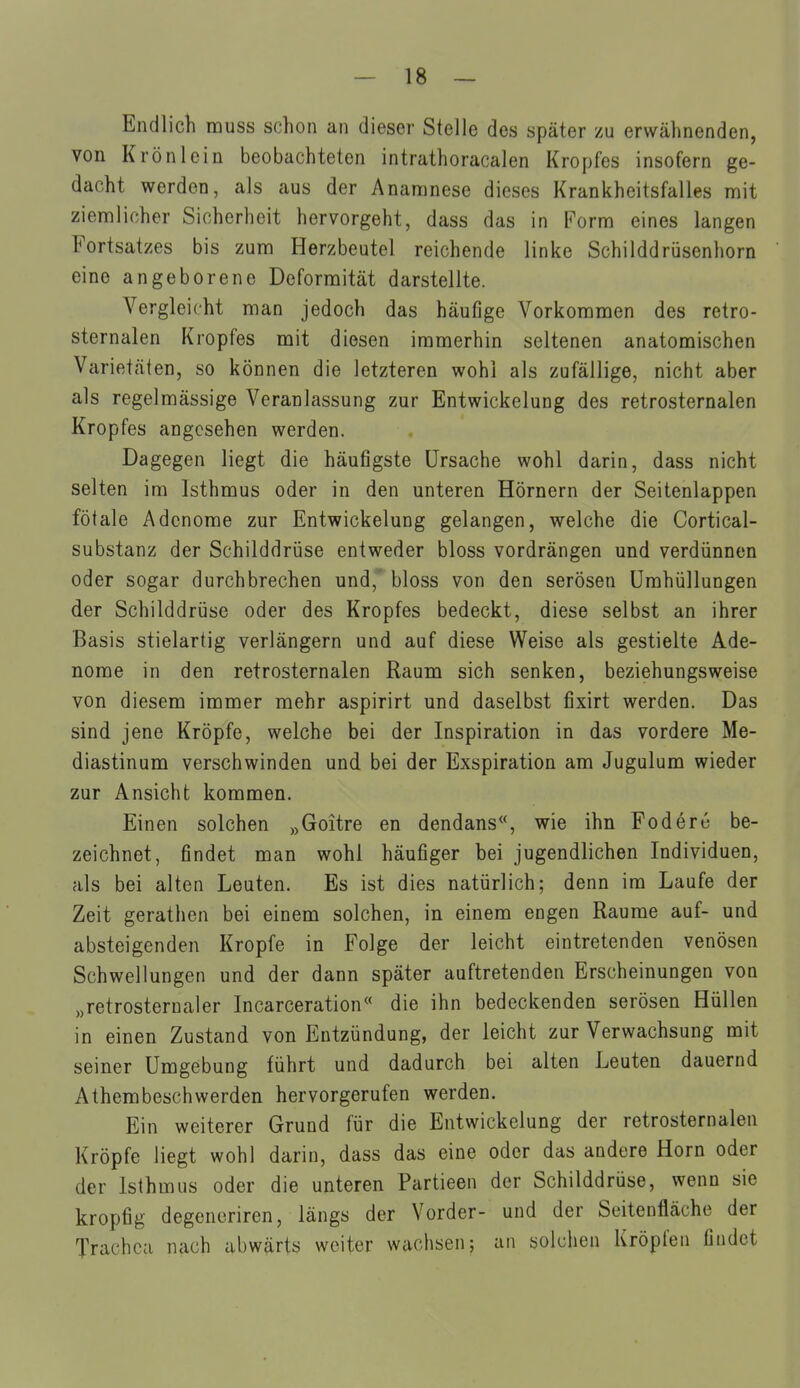 Endlicli rauss schon an dieser Stelle des später zu erwähnenden, von Krön lein beobachteten intrathoracalen Kropfes insofern ge- dacht werden, als aus der Anamnese dieses Krankheitsfalles mit ziemlicher Sicherheit hervorgeht, dass das in Form eines langen Fortsatzes bis zum Herzbeutel reichende linke Schilddrüsenhorn eine angeborene Deformität darstellte. Vergleicht man jedoch das häufige Vorkommen des retro- sternalen Kropfes mit diesen immerhin seltenen anatomischen Varietäten, so können die letzteren wohl als zufällige, nicht aber als regelmässige Veranlassung zur Entwickelung des retrosternalen Kropfes angesehen werden. Dagegen liegt die häufigste Ursache wohl darin, dass nicht selten im Isthmus oder in den unteren Hörnern der Seitenlappen fötale Adenome zur Entwickelung gelangen, welche die Cortical- substanz der Schilddrüse entweder bloss vordrängen und verdünnen oder sogar durchbrechen und,' bloss von den serösen Umhüllungen der Schilddrüse oder des Kropfes bedeckt, diese selbst an ihrer Basis stielartig verlängern und auf diese Weise als gestielte Ade- nome in den retrosternalen Raum sich senken, beziehungsweise von diesem immer mehr aspirirt und daselbst fixirt werden. Das sind jene Kröpfe, welche bei der Inspiration in das vordere Me- diastinum verschwinden und bei der Exspiration am Jugulum wieder zur Ansicht kommen. Einen solchen „Goitre en dendans«, wie ihn Foderc be- zeichnet, findet man wohl häufiger bei jugendlichen Individuen, als bei alten Leuten. Es ist dies natürlich; denn im Laufe der Zeit gerathcn bei einem solchen, in einem engen Räume auf- und absteigenden Kröpfe in Folge der leicht eintretenden venösen Schwellungen und der dann später auftretenden Erscheinungen von „retrosternaler Incarceration« die ihn bedeckenden serösen Hüllen in einen Zustand von Entzündung, der leicht zur Verwachsung mit seiner Umgebung führt und dadurch bei alten Leuten dauernd Athembeschwerden hervorgerufen werden. Ein weiterer Grund für die Entwickelung der retrosternalen Kröpfe liegt wohl darin, dass das eine oder das andere Horn oder der Isthmus oder die unteren Partieen der Schilddrüse, wenn sie kropfig degenoriren, längs der Vorder- und der Seitenfläche der Trachea nach abwärts weiter wachsen; an solchen Kröpfen findet