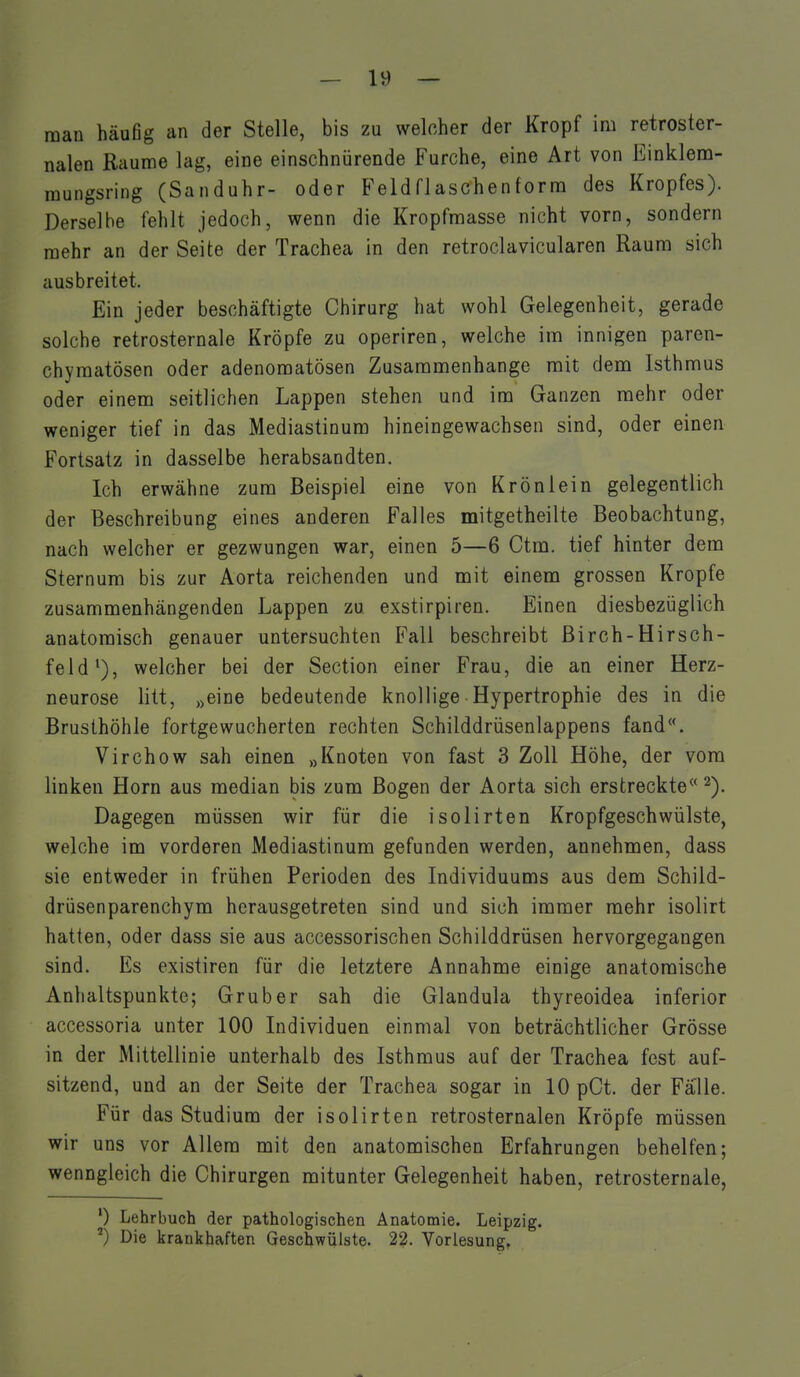 man häufig an der Stelle, bis zu welcher der Kropf im retroster- nalen Räume lag, eine einschnürende Furche, eine Art von Einklem- mungsring (Sanduhr- oder Feldflaschenforna des Kropfes). Derselbe fehlt jedoch, wenn die Kropfnnasse nicht vorn, sondern raehr an der Seite der Trachea in den retroclavicularen Raum sich ausbreitet. Ein jeder beschäftigte Chirurg hat wohl Gelegenheit, gerade solche retrosternale Kröpfe zu operiren, welche im innigen paren- chymatösen oder adenomatösen Zusammenhange mit dem Isthmus oder einem seitlichen Lappen stehen und im Ganzen raehr oder weniger tief in das Mediastinum hineingewachsen sind, oder einen Fortsatz in dasselbe herabsandten. Ich erwähne zum Beispiel eine von Krönlein gelegentlich der Beschreibung eines anderen Falles mitgetheilte Beobachtung, nach welcher er gezwungen war, einen 5—6 Ctm. tief hinter dem Sternum bis zur Aorta reichenden und mit einem grossen Kröpfe zusammenhängenden Lappen zu exstirpiren. Einen diesbezüglich anatomisch genauer untersuchten Fall beschreibt ßirch-Hirsch- feld welcher bei der Section einer Frau, die an einer Herz- neurose litt, „eine bedeutende knollige Hypertrophie des in die Brusthöhle fortgewucherten rechten Schilddrüsenlappens fand**. Virchow sah einen „Knoten von fast 3 Zoll Höhe, der vom linken Horn aus median bis zum Bogen der Aorta sich erstreckte Dagegen müssen wir für die isolirten Kropfgeschwülste, welche im vorderen Mediastinum gefunden werden, annehmen, dass sie entweder in frühen Perioden des Individuums aus dem Schild- drüsenparenchym herausgetreten sind und sich immer raehr isolirt hatten, oder dass sie aus accessorischen Schilddrüsen hervorgegangen sind. Es existiren für die letztere Annahme einige anatomische Anhaltspunkte; Grub er sah die Glandula thyreoidea inferior accessoria unter 100 Individuen einmal von beträchtlicher Grösse in der Mittellinie unterhalb des Isthmus auf der Trachea fest auf- sitzend, und an der Seite der Trachea sogar in 10 pCt. der Falle. Für das Studium der isolirten retrosternalen Kröpfe müssen wir uns vor Allem mit den anatomischen Erfahrungen behelfen; wenngleich die Chirurgen mitunter Gelegenheit haben, retrosternale, ') Lehrbuch der pathologischen Anatomie. Leipzig. Die krankhaften Geschwülste. 22. Vorlesung,