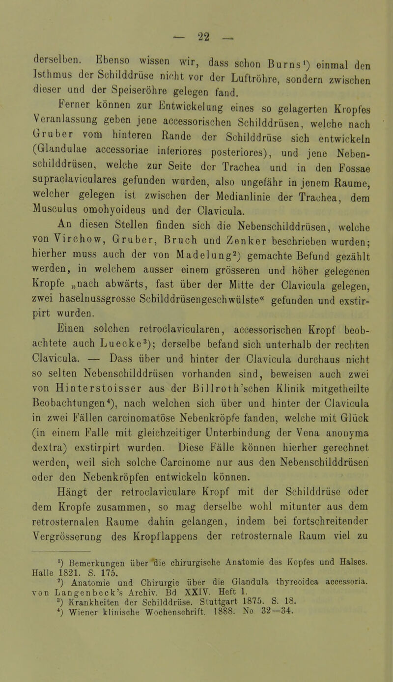 derselben. Ebenso wissen wir, dass schon BurnsO einmal den Isthmus der Schilddrüse nicht vor der Luftröhre, sondern zwischen dieser und der Speiseröhre gelegen fand. Ferner können zur Entwickelung eines so gelagerten Kropfes Veranlassung geben jene accessorischen Schilddrüsen, welche nach Gruber vom hinteren Rande der Schilddrüse sich entwickeln (Glandulae accessoriae inferiores posteriores), und jene Neben- schilddrüsen, welche zur Seite der Trachea und in den Fossae supraclaviculares gefunden wurden, also ungefähr in jenem Räume, welcher gelegen ist zwischen der Medianlinie der Trachea, dem Musculus omohyoideus und der Clavicula. An diesen Stellen finden sich die Nebenschilddrüsen, welche von Virchow, Gruber, Bruch und Zenker beschrieben wurden; hierher muss auch der von Madelung^) gemachte Befund gezählt werden, in welchem ausser einem grösseren und höher gelegenen Kröpfe „nach abwärts, fast über der Mitte der Clavicula gelegen, zwei haselnussgrosse Schilddrüsengeschwülste« gefunden und exstir- pirt wurden. Einen solchen retroclavicularen, accessorischen Kropf beob- achtete auch Luecke^); derselbe befand sich unterhalb der rechten Clavicula. — Dass über und hinter der Clavicula durchaus nicht so selten Nebenschilddrüsen vorhanden sind, beweisen auch zwei von Hinterstoisser aus der Billroth'schen Klinik mitgetheilte Beobachtungen*), nach welchen sich über und hinter der Clavicula in zwei Fällen carcinomatöse Nebenkröpfe fanden, welche mit Glück (in einem Falle mit gleichzeitiger Unterbindung der Vena anouyma dextra) exstirpirt wurden. Diese Fälle können hierher gerechnet werden, weil sich solche Carcinome nur aus den Nebenschilddrüsen oder den Nebenkröpfen entwickeln können. Hängt der retroclaviculare Kropf mit der Schilddrüse oder dem Kröpfe zusammen, so mag derselbe wohl mitunter aus dem retrosternalen Räume dahin gelangen, indem bei fortschreitender Vergrösserung des Kropflappens der retrosternale Raum viel zu ^) Bemerkungen über die chirurgische Anatomie des Kopfes und Halses. Halle 1821. S. 175. ^) Anatomie und Chirurgie über die Glandula Ihyreoidea accessoria. von Langenbeck's Archiv. Bd XXIV. Heft 1. 3) Krankheiten der Schilddrüse. Stuttgart 1875. S. 18. *) Wiener klinische Wochenschrift. 1888. No 32—34.