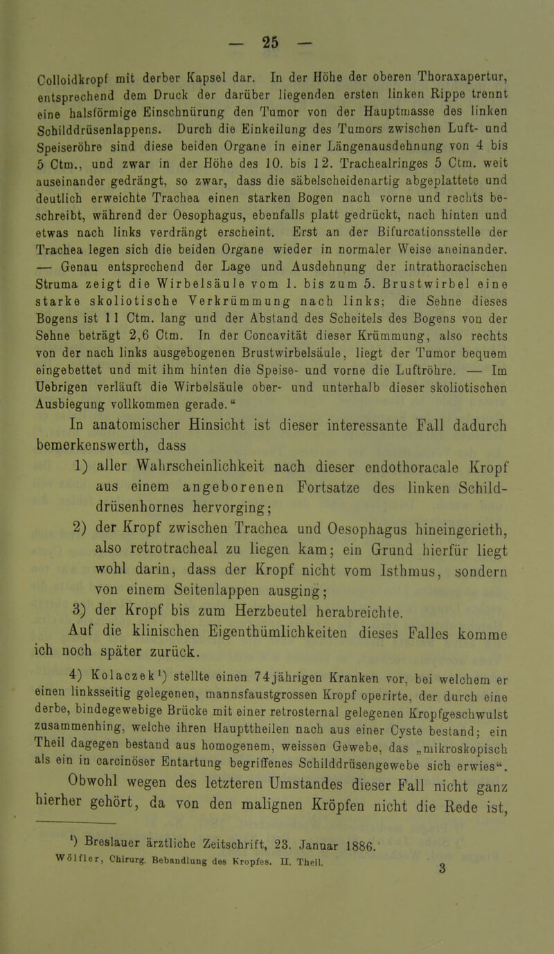 Colloidkropf mit derber Kapsel dar. In der Höhe der oberen Thoraxapertur, entsprechend dem Druck der darüber liegenden ersten linken Rippe trennt eine halsförmige Einschnürung den Tumor von der Hauptmasse des linken Schilddrüsenlappens. Durch die Einkeilung des Tumors zwischen Luft- und Speiseröhre sind diese beiden Organe in einer Längenausdehnung von 4 bis 5 Ctm., und zwar in der Höhe des 10. bis 12. Tracheairinges 5 Ctm. weit auseinander gedrängt, so zwar, dass die säbelscheidenartig abgeplattete und deutlich erweichte Trachea einen starken Bogen nach vorne und rechts be- schreibt, während der Oesophagus, ebenfalls platt gedrückt, nach hinten und etwas nach links verdrängt erscheint. Erst an der Bifurcationsstelle der Trachea legen sich die beiden Organe wieder in normaler Weise aneinander. — Genau entsprechend der Lage und Ausdehnung der intrathoracischen Struma zeigt die Wirbelsäule vom 1. bis zum 5. Brustwirbel eine starke skoliotische Verkrümmung nach links; die Sehne dieses Bogens ist 11 Ctm. lang und der Abstand des Scheitels des Bogens von der Sehne beträgt 2,6 Ctm. In der Concavität dieser Krümmung, also rechts von der nach links ausgebogenen Brustwirbelsäule, liegt der Tumor bequem eingebettet und mit ihm hinten die Speise- und vorne die Luftröhre. — Im Uebrigen verläuft die Wirbelsäule ober- und unterhalb dieser skoliotischen Ausbiegung vollkommen gerade. In anatomischer Hinsicht ist dieser interessante Fall dadurch bemerkenswerth, dass 1) aller Wahrscheinlichkeit nach dieser endothoracale Kropf aus einem angeborenen Fortsatze des linken Schild- drüsenhornes hervorging; 2) der Kropf zwischen Trachea und Oesophagus hineingerieth, also retrotracheal zu liegen kam; ein Grund hierfür liegt wohl darin, dass der Kropf nicht vom Isthmus, sondern von einem Seitenlappen ausging; 3) der Kropf bis zum Herzbeutel herabreichie. Auf die klinischen Eigenthümlichkeiten dieses Falles komme ich noch später zurück. 4) Kolaczek') stellte einen 74jährigen Kranken vor, bei welchem er einen linksseitig gelegenen, mannsfaustgrossen Kropf operirte, der durch eine derbe, bindegewebige Brücke mit einer retrosternal gelegenen Kropfgeschwulst zusammenhing, welche ihren Haupttheilen nach aus einer Cyste bestand; ein Theil dagegen bestand aus homogenem, weissen Gewebe, das „mikroskopisch als ein in carcinöser Entartung begriffenes Schilddrüsengewebe sich erwies. Obwohl wegen des letzteren Umstandes dieser Fall nicht ganz hierher gehört, da von den malignen Kröpfen nicht die Rede ist, ') Breslauer ärztliche Zeitschrift, 23. Januar 1886. Wölfler, Chirurg. Behandlung des Kropfes. II. Theil.