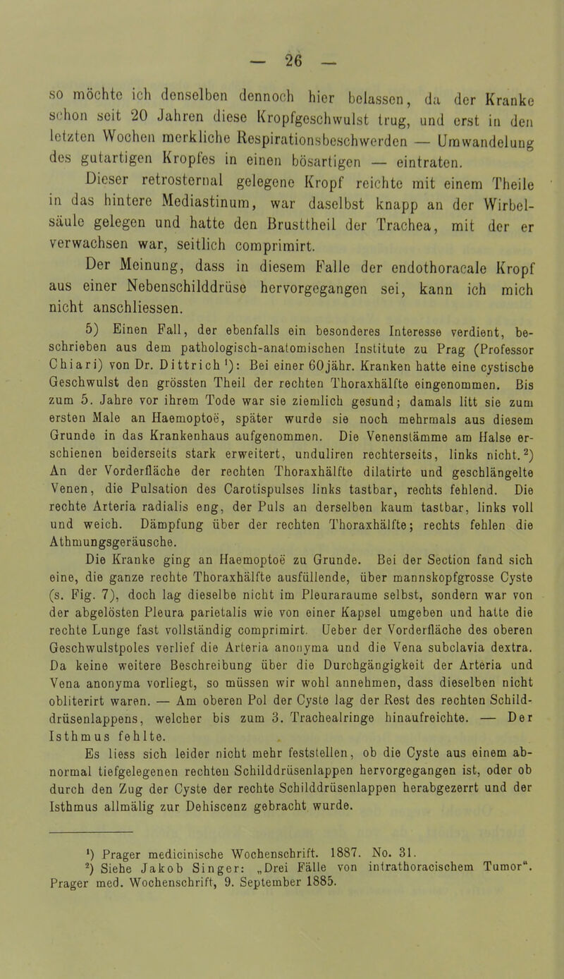 so möchte ich denselben dennoch hier belassen, da der Kranke schon seit 20 Jahren diese Kropfgeschwulst trug, und erst in den letzten Wochen raerkliche Respirationsbeschwerden — Urawandelung des gutartigen Kropfes in einen bösartigen — eintraten. Dieser retrosternal gelegene Kropf reichte mit einem Theile in das hintere Mediastinum, war daselbst knapp an der Wirbel- säule gelegen und hatte den Brusttheil der Trachea, mit der er verwachsen war, seitlich comprimirt. Der Meinung, dass in diesem B'alle der endothoracale Kropf aus einer Nebenschilddrüse hervorgegangen sei, kann ich mich nicht anschliessen. 5) Ei nen Fall, der ebenfalls ein besonderes Interesse verdient, be- schrieben aus dem pathologisch-anatomischen Institute zu Prag (Professor Chiari) von Dr. Dittrich '): Bei einer 60jähr. Kranken hatte eine cystische Geschwulst den grössten Theil der rechten Thoraxhälfte eingenommen. Bis zum 5. Jahre vor ihrem Tode war sie ziemlich gesund; damals litt sie zum ersten Male an Haemoptoe, später wurde sie noch mehrmals aus diesem Grunde in das Krankenhaus aufgenommen. Die Venenslämme am Halse er- schienen beiderseits stark erweitert, unduliren rechterseits, links nicht.2) An der Vorderfläche der rechten Thoraxhälfte dilatirte und gescblängelte Venen, die Pulsation des Carotispulses links tastbar, rechts fehlend. Die rechte Arteria radialis eng, der Puls an derselben kaum tastbar, links voll und weich. Dämpfung über der rechten Thoraxhälfte; rechts fehlen die Athmungsgeräusche. Die Kranke ging an Haemoptoe zu Grunde. Bei der Section fand sich eine, die ganze rechte Thoraxhälfte ausfüllende, über mannskopfgrosse Cyste (s. Fig. 7), doch lag dieselbe nicht im Pleuraräume selbst, sondern war von der abgelösten Pleura parietalis wie von einer Kapsel umgeben und hatte die rechte Lunge fast vollständig comprimirt. üeber der Vorderfläche des oberen Geschwulstpoles verlief die Ärteria anonyma und die Vena subclavia dextra. Da keine weitere Beschreibung über die Durchgängigkeit der Arteria und Vena anonyma vorliegt, so müssen wir wohl annehmen, dass dieselben nicht obliterirt waren. — Am oberen Pol der Cyste lag der Rest des rechten Schild- drüsenlappens, welcher bis zum 3. Tracheairinge hinaufreichte. — Der Isthmus fehlte. Es liess sich leider nicht mehr feststellen, ob die Cyste aus einem ab- normal tiefgelegenen rechten Schilddrüsenlappen hervorgegangen ist, oder ob durch den Zug der Cyste der rechte Schilddrüsenlappen herabgezerrt und der Isthmus allmälig zur Dehiscenz gebracht wurde. •) Prager medicinische Wochenschrift. 1887. No. 31. ^) Siehe Jakob Singer: „Drei Fälle von intrathoracischem Tumor. Prager med. Wochenschrift, 9. September 1885.
