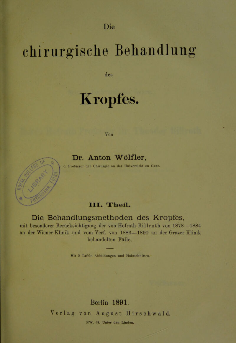 Die chirurgische Behandlung des Kropfes. Von Dr. Anton Wölfler, 5. Professor der Chirurgie an der Universität zu Graz. III. Theil. Die Behandlungsmethoden des Kropfes, mit besonderer Berücksichtigung der von Hofrath Billroth von 1878—1884 an der Wiener Klinik und vom Verf. von 1886—1890 an der Grazer Klinik behandelten Fälle. Mit 3 Tafeln Abbildungen und Holzschnitten. Berlin 1891. Verlag von August Hirschwald. NW. H8. Unter den Linden.