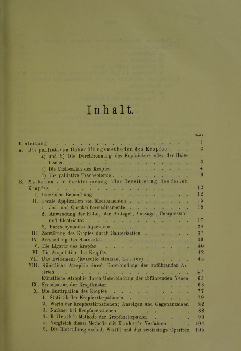 Inhalt. Seite Einleitung ' A. Die palliativen Behandlungsmethoden des Kropfes ... 2 a) und b) Die Durchtrennung des Kopfnickers oder der Hals- fascien 3 c) Die Dislocation des Kropfes 4 d) Die palliative Tracheotomie C B. Methoden zur Verkleinerung oder Beseitigung des festen Kropfes 12 I. Innerliche Behandlung 12 II. Locale Application von Medicamenten 15 1. Jod- und Quecksilbermedicamente 15 2. Anwendung der Kälte, der Blutegel, Massage, Compression und Electricität 17 3. Parenchymatöse Injectionen 24 III. Zerstörung des Kropfes durch Cauterisation 37 IV. Anwendung des Haarseiles 39 V. Die Ligatur des Kropfes 40 VI. Die Amputation des Kropfes 42 VII. Das Evidement (Evacutio strumae, Kocher) 45 VIII. Künstliche Atrophie durch Unterbindung der zuführenden Ar- terien 47 Künstliche Atrophie durch Unterbindung der abführenden Venen 63 IX. Enucleation der Kropf knoten 63 X. Die Exstirpation des Kropfes 77 1. Statistik der Kropfexstirpationen 79 2. Werth der Kropfexstirpationen; Anzeigen und Gegenanzeigen 82 3. Narkose bei Kropfoperationen 88 4. Billroth's Methode der Kropfexstirpation 90 5. Vergleich dieser Methode mit Koch er's Verfahren . . . 104 6. Die Blutstillung nach J. Wolff und das zweizeitige Operiren 105