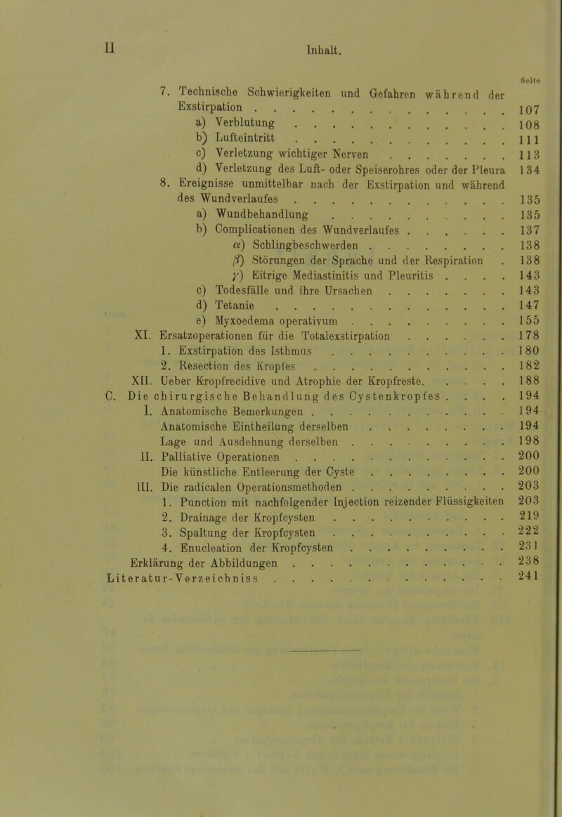 Seite 7. Technische Schwierigkeiten und Gefahren während der Exstirpation 107 a) Verblutung 108 b) Lufteintritt III c) Verletzung wichtiger Nerven 113 d) Verletzung des Luft- oder Speiserohres oder der Pleura 1 34 8. Ereignisse unmittelbar nach der Exstirpation und während des Wundverlaufes 135 a) Wundbehandlung 135 b) Complicationen des Wundverlaufes 137 a) Schlingbeschwerden 138 Störungen der Sprache und der Respiration . 138 Eitrige Mediastinitis und Pleuritis . . . . 143 c) Todesfälle und ihre Ursachen 143 d) Tetanie 147 e) Myxoedema operativum 155 XL Ersatzoperationen für die Totalexstirpation 178 1. Exstirpation des Isthmus 180 2. Resection des Kropfes 182 XII. Ueber Kropfrecidive und Atrophie der Kropfreste 188 C. Die chirurgische Behandlung des Cystenkropfes .... 194 I. Anatomische Bemerkungen 194 Anatomische Eintheilung derselben 194 Lage und Ausdehnung derselben 198 II. Palliative Operationen 200 Die künstliche Entleerung der Cyste 200 III. Die radicalen Operationsmethoden 203 1. Function mit nachfolgender Injection reizender Flüssigkeiten 203 2. Drainage der Kropfcysten 219 3. Spaltung der Kropfcysten 222 4. Enucleation der Kropfcysten 231 Erklärung der Abbildungen 238 Literatur-Verzeichniss . . . . : 241