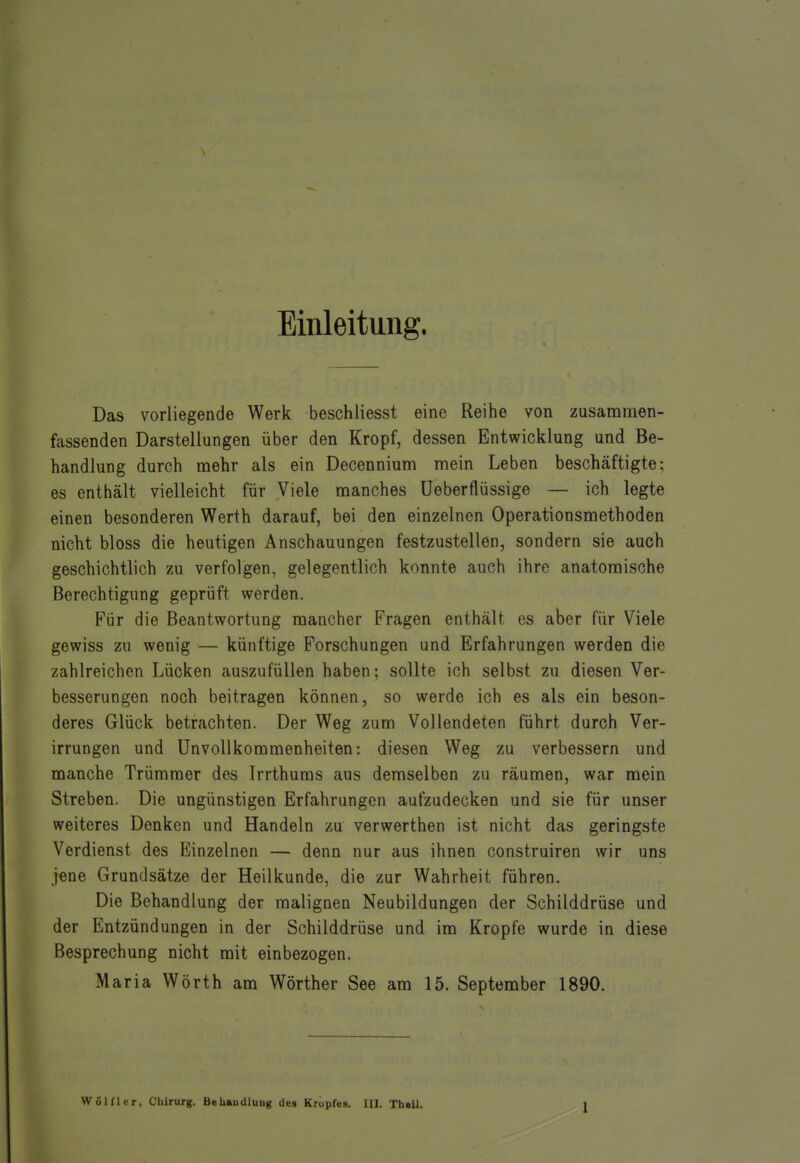 Einleitung. Das vorliegende Werk beschliesst eine Reihe von zusammen- fassenden Darstellungen über den Kropf, dessen Entwicklung und Be- handlung durch mehr als ein Decennium mein Leben beschäftigte; es enthält vielleicht für Viele manches Ueberflüssige — ich legte einen besonderen Werth darauf, bei den einzelnen Operationsmethoden nicht bloss die heutigen Anschauungen festzustellen, sondern sie auch geschichtlich zu verfolgen, gelegentlich konnte auch ihre anatomische Berechtigung geprüft werden. Für die Beantwortung mancher Fragen enthält es aber für Viele gewiss zu wenig — künftige Forschungen und Erfahrungen werden die zahlreichen Lücken auszufüllen haben; sollte ich selbst zu diesen Ver- besserungen noch beitragen können, so werde ich es als ein beson- deres Glück betrachten. Der Weg zum Vollendeten führt durch Ver- irrungen und Unvollkommenheiten: diesen Weg zu verbessern und manche Trümmer des Irrthums aus demselben zu räumen, war mein Streben. Die ungünstigen Erfahrungen aufzudecken und sie für unser weiteres Denken und Handeln zu verwerthen ist nicht das geringste Verdienst des Einzelnen — denn nur aus ihnen construiren wir uns jene Grundsätze der Heilkunde, die zur Wahrheit führen. Die Behandlung der malignen Neubildungen der Schilddrüse und der Entzündungen in der Schilddrüse und im Kröpfe wurde in diese Besprechung nicht mit einbezogen. Maria Wörth am Wörther See am 15. September 1890. l
