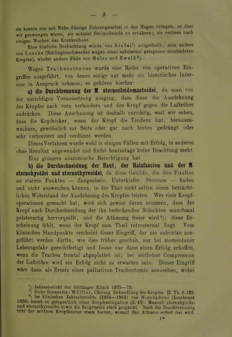 wir gezwungen waren, sie mittelst Sohlundsonde zu ernähren; sie verliess nach einigen Wochen das Krankenhaus. Eine ähnliche Beobachtung wurde von Riedel') raitgetheilt, eine andere von Luecke (Schlingbeschwerden wegen eines substernal gelegenen entzündeten Kropfes), wieder andere Fälle von Mules und Ewald2). Wegen Tracheostenose wurde eine Reihe von operativen Ein- griffen ausgeführt, von denen einige nur mehr ein historisches Inter- esse in Anspruch nehmen; es gehören hierher: a) die Durchtrennung der M. sternocleidomastoidei, da man von der unrichtigen Voraussetzung ausging, dass diese die Ausdehnung des Kropfes nach vorn verhindern und den Kropf gegen die Luftröhre andrücken. Diese Anschauung ist deshalb unrichtig, weil wir sehen, dass die Kopfnicker, wenn der Kropf die Tendenz hat, herauszu- wachsen, gewöhnlich zur Seite oder gar nach hinten gedrängt oder sehr verbreitert und verdünnt werden. Dieses Verfahren wurde wohl in einigen Fällen mit Erfolg, in anderen ohne Resultat angewendet und findet heutzutage keine Beachtung mehr. Eine grössere anatomische Berechtigung hat b) die Durchschneidung der Haut, der Halsfascien und der M. sternohyoidei und sternothyreoidei, da diese Gebilde, die ihre Fixation an starren Punkten — Zungenbein, Unterkiefer, Sternum — finden und nicht ausweichen können, in der That nicht selten einen beträcht- lichen Widerstand der Ausdehnung des Kropfes leisten. Wer viele Kropf- operationen gemacht hat, wird sich gewiss daran erinnern, dass der Kropf nach Durchschneidung der ihn bedeckenden Schichten manchmal polsterartig hervorquillt, und die Athmung freier wird^); diese Er- scheinung fehlt, wenn der Kropf zum Theil retrosternal liegt. Vom klinischen Standpunkte erscheint dieser Eingriff, der nie subcutan aus- geführt werden dürfte, wie dies früher geschah, nur bei momentaner Lebensgefahr gerechtfertigt und Hesse nur dann einen Erfolg erhoffen, wenn die Trachea frontal abgeplattet ist; bei seitlicher Compression der Luftröhre wird ein Erfolg nicht zu erwarten sein. Dieser Eingriff wäre dann als Ersatz einer palliativen Tracheotoraie anzusehen, wobei ') Jahresbericht der Göttinger Klinik 1875—79. ^) Siehe Genaueres : Wölfler, Chirurg. Behandlung des Kropfes. II. Th. 8.139. ') Im klinischen Jahresberichte (1884—1885) von Nicoladoni (Innsbruck 1886) heisst es gelegentlich einer Kropfexstirpation (S. 43): Musculi sternohyoidei und sternothyreoidei sowie die Kropffascie stark gespannt. Nach der Durchtrennung tritt der mittlere Kropfknoten stark hervor, worauf das Athtnen sofort frei wird. 1*