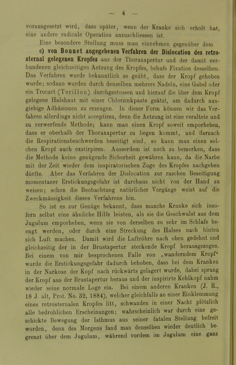 vorausgesetzt wird, dass später, wenn der Kranke sich erholt hat, eine andere radicale Operation anzuschHessen ist. Eine besondere Stellung muss man einnehmen gegenüber dem c) von Bonnet angegebenen Verfahren der Dislocation des retro- sternal gelegenen Kropfes aus der Thoraxapertur und der damit ver- bundenen gleichzeitigen Aetzung des Kropfes, behufs Fixation desselben. Das Verfahren wurde bekanntlich so geübt, dass der Kropf gehoben wurde; sodann wurden durch denselben mehrere Nadeln, eine Gabel oder ein Trocart (Terillou) durchgestossen und hierauf die über dem Kropf gelegene Halshaut mit einer Chlorzinkpaste geätzt, um dadurch aus- giebige Adhäsionen zu erzeugen. In dieser Form können wir das Ver- fahren allerdings nicht acceptiren, denn die Aetzung ist eine veraltete und zu verwerfende Methode; kann man einen Kropf soweit emporheben, dass er oberhalb der Thoraxapertur zu liegen kommt, und darnach die Respirationsbeschwerden beseitigt sind, so kann man einen sol- chen Kropf auch exstirpiren. Ausserdem ist noch zu bemerken, dass die Methode keine genügende Sicherheit gewähren kann, da die Narbe mit der Zeit wieder dem inspiratorischen Zuge des Kropfes nachgeben dürfte. Aber das Verfahren der Dislocation zur raschen Beseitigung momentaner Erstickungsgefahr ist durchaus nicht von der Hand zu weisen; schon die Beobachtung natürlicher Vorgänge weist auf die Zweckmässigkeit dieses Verfahrens hin. So ist es zur Genüge bekannt, dass manche Kranke sich inso- fern selbst eine ähnliche Hilfe leisten, als sie die Geschwulst aus dem Jugulum emporheben, wenn sie von derselben zu sehr im Schlafe be- engt werden, oder durch eine Streckung des Halses nach hinten sich Luft machen. Damit wird die Luftröhre nach oben gedehnt und gleichzeitig der in der Brustapertur steckende Kropf herausgezogen. Bei einem von mir besprochenen Falle von „wanderndem Kropf wurde die Erstickungsgefahr dadurch behoben, dass bei dem Kranken in der Narkose der Kopf nach rückwärts gelagert wurde, dabei sprang der Kropf aus der Brustapertur heraus und der inspirirte Kehlkopf nahm wieder seine normale Lage ein. Bei einem anderen Kranken (J. R., 18 J. alt, Prot. No. 32, 1884), welcher gleichfalls an einer Einklemmung eines retrosternalen Kropfes litt, schwanden in einer Nacht plötzlich alle bedrohlichen Erscheinungen; wahrscheinlich war durch eine ge- schickte Bewegung der Isthmus aus seiner fatalen Stellung befreit worden, denn des Morgens fand man denselben wieder deutlich be- grenzt über dem Jugulum, während vordem im Jugulum eine ganz