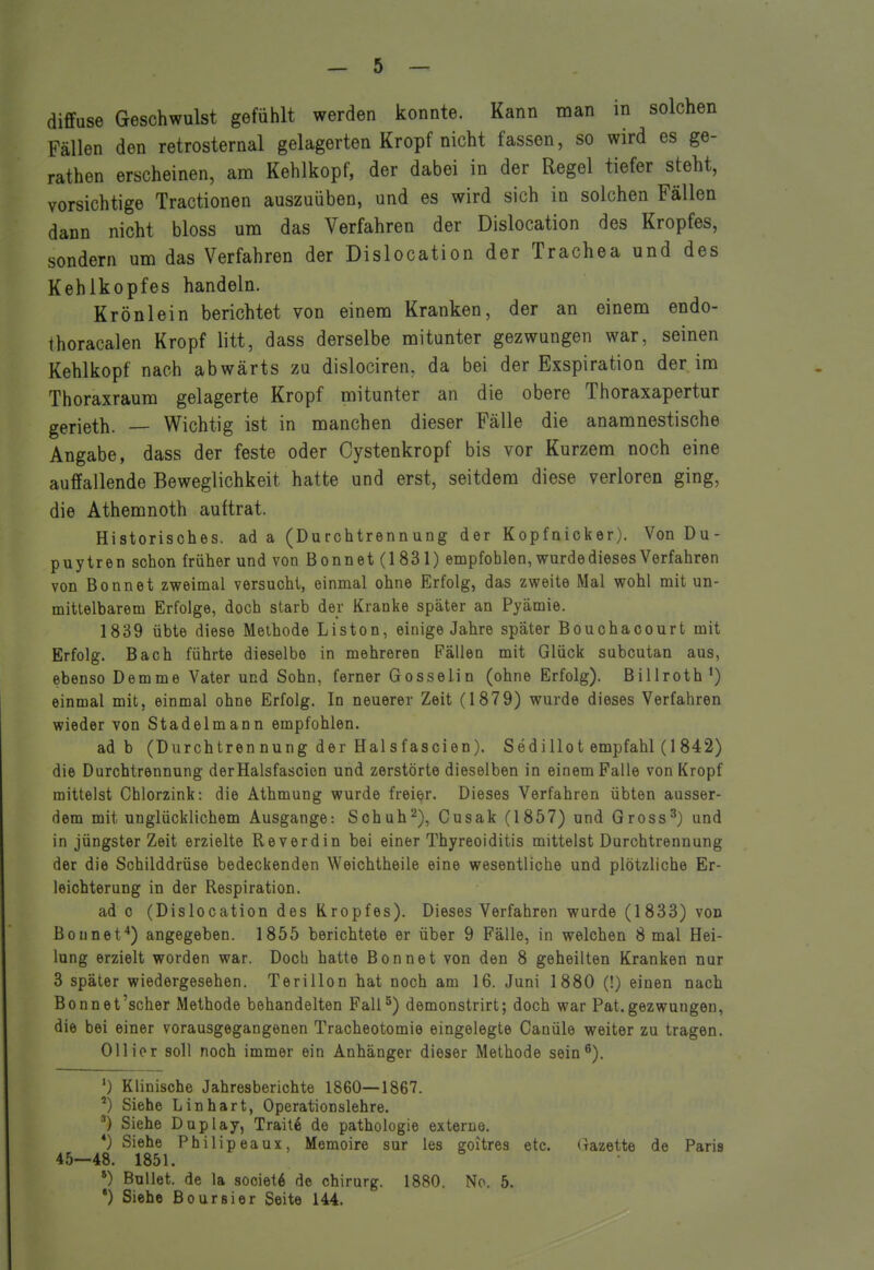 diffuse Geschwulst gefühlt werden konnte. Kann man in solchen Fällen den retrosternal gelagerten Kropf nicht fassen, so wird es ge- rathen erscheinen, am Kehlkopf, der dabei in der Regel tiefer steht, vorsichtige Tractionen auszuüben, und es wird sich in solchen Fällen dann nicht bloss um das Verfahren der Dislocation des Kropfes, sondern um das Verfahren der Dislocation der Trachea und des Kehlkopfes handeln. Krönlein berichtet von einem Kranken, der an einem endo- thoracalen Kropf litt, dass derselbe mitunter gezwungen war, seinen Kehlkopf nach abwärts zu dislociren, da bei der Exspiration der im Thoraxraum gelagerte Kropf mitunter an die obere Thoraxapertur gerieth. — Wichtig ist in manchen dieser Fälle die anamnestische Angabe, dass der feste oder Cystenkropf bis vor Kurzem noch eine auffallende Beweglichkeit hatte und erst, seitdem diese verloren ging, die Athemnoth auftrat. Historisches, ad a (Durchtrennung der Kopfnicker). Von Du- puytren schon früher und von Bonnet (1831) empfohlen, wurde dieses Verfahren von Bonnet zweimal versucht, einmal ohne Erfolg, das zweite Mal wohl mit un- mittelbarem Erfolge, doch starb der Kranke später an Pyämie. 1839 übte diese Methode Listen, einige Jahre später Bouchacourt mit Erfolg. Bach führte dieselbe in mehreren Fällen mit Glück subcutan aus, ebenso Demme Vater und Sohn, ferner Gosselin (ohne Erfolg). Billroth*) einmal mit, einmal ohne Erfolg. In neuerer Zeit (1879) wurde dieses Verfahren wieder von Stadelmann empfohlen. ad b (Durchtren nung der Hai s fascien). SediHot empfahl (1 842) die Durchtrennung derHalsfascion und zerstörte dieselben in einem Falle von Kropf mittelst Chlorzink: die Athmung wurde freier. Dieses Verfahren übten ausser- dem mit unglücklichem Ausgange: Sohuh^), Cusak (1857) und Gross^) und in jüngster Zeit erzielte Reverdin bei einer Thyreoiditis mittelst Durchtrennung der die Schilddrüse bedeckenden Weichtheile eine wesentliche und plötzliche Er- leichterung in der Respiration. ad c (Dislocation des Kropfes). Dieses Verfahren wurde (1833) von Bounet*) angegeben. 1855 berichtete er über 9 Fälle, in welchen 8 mal Hei- lung erzielt worden war. Doch hatte Bonnet von den 8 geheilten Kranken nur 3 später wiedergesehen, Terillon hat noch am 16. Juni 1880 (!) einen nach Bonnet'scher Methode behandelten Fall5) demonstrirt; doch war Pat.gezwungen, die bei einer vorausgegangenen Tracheotomie eingelegte Canüle weiter zu tragen. Ollior soll noch immer ein Anhänger dieser Methode sein ^). ') Klinische Jahresberichte 1860—1867. ') Siehe Lin hart, Operationslehre. Siehe Duplay, Traite de pathoIogie externe. *) Siehe Philip eaux, Memoire sur les goitres etc. (razette de Paria 45—48. 1851. *) Ballet, de la societ6 de chirurg. 1880. No. 5. •) Siehe Boursier Seite 144.