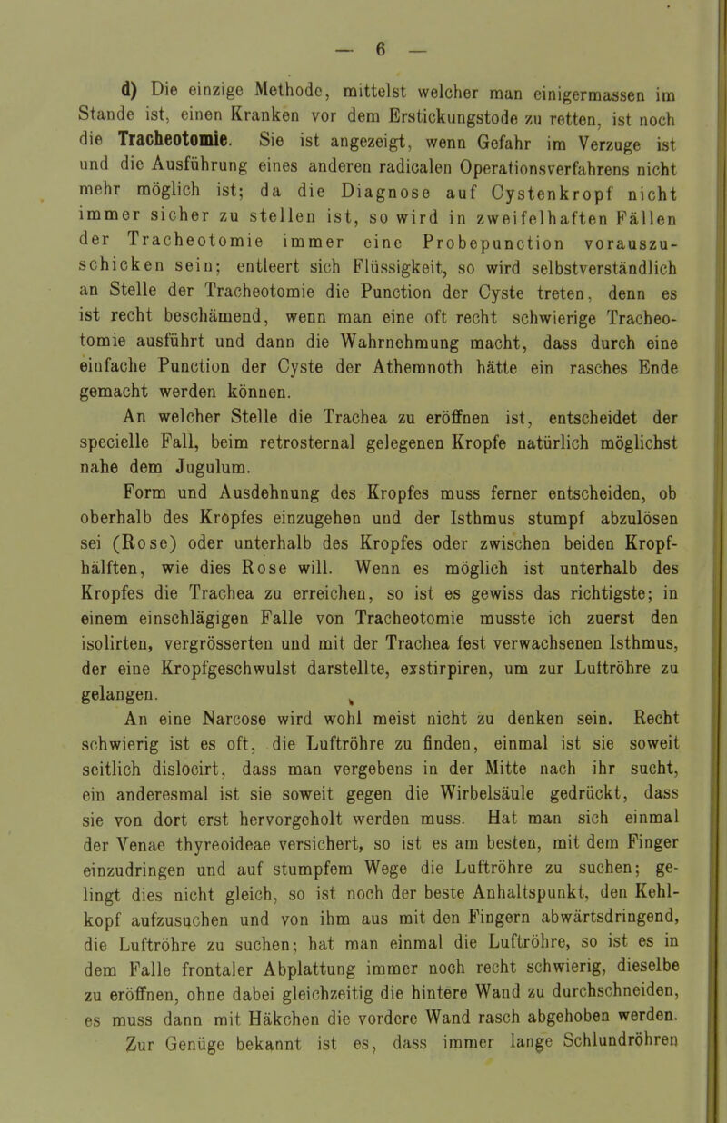 d) Die einzige Metiiodc, mittelst welcher man einigermassen im Stande ist, einen Kranken vor dem Erstickimgstode zu retten, ist noch die Tracheotomie. Sie ist angezeigt, wenn Gefahr im Verzuge ist und die Ausführung eines anderen radicalen Operations Verfahrens nicht mehr möglich ist; da die Diagnose auf Cystenkropf nicht immer sicher zu stellen ist, so wird in zweifelhaften Fällen der Tracheotomie immer eine Pro bepunction vorauszu- schicken sein; entleert sich Flüssigkeit, so wird selbstverständlich an Stelle der Tracheotomie die Function der Cyste treten, denn es ist recht beschämend, wenn man eine oft recht schwierige Tracheo- tomie ausführt und dann die Wahrnehmung macht, dass durch eine einfache Function der Cyste der Athemnoth hätte ein rasches Ende gemacht werden können. An welcher Stelle die Trachea zu eröffnen ist, entscheidet der specielle Fall, beim retrosternal gelegenen Kröpfe natürlich möglichst nahe dem Jugulum. Form und Ausdehnung des Kropfes muss ferner entscheiden, ob oberhalb des Kropfes einzugehen und der Isthmus stumpf abzulösen sei (Rose) oder unterhalb des Kropfes oder zwischen beiden Kropf- hälften, wie dies Rose will. Wenn es möglich ist unterhalb des Kropfes die Trachea zu erreichen, so ist es gewiss das richtigste; in einem einschlägigen Falle von Tracheotomie musste ich zuerst den isolirten, vergrösserten und mit der Trachea fest verwachsenen Isthmus, der eine Kropfgeschwulst darstellte, exstirpiren, um zur Luttröhre zu gelangen. ^ An eine Narcose wird wohl meist nicht zu denken sein. Recht schwierig ist es oft, die Luftröhre zu finden, einmal ist sie soweit seitlich dislocirt, dass man vergebens in der Mitte nach ihr sucht, ein anderesmal ist sie soweit gegen die Wirbelsäule gedrückt, dass sie von dort erst hervorgeholt werden muss. Hat man sich einmal der Venae thyreoideae versichert, so ist es am besten, mit dem Finger einzudringen und auf stumpfem Wege die Luftröhre zu suchen; ge- lingt dies nicht gleich, so ist noch der beste Anhaltspunkt, den Kehl- kopf aufzusuchen und von ihm aus mit den Fingern abwärtsdringend, die Luftröhre zu suchen; hat man einmal die Luftröhre, so ist es in dem Falle frontaler Abplattung immer noch recht schwierig, dieselbe zu eröffnen, ohne dabei gleichzeitig die hintere Wand zu durchschneiden, es muss dann mit Häkchen die vordere Wand rasch abgehoben werden. Zur Genüge bekannt ist es, dass immer lange Schlundröhren