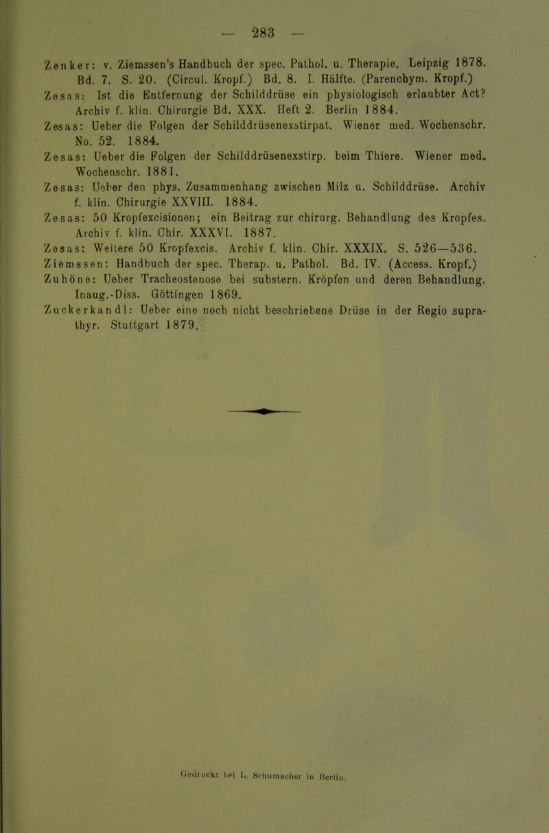 Zenker: v. Ziemssen's Handbuch der spec. Pathol. u. Therapie. Leipzig 1878. Bd. 7. S. 20. (Circul. Kropf.) Bd. 8. I. Hälfte. (Parenchym. Kropf.) Zosas: Ist die Entfernung der Schilddrüse ein physiologisch erlaubter Act? Archiv f. klin. Chirurgie Bd. XXX. Heft 2. Berlin 1884. Zesas: Ueber die Folgen der Schilddrüsenexstirpat. Wiener med. Wochenschr. No. 52. 1884. Zesas: Ueber die Folgen der Schilddrüsenexstirp. beim Thiere. Wiener med, Wochenschr. 1881. Zesas: Ueber den phys. Zusammenhang zwischen Milz u. Schilddrüse. Archiv f. klin. Chirurgie XXVHI. 1884. Zesas: 50 Kropfexcisionen; ein Beitrag zur Chirurg. Behandlung des Kropfes. Archiv f. klin. Chir. XXXVI. 1887. Zesas: Weitere 50 Kropfexcis. Archiv f. klin. Chir. XXXIX. S. 526—536. Ziemssen: Handbuch der spec. Therap. u. Pathol. Bd. IV. (Access. Kropf.) Zuhöne: Ueber Tracheostenose bei substern. Kröpfen und deren Behandlung. Inaug.-Diss. Göttingen 1869. Zuckerkandl: Ueber eine noch nicht beschriebene Drüse in der Regio sapra- thyr. Stuttgart 1879. Oedruckt bei L. Scliuraacliei- in IJorlin.