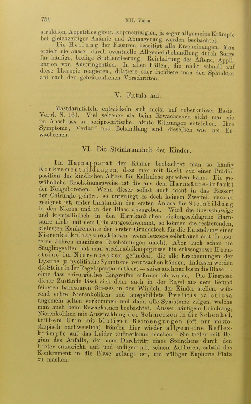 struktion, Appetitlosigkeit, Kopfneuralgien, ja sogar allgemeine Krämpfe bei gleichzeitiger Anämie und Abmagerung werden beobachtet. Die Heilung der Fissuren beseitigt alle Erscheinungen. Man erzielt sie ausser durch eventuelle Allgemeinbehandlung durch Sorge für häufige, breiige Stuhlentleerung, Eeinhaltung des Afters, Appli- kation von Adstringentien. In allen Fällen, die nicht schnell auf diese Therapie reagieren, diktiere oder incidiere man den Sphinkter ani nach den gebräuchlichen Vorschriften. V. Fistula ani. Mastdarmfisteln entwickeln sich meist auf tuberkulöser Basis. Vergl. S. 161. Viel seltener als beim Erwachsenen sieht man sie im Anschluss an periproctitische, akute Eiterungen entstehen. Ihre Symptome, Verlauf und Behandlung sind dieselben wie bei Er- wachsenen. VI. Die Steinkrankheit der Kinder. Im Ha map parat der Kinder beobachtet man so häufig Konkremente Hungen, dass man mit Recht von einer Prädis- position des kindlichen Alters für Kalkulose sprechen kann. Die ge- wöhnliche Erscheinungsweise ist die aus dem Harnsäure-Infarkt der Neugeborenen. Wenn dieser selbst auch nicht in das Eessort der Chirurgie gehört, so unterliegt es doch keinem Zweifel, dass er geeignet ist, unter Umständen den ersten Anlass für Steinbildung in den Nieren und in der Blase abzugeben. Wird die überschüssige und krystallinisch in den Harnkanälchen niedergeschlagene Harn- säure nicht mit dem Urin ausgeschwemmt, so können die restierenden, kleinsten Konkremente den ersten Grundstock für die Entstehung einer Nierenkalkulose zurücklassen, wenn letztere selbst auch erst in spä- teren Jahren manifeste Erscheinungen macht. Aber auch schon im Säuglingsalter hat man stecknadelknopfgrosse bis erbsengrosse Harn- steine im Nierenbecken gefunden, die alle Erscheinungen der Dysurie, ja pyelitische Symptome verursachen können. Indessen werden die Steine in der Regel spontan entleert — sei es auch nur bis in die Blase —, ohne dass chirurgisches Eingreifen erforderlich würde. Die Diagnose dieser Zustände lässt sich denn auch in der Regel aus dem Befund feinsten harnsauren Grieses in den Windeln der Kinder stellen, wäh- rend echte Nierenkoliken und ausgebildete Pyelitis calculosa ungemein selten vorkommen und dann alle Symptome zeigen, welche man auch beim Erwachsenen beobachtet. Ausser häufigem Urindrang, Nierenkoliken mit Ausstrahlung derSchmerzenindieSchenkel, trübem Urin mit blutigen Beimengungen (oft nur mikro- skopisch nachweislich) können hier wieder allgemeine Reflex- krämpfe auf das Leiden aufmerksam machen. Sie treten mit Be- ginn des Anfalls, der dem Durchtritt eines Steinchens durch den Ureter entspricht, auf, und endigen mit seinem Aufhören, sobald das Konkrement in die Blase gelangt ist, um völliger Euphorie Platz zu machen.