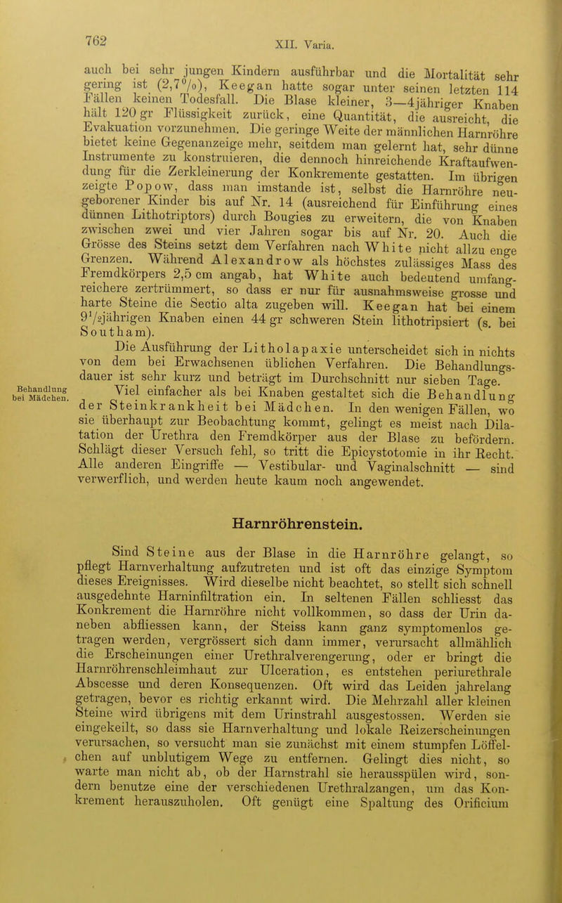 auch bei sehr jungen Kindern ausführbar und die Mortalität sehr gering ist (2,7%), Keegan hatte sogar unter seinen letzten 114 JS^J^em6S1?0?e1Sf^ Di9,BlMe kleiner' 3-4 jähriger Knaben halt UOgr Flüssigkeit zurück, eine Quantität, die ausreicht die Evakuatum vorzunehmen. Die geringe Weite der männlichen Harnröhre bietet keine Gegenanzeige mehr, seitdem man gelernt hat, sehr dünne Instrumente zu konstruieren, die dennoch hinreichende Kraftaufwen- dung für die Zerkleinerung der Konkremente gestatten. Im übrigen zeigte Popow, dass man imstande ist, selbst die Harnröhre neu- geborener Kinder bis auf Nr. 14 (ausreichend für Einführung eines dünnen Lithotriptors) durch Bougies zu erweitern, die von Knaben zwischen zwei und vier Jahren sogar bis auf Nr. 20. Auch die Grösse des Steins setzt dem Verfahren nach White nicht allzu enge Grenzen. Während Alexandrow als höchstes zulässiges Mass des Fremdkörpers 2,5 cm angab, hat White auch bedeutend umfang- reichere zertrümmert, so dass er nur für ausnahmsweise grosse und harte Steine die Sectio alta zugeben will. Keegan hat bei einem 972jährigen Knaben einen 44 gr schweren Stein lithotripsiert (s. bei Southam). Die Ausführung der Litholapaxie unterscheidet sich in nichts von dem bei Erwachsenen üblichen Verfahren. Die Behandlungs- dauer ist sehr kurz und beträgt im Durchschnitt nur sieben Tage bÄS ; Jiel jacher als bei Knaben gestaltet sich die Behandlung der Steinkrankheit bei Mädchen. In den wenigen Fällen, wo sie überhaupt zur Beobachtung kommt, gelingt es meist nach Dila- tation der Urethra den Fremdkörper aus der Blase zu befördern. Schlägt dieser Versuch fehl, so tritt die Epicystotomie in ihr Eecht. Alle anderen Eingriffe — Vestibulär- und Vaginalschnitt — sind verwerflich, und werden heute kaum noch angewendet. Harnröhrenstein. Sind Steine aus der Blase in die Harnröhre gelangt, so pflegt Harnverhaltung aufzutreten und ist oft das einzige Symptom dieses Ereignisses. Wird dieselbe nicht beachtet, so stellt sich schnell ausgedehnte Harninfiltration ein. In seltenen Fällen schliesst das Konkrement die Harnröhre nicht vollkommen, so dass der Urin da- neben abfliessen kann, der Steiss kann ganz symptomenlos ge- tragen werden, vergrössert sich dann immer, verursacht allmählich die Erscheinungen einer Urethralverengerung, oder er bringt die Harnröhrenschleimhaut zur Ulceration, es entstehen periurethrale Abscesse und deren Konsequenzen. Oft wird das Leiden jahrelang getragen, bevor es richtig erkannt wird. Die Mehrzahl aller kleinen Steine wird übrigens mit dem Urinstrahl ausgestossen. Werden sie eingekeilt, so dass sie Harnverhaltung und lokale Keizerscheinungen verursachen, so versucht man sie zunächst mit einem stumpfen Löffel- 1 chen auf unblutigem Wege zu entfernen. Gelingt dies nicht, so warte man nicht ab, ob der Harnstrahl sie herausspülen wird, son- dern benutze eine der verschiedenen Urethralzangen, um das Kon- krement herauszuholen. Oft genügt eine Spaltung des Orificium 1