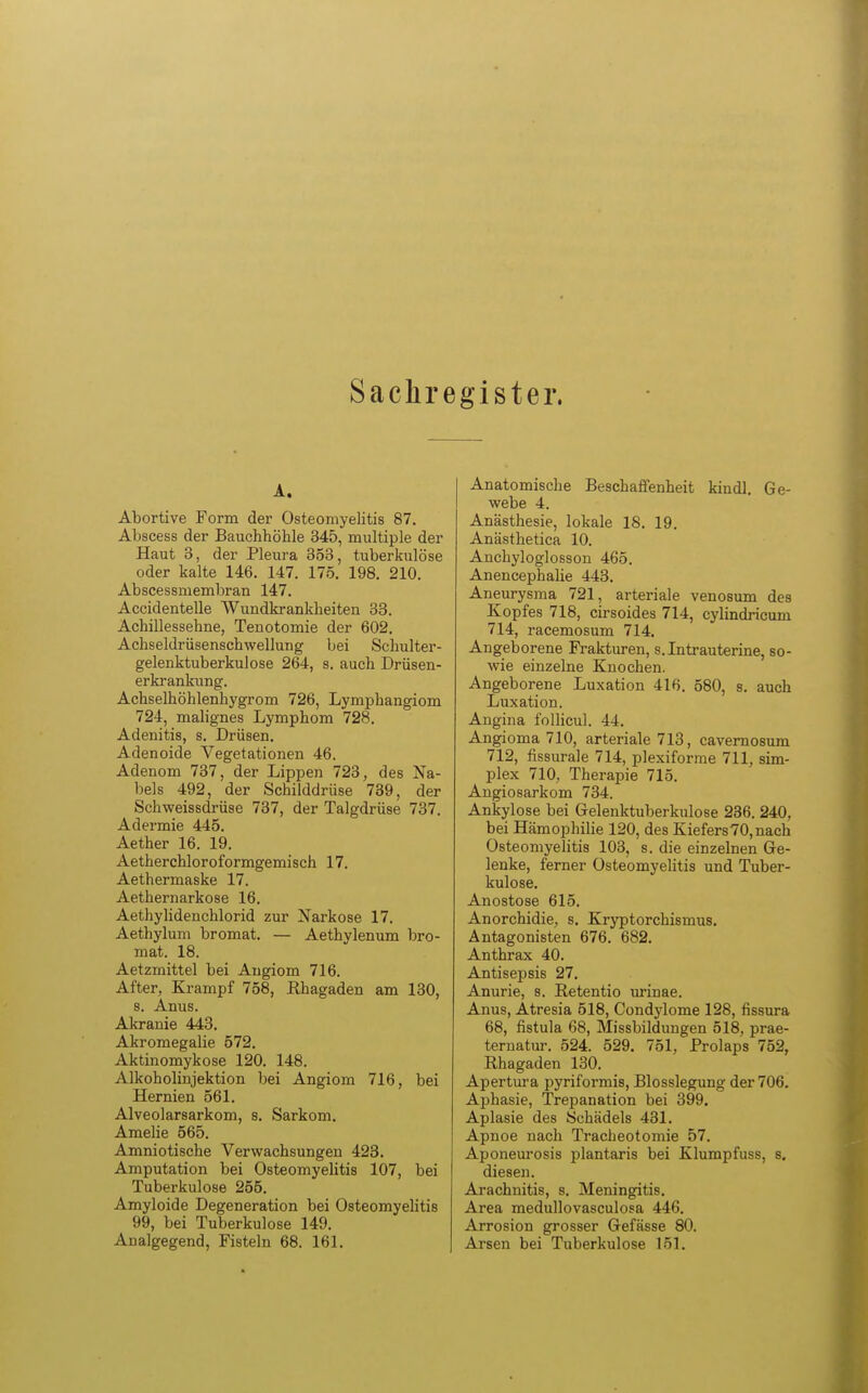 Sachregister. A. Abortive Form der Osteomyelitis 87. Abscess der Bauchhöhle 345, multiple der Haut 3, der Pleura 353, tuberkulöse oder kalte 146. 147. 175. 198. 210. Abscessmembran 147. Accidentelle Wundkrankheiten 33. Achillessehne, Tenotomie der 602. Achseldrüsenschwellung bei Schulter- gelenktuberkulose 264, s. auch Drüsen- erkrankung. Achselhöhlenhygrom 726, Lymphangiom 724, malignes Lymphom 728. Adenitis, s. Drüsen. Adenoide Vegetationen 46. Adenom 737, der Lippen 723, des Na- bels 492, der Schilddrüse 739, der Schweissdrüse 737, der Talgdrüse 737. Adermie 445. Aether 16. 19. Aetherchloroformgemisch 17. Aethermaske 17. Aethernarkose 16. Aethylidenchlorid zur Narkose 17. Aethylum bromat. — Aethylenum bro- mat. 18. Aetzmittel bei Angiom 716. After, Krampf 758, Rhagaden am 130, 8. Anus. Akranie 443. Akromegalie 572. Aktinomykose 120. 148. Alkoholinjektion bei Angiom 716, bei Hernien 561. Alveolarsarkom, s. Sarkom. Amelie 565. Amniotische Verwachsungen 423. Amputation bei Osteomyelitis 107, bei Tuberkulose 255. Amyloide Degeneration bei Osteomyelitis 99, bei Tuberkulose 149. Analgegend, Fisteln 68. 161. Anatomische Beschaffenheit kindl. Ge- webe 4. Anästhesie, lokale 18. 19. Anästhetica 10. Anchyloglosson 465. Anencephalie 443. Aneurysma 721, arteriale venosum des Kopfes 718, cirsoides 714, cylindricum 714, racemosum 714. Angeborene Frakturen, s. Intrauterine, so- wie einzelne Knochen. Angeborene Luxation 416. 580, s. auch Luxation. Angina follicul. 44. Angioma 710, arteriale 713, cavernosum 712, fissurale 714, plexiforme 711, sim- plex 710, Therapie 715. Angiosarkom 734. Ankylose bei Gelenktuberkulose 236. 240, bei Hämophilie 120, des Kiefers70, nach Osteomyelitis 103, s. die einzelnen Ge- lenke, ferner Osteomyelitis und Tuber- kulose. Anostose 615. Anorchidie, s. Kryptorchismus. Antagonisten 676. 682. Anthrax 40. Antisepsis 27. Anurie, s. Retentio urinae. Anus, Atresia 518, Condylome 128, fissura 68, fistula 68, Missbildungen 518, prae- ternatur. 524. 529. 751, Prolaps 752, Rhagaden 130. Apertura pyriformis, Blosslegung der 706. Aphasie, Trepanation bei 399. Aplasie des Schädels 431. Apnoe nach Tracheotomie 57. Aponeurosis plantaris bei Klumpfuss, 8. diesen. Arachnitis, s. Meningitis. Area medullovasculosa 446. Arrosion grosser Gefässe 80. Arsen bei Tuberkulose 151.