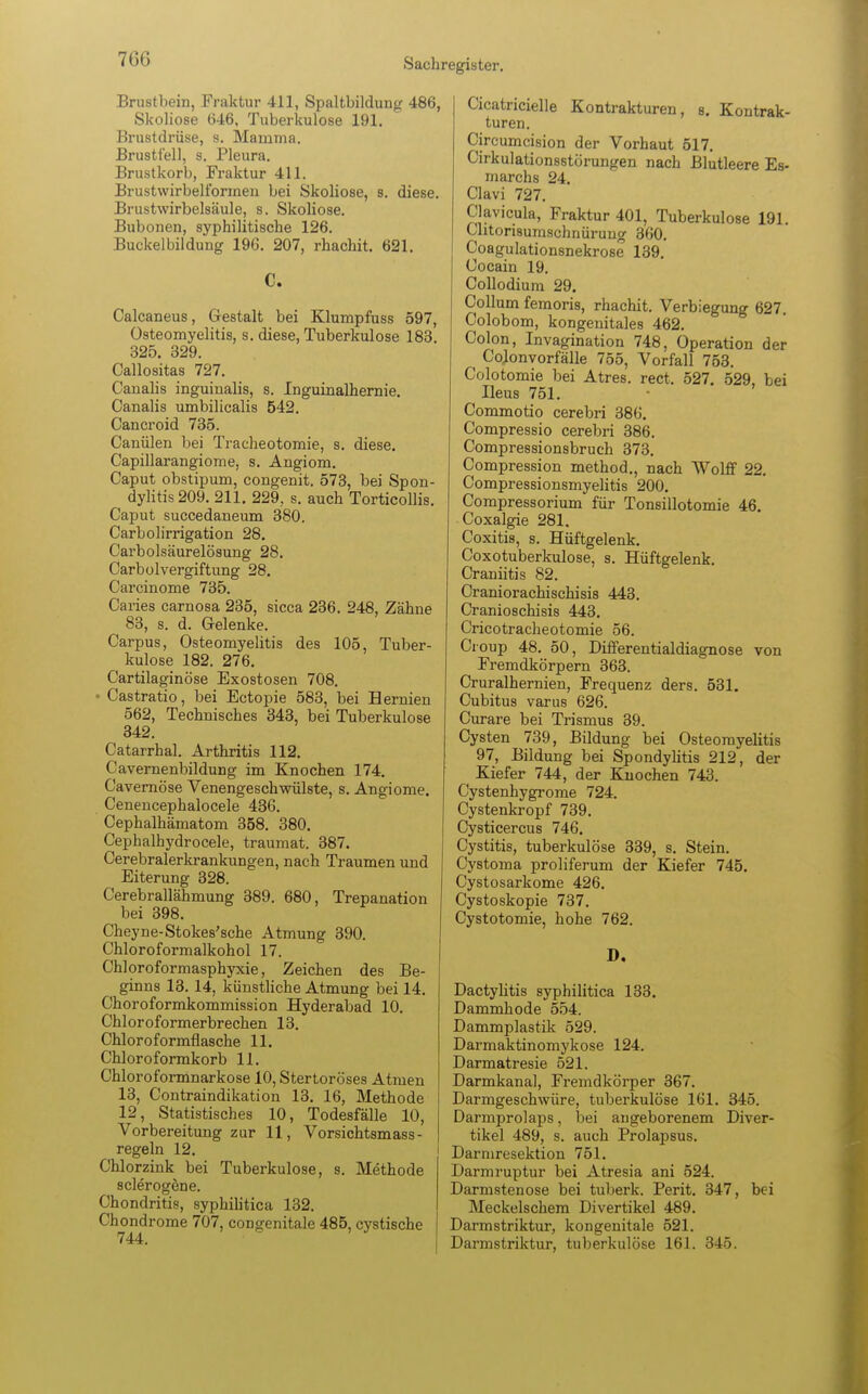 Brustbein, Fraktur 411, Spaltbildun^ 486, Skoliose 646, Tuberkulose 191. Brustdrüse, s. Mamma. Brustfell, s. Pleura. Brustkorb, Fraktur 411. Brustwirbell'ormen bei Skoliose, s. diese. Brustwirbelsäule, s. Skoliose. Bubonen, syphilitische 126. Buckelbildung 196. 207, rhachit. 621. C. Calcaneus, Gestalt bei Klumpfuss 597, Osteomyelitis, s. diese, Tuberkulose 183. 325. 329. Callositas 727. Canalis inguinalis, s. Inguinalhernie. Canalis umbilicalis 542. Oancroid 735. Canülen bei Tracheotomie, s. diese. Capillarangiome, s. Angiom. Caput obstipum, congenit. 573, bei Spon- dylitis 209. 211. 229, s. auch Torticollis. Caput succedaneum 380. Carbolirrigation 28. Carbolsäurelösung 28. Carbolvergiftung 28. Carcinome 735. Caries carnosa 235, sicca 236. 248, Zähne 83, s. d. Gelenke. Carpus, Osteomyelitis des 105, Tuber- kulose 182. 276. Cartilaginöse Exostosen 708. - Castratio, bei Ectopie 583, bei Hermen 562, Technisches 343, bei Tuberkulose 342. Catarrhal. Arthritis 112. Cavernenbildung im Knochen 174. Cavernöse Venengeschwülste, s. Angiome. Cenencephalocele 436. Cephalhämatom 358. 380. Cephalhydrocele, traumat. 387. Cerebralerkrankungen, nach Traumen und Eiterung 328. Cerebrallähmung 389. 680, Trepanation bei 398. Cheyne-Stokes'sche Atmung 390. Chloroformalkohol 17. Chloroformasphyxie, Zeichen des Be- ginns 13. 14, künstliche Atmung bei 14. Choroformkommission Hyderabad 10. Chloroformerbrechen 13. Chloroformflasche 11. Chloroformkorb 11. Chloroformnarkose 10, Stertoröses Atmen 13, Contraindikation 13. 16, Methode 12, Statistisches 10, Todesfälle 10, Vorbereitung zur 11, Vorsichtsmass- regeln 12. Chlorzink bei Tuberkulose, s. Methode sclerogene. Chondritis, syphilitica 132. Chondrome 707, congenitale 485, cystische 744. Cicatricielle Kontrakturen, s. Kontrak- turen. Circumcision der Vorhaut 517. Cirkulationsstörungen nach Blutleere Es- march8 24. Clavi 727. Clavicula, Fraktur 401, Tuberkulose 191. Clitorisumschnüruug 360. Coagulationsnekrose 139. Cocain 19. Collodium 29. Collum femoris, rhachit. Verbiegung 627. Colobom, kongenitales 462. Colon, Invagination 748, Operation der Colonvorfälle 755, Vorfall 753. Colotomie bei Atres. rect. 527. 529, bei Ileus 751. Commotio cerebri 386. Compressio cerebri 386. Compressionsbruch 373. Compression method., nach Wolff 22. Compressionsmyelitis 200. Compressorium für Tonsillotomie 46. Coxalgie 281. Coxitis, s. Hüftgelenk. Coxotuberkulose, s. Hüftgelenk. Craniitis 82. Craniorachischisis 443. Cranioschisis 443. Cricotracheotomie 56. Croup 48. 50, Differentialdiagnose von Fremdkörpern 363. Cruralhernien, Frequenz ders. 531. Cubitus varus 626. Curare bei Trismus 39. Cysten 739, Bildung bei Osteomyelitis 97, Bildung bei Spondylitis 212, der Kiefer 744, der Knochen 743. Cystenhygrome 724. Cystenkropf 739. Cysticercus 746. Cystitis, tuberkulöse 339, s. Stein. Cystoma proliferum der Kiefer 745. Cystosarkome 426. Cystoskopie 737. Cystotomie, hohe 762. D. Dactylitis syphilitica 133. Dammhode 554. Dammplastik 529. Darmaktinomykose 124. Darmatresie 521. Darmkanal, Fremdkörper 367. Darmgeschwüre, tuberkulöse 161. 345. Darmprolaps, bei angeborenem Diver- tikel 489, s. auch Prolapsus. Darmresektion 751. Darmruptur bei Atresia ani 524. Darmstenose bei tuberk. Perit. 347, bei Meckelschem Divertikel 489. Darmstriktur, kongenitale 521. Darmstriktur, tuberkulöse 161. 345.