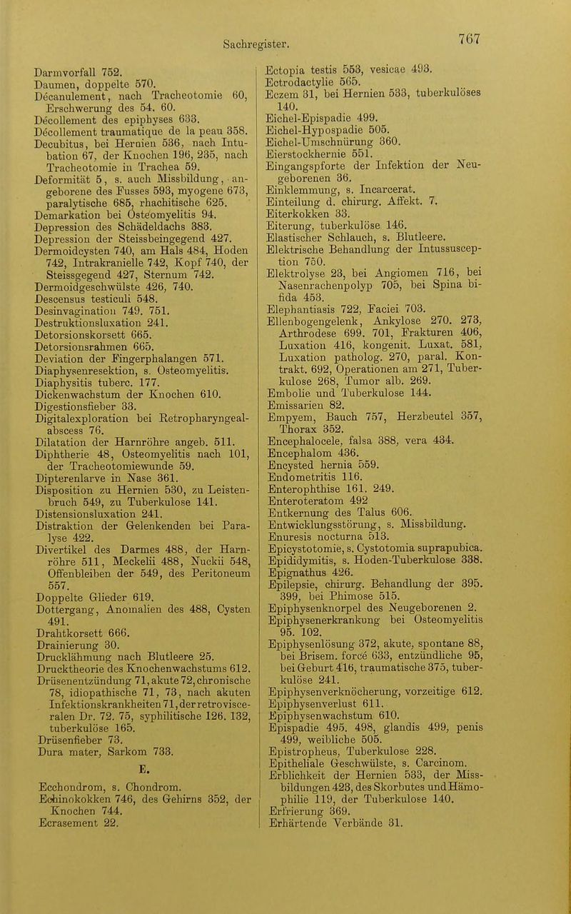 Darmvorfall 752. Daumen, doppelte 570. Decanulement, nach Tracheotomie 60, Erschwerung des 54. 60. Decollement des epiphyses 633. Decollement traumatique de la peau 358. Decubitus, bei Hernien 536, nach Intu- bation 67, der Knochen 196, 235, nach Tracheotomie in Trachea 59. Deformität 5, s. auch Missbildung, an- geborene des Fusses 593, myogene 673, paralytische 685, rhachitische 625. Demarkation bei Osteomyelitis 94. Depression des Schädeldachs 383. Depression der Steissbeingegend 427. Dermoidcysten 740, am Hals 484, Hoden 742, Intrakranielle 742, Kopf 740, der Steissgegend 427, Sternum 742. Dermoidgeschwülste 426, 740. Descensus testiculi 548. Desinvagination 749. 751. Destruktionsluxation 241. Detorsionskorsett 665. Detorsionsrahmen 665. Deviation der Fingerphalangen 571. Diaphysenresektion, s. Osteomyelitis. Diaphysitis tuberc. 177. Dickenwachstum der Knochen 610. Digestionsfieber 33. Digitalexploration bei Retropharyngeal- abscess 76. Dilatation der Harnröhre angeb. 511. Diphtherie 48, Osteomyelitis nach 101, der Tracheotomiewunde 59. Dipterenlarve in Nase 361. Disposition zu Hernien 530, zu Leisten- bruch 549, zu Tuberkulose 141. Distensionsluxation 241. Distraktion der Gelenkenden bei Para- lyse 422. Divertikel des Darmes 488, der Harn- röhre 511, Meckelii 488, Nuckii 548, Offenbleiben der 549, des Peritoneum 557. Doppelte Glieder 619. Dottergang, Anomalien des 488, Cysten 491. Drahtkorsett 666. Drainierung 30. Drucklähmung nach Blutleere 25. Drucktheorie des Knochenwachstums 612. Drüsenentzündung 71, akute 72, chronische 78, idiopathische 71, 73, nach akuten Infektionskrankheiten 71, der retro visce- ralen Dr. 72. 75, syphilitische 126. 132, tuberkulöse 165. Drüsenneber 73. Dura mater, Sarkom 733. E. Ecchondrom, s. Chondrom. Echinokokken 746, des Gehirns 352, der Knochen 744. Ecrasement 22. Ectopia testis 553, vesicae 493. Ectrodactylie 565. Eczem 31, bei Hernien 533, tuberkulöses 140. Eichel-Epispadie 499. Eichel-Hypospadie 505. Eichel-Umschnürung 360. Eierstockhernie 551. Eingangspforte der Infektion der Neu- geborenen 36. Einklemmung, s. Incarcerat. Einteilung d. Chirurg. Affekt. 7. Eiterkokken 33. Eiterung, tuberkulöse 146. Elastischer Schlauch, s. Blutleere. Elektrische Behandlung der Intussuscep- tion 750. Elektrolyse 23, bei Angiomen 716, bei Nasenrachenpolyp 705, bei Spina bi- fida 453. Elephantiasis 722, Faciei 703. Ellenbogengelenk, Ankylose 270. 273, Arthrodese 699. 701, Frakturen 406, Luxation 416, kongenit. Luxat. 581, Luxation patholog. 270, paral. Kon- trakt. 692, Operationen am 271, Tuber- kulose 268, Tumor alb. 269. Embolie und Tuberkulose 144. Emissarien 82. Empyem, Bauch 757, Herzbeutel 357, Thorax 352. Encephalocele, falsa 388, vera 434. Encephalom 436. Encysted hernia 559. Endometritis 116. Enterophthise 161. 249. Enteroteratom 492 Entkernung des Talus 606. Entwicklungsstörung, s. Missbildung. Enuresis nocturna 513. Epicystotomie, s. Cystotomia suprapubica. Epididymitis, s. Hoden-Tuberkulose 338. Epignathus 426. Epilepsie, Chirurg. Behandlung der 395. 399, bei Phimose 515. Epiphysenknorpel des Neugeborenen 2. Epiphysenerkrankung bei Osteomyelitis 95. 102. Epiphysenlösung 372, akute, spontane 88, bei Brisem. force 633, entzündliche 95, bei Geburt 416, traumatische 375, tuber- kulöse 241. Epiphysenverknöcherung, vorzeitige 612. Epiphysenverlust 611. Epiphysenwachstum 610. Epispadie 495. 498, glandis 499, penis 499, weibliche 505. Epistropheus, Tuberkulose 228. Epitheliale Geschwülste, s. Carcinom. Erblichkeit der Hernien 533, der Miss- bildungen 423, des Skorbutes undHämo- philie 119, der Tuberkulose 140. Erfrierung 369. Erhärtende Verbände 31.