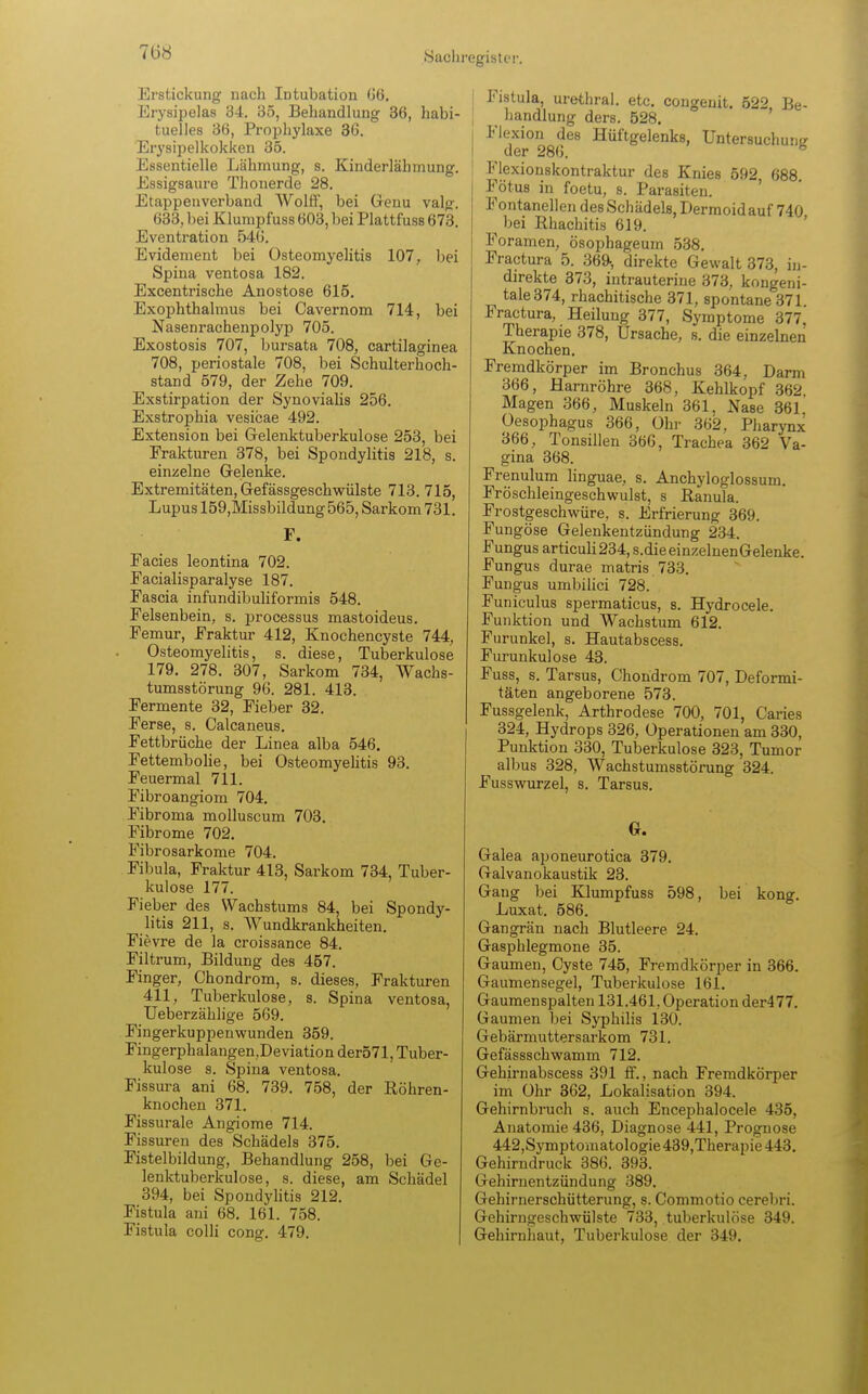 708 Erstickung nach Intubation 66. Erysipelas 34. 35, Behandlung 36, habi- tuelles 36, Prophylaxe 36. Erysipelkokken 35. Essentielle Lähmung, s. Kinderlähmung. Essigsaure Thonerde 28. Etappeuverband Wölfl, bei Genu valp. 633, bei Klumpfuss 603, bei Plattfuss 673. Eventration 546. Evidement bei Osteomyelitis 107, bei Spina ventosa 182. Excentrische Anostose 615. Exophthalmus bei Cavernom 714, bei Nasenrachenpolyp 705. Exostosis 707, bursata 708, cartilaginea 708, periostale 708, bei Schulterhoch- stand 579, der Zehe 709. Exstirpation der Synovialis 256. Exstrophia vesicae 492. Extension bei Gelenktuberkulose 253, bei Frakturen 378, bei Spondylitis 218, s. einzelne Gelenke. Extremitäten, Gefässgeschwülste 713. 715, Lupus 159,Missbildung565, Sarkom 731. F. Facies leontina 702. Facialisparalyse 187. Fascia infundibuliformis 548. Felsenbein, s. processus mastoideus. Femur, Fraktur 412, Knochencyste 744, Osteomyelitis, s. diese, Tuberkulose 179. 278. 307, Sarkom 734, Wachs- tumsstörung 96. 281. 413. Fermente 32, Fieber 32. Ferse, s. Oalcaneus. Fettbrüche der Linea alba 546. Fettembolie, bei Osteomyelitis 93. Feuermal 711. Fibroangiom 704. Fibroma molluscum 703. Fibrome 702. Fibrosarkome 704. Fibula, Fraktur 413, Sarkom 734, Tuber- kulose 177. Fieber des Wachstums 84, bei Spondy- litis 211, s. Wundkrankheiten. Fievre de la croissance 84. Filtrum, Bildung des 457. Finger, Chondrom, s. dieses, Frakturen 411, Tuberkulose, s. Spina ventosa, Ueberzählige 569. Fingerkuppen wunden 359. Fingerphalangen,Deviation der571, Tuber- kulose s. Spina ventosa. Fissura ani 68. 739. 758, der Röhren- knochen 371. Fissurale Angiome 714. Fissuren des Schädels 375. Fistelbildung, Behandlung 258, bei Ge- lenktuberkulose, s. diese, am Schädel 394, bei Spondylitis 212. Fistula ani 68. 161. 758. Fistula colli cong. 479. i Fistula, urethral, etc. congeuit. 522 Be- handlung ders. 528. Flexion des Hüftgelenks, Untersuchuiis der 286. Flexionskontraktur des Knies 592 688 Fötus in foetu, s. Parasiten. Fontanellen des Schädels, Dermoid auf 740 bei Rhachitis 619. Foramen, ösophageum 538. Fractura 5. 369-, direkte Gewalt 373, in- direkte 373, intrauterine 373, kongeni- tale 374, rhachitische 371, spontane 371 Fractura, Heilung 377, Symptome 377. Therapie 378, Ursache, s. die einzelnen Knochen. Fremdkörper im Bronchus 364, Darm 366, Harnröhre 368, Kehlkopf 362 Magen 366, Muskeln 361, Nase 361 Oesophagus 366, Ohr 362, Pharynx 366, Tonsillen 366, Trachea 362 Va- gina 368. Frenulum linguae, s. Anchyloglossum. Fröschleingeschwulst, s Ranula. Frostgeschwüre, s. Erfrierung 369. Fungöse Gelenkentzündung 234. Fungus articuli234,s.dieeinzelnenGelenke. Fungus durae matris 733. Fungus umbilici 728. Funiculus spermaticus, s. Hydrocele. Funktion und Wachstum 612. Furunkel, s. Hautabscess. Furunkulose 43. Fuss, s. Tarsus, Chondrom 707, Deformi- täten angeborene 573. Fussgelenk, Arthrodese 700, 701, Caries 324, Hydrops 326, Operationen am 330, Punktion 330, Tuberkulose 323, Tumor albus 328, Wachstumsstörung 324. Fusswurzel, s. Tarsus. G. Galea aponeurotica 379. Galvanokaustik 23. Gang bei Klumpfuss 598, bei kong. Luxat. 586. Gangrän nach Blutleere 24. Gasphlegmone 35. Gaumen, Cyste 745, Fremdkörper in 366. Gaumensegel, Tuberkulose 161. Gaumenspalten 131.461, Operation der477. Gaumen bei Syphilis 130. Gebärmuttersarkom 731. Gefässschwamm 712. Gehirnabscess 391 ff., nach Fremdkörper im Ohr 362, Lokalisation 394. Gehirnbruch s. auch Encephalocele 435, Anatomie 436, Diagnose 441, Prognose 442,Symptomatologie439,Therapie443. Gehirndruck 386. 393. Gehirnentzündung 389. Gehirnerschütterung, s. Commotio cerebri. Gehirngeschwülste 733, tuberkulöse 349. Gehirnhaut, Tuberkulose der 349.