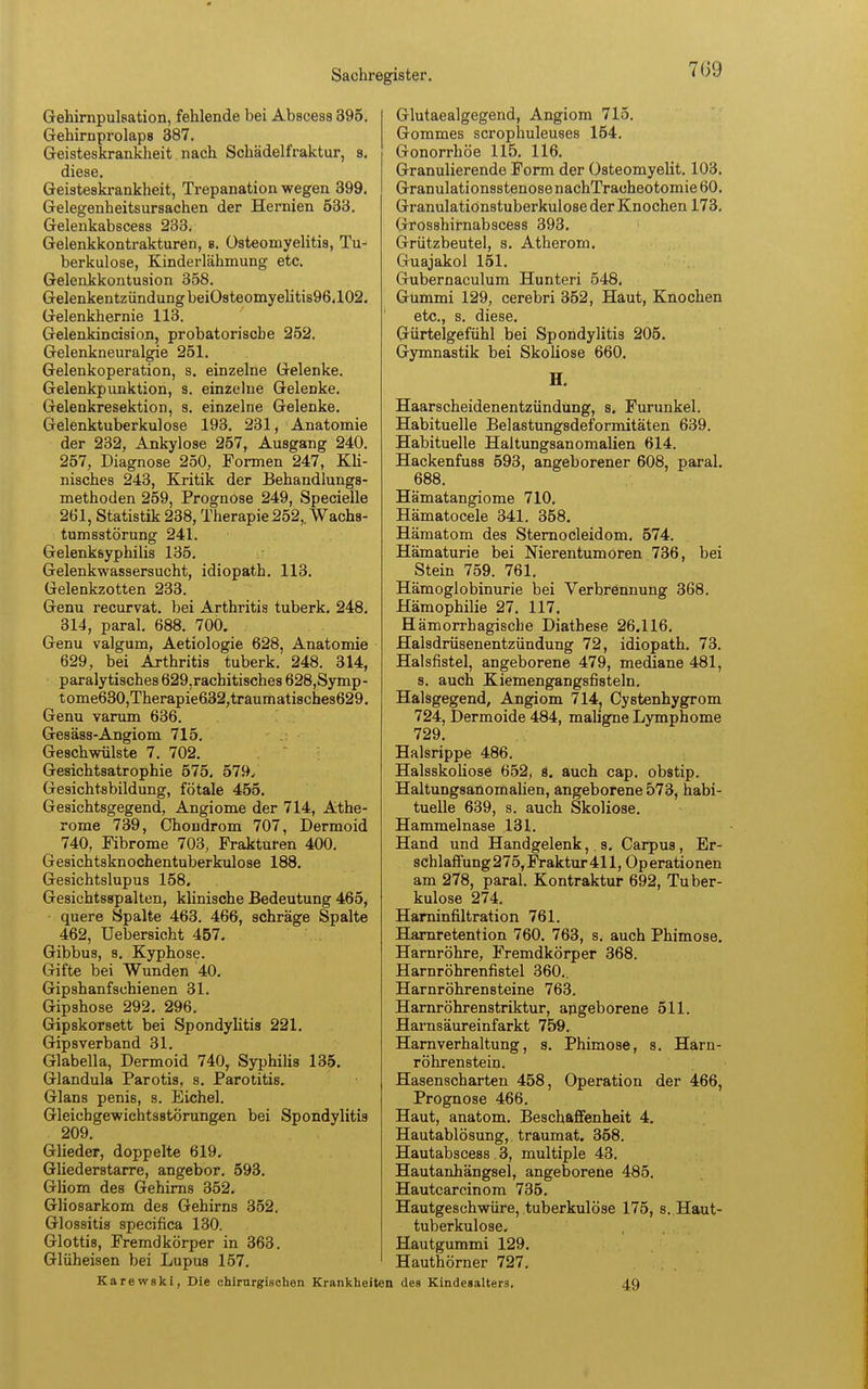 7G9 Gehirnpulsation, fehlende bei Abscess 395. Gehirnprolaps 387. Geisteskrankheit nach Schädelfraktur, s. diese. Geisteskrankheit, Trepanation wegen 399. Gelegenheitsursachen der Hernien 533. Gelenkabscess 233. Gelenkkontrakturen, s. Osteomyelitis, Tu- berkulose, Kinderlähmung etc. Gelenkkontusion 358. Gelenkentzündung beiOsteomyelitis96,102. Gelenkhernie 113. Gelenkincision, probatoriscbe 252. Gelenkneuralgie 251. Gelenkoperation, s. einzelne Gelenke. Gelenkpunktion, s. einzelne Gelenke. Gelenkresektion, s. einzelne Gelenke. Gelenktuberkulose 193. 231, Anatomie der 232, Ankylose 257, Ausgang 240. 257, Diagnose 250, Formen 247, Kli- nisches 243, Kritik der Behandlungs- methoden 259, Prognose 249, Specielle 261, Statistik 238, Therapie 252,. Wachs- tumsstörung 241. Gelenksyphilis 135. Gelenkwassersucht, idiopath. 113. Gelenkzotten 233. Genu recurvat. bei Arthritis tuberk. 248. 314, paral. 688. 700. Genu valgum, Aetiologie 628, Anatomie 629, bei Arthritis tuberk. 248. 314, paralytisches 629.rachitisches 628,Symp- tome630,Therapie632,traumatisches629. Genu varum 636. Gesäss-Angiom 715. Geschwülste 7. 702. Gesichtsatrophie 575. 579, Gesichtsbildung, fötale 455. Gesichtsgegend, Angiome der 714, Athe- rome 739, Chondrom 707, Dermoid 740, Fibrome 703, Frakturen 400. Gesichtsknochentuberkulose 188. Gesichtslupus 158. Gesichtsspalten, klinische Bedeutung 465, quere Spalte 463. 466, schräge Spalte 462, Uebersicht 457. Gibbus, s. Kyphose. Gifte bei Wunden 40. Gipshanfschienen 31. Gipshose 292. 296. Gipskorsett bei Spondylitis 221. Gipsverband 31. Glabella, Dermoid 740, Syphilis 135. Glandula Parotis, s. Parotitis. Glans penis, s. Eichel. Gleichgewichtsstörungen bei Spondylitis 209. Glieder, doppelte 619. Gliederstarre, angebor. 593. Gliom des Gehirns 352. Gliosarkom des Gehirns 352. Glossitis specifica 130. Glottis, Fremdkörper in 363. Glüheisen bei Lupus 157. Karewski, Die chirurgischen Krankhe; Glutaealgegend, Angiom 715. Gommes scrophuleuses 154. Gonorrhöe 115. 116. Granulierende Form der üsteomyelit. 103. Granulationsstenose nachTracheotomie 60. Granulationstuberkulose der Knochen 173. Gros8hirnabscess 393. Grützbeutel, s. Atherom. Guajakol 151. Gubernaculum Hunteri 548* Gummi 129, cerebri 352, Haut, Knochen etc., s. diese. Gürtelgefühl bei Spondylitis 205. Gymnastik bei Skoliose 660. H. Haarscheidenentzündung, 8. Furunkel. Habituelle Belastungsdeformitäten 639. Habituelle Haltungsanomalien 614. Hackenfuss 593, angeborener 608, paral. 688. Hämatangiome 710. Hämatocele 341. 358. Hämatom des Sternocleidom. 574. Hämaturie bei Nierentumoren 736, bei Stein 759. 761. Hämoglobinurie bei Verbrennung 368. Hämophilie 27. 117. Hämorrhagische Diathese 26.116. Halsdrüsenentzündung 72, idiopath. 73. Halsfistel, angeborene 479, mediane 481, s. auch Kiemengangsfisteln. Halsgegend, Angiom 714, Cystenhygrom 724, Dermoide 484, maligne Lymphome 729. Halsrippe 486. Halsskoliose 652, s. auch cap. obstip. Haltungsanomalien, angeborene 573, habi- tuelle 639, s. auch Skoliose. Hammelnase 131. Hand und Handgelenk, s. Carpus, Er- schlaffung 275, Fraktur 411, Op erationen am 278, paral. Kontraktur 692, Tuber- kulose 274. Harninfiltration 761. Harnretention 760. 763, s. auch Phimose. Harnröhre, Fremdkörper 368. Harnröhrenfistel 360.. Harnröhrensteine 763. Harnröhrenstriktur, angeborene 511. Harnsäureinfarkt 759. Harnverhaltung, s. Phimose, s. Harn- röhrenstein. Hasenscharten 458, Operation der 466, Prognose 466. Haut, anatom. Beschaffenheit 4. Hautablösung, traumat. 358. Hautabscess. 3, multiple 43. Hautanhängsel, angeborene 485. Hautcarcinom 735. Hautgeschwüre, tuberkulöse 175, s. Haut- tuberkulose. Hautgummi 129. Hauthörner 727. des Kindeaalters. 49