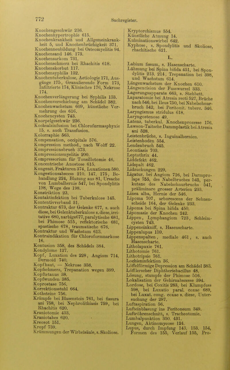 Knochengeschwür 236. Knochenhypertrophie 615. Knochenkrankheit und Allgemeinkrank- heit 5, und Knochenbrüchigkeit 371. Knochenneubildung bei Osteomyelitis 94. Knochensand 146. 173. Knochensarkom 731. Knochenschmerz bei Rhachitis 618. Knochenskorbut 117. Knochensyphilis 132. Knochentuberkulose, Aetiologie 171, Aus- gänge 175, Granulierende Form 173, Infiltrierte 174, Klinisches 176, Nekrose 174. Knochenverlängerung bei Syphilis 133. Knochenverschiebung am Schädel 382. Knochen Wachstum 609, künstliche Ver- mehrung des 616. Knochencysten 743. Knorpelgeschwür 236. Kochsalzinfusion bei Chloroformasphyxie 15, s. auch Transfusion. Kolorraphie 563. Kompensation, occipitale 576. Kompression methöd., nach Wolff 22. Kompressionsbruch 373. Kompressionsmyelitis 200. Kompressorium für Tonsillotomie 46. Koncentrische Anostose 615. Kongenit. Frakturen 374, Luxationen 580. Kongestionsabscess 210. 147. 175, Be- handlung 224, Blutung aus 81, Ursache von Lumbalhernie 547, bei Spondylitis 198, Wege des 198. Konstriktion 23. Kontaktinfektion bei Tuberkulose 145. Kontentivverband 31. Kontraktur 673, der Gelenke 677, s. auch diese, bei Gelenktuberkulose s. diese, irri- tative 680, narbige677, paralytische 681, bei Phimose 515, reflektorische 681, spastische 678, traumatische 676. Kontraktur und Wachstum 613. Kontraindikation für Chloroformnarkose 16. Kontusion 358, des Schädels 384. Kondylome 127. Kopf, Luxation des 228, Angiom 714, Dermoid 740. Kopfhaut, — Nekrose 358. Kopfschmerz, Trepanation wegen 399. Kopftetanus 38. Kopfwunden 385. Koprostase 756. Korrektionsstuhl 664. Kothsteine 756. Krämpfe bei Blasenstein 761, bei fissura ani 758, bei Nephrolithiasis 759, bei Rhachitis 620. Kraniotomie 433. Kraniotabes 620. Kreosot 151. Kropf 739. Krümmungen der Wirbelsäule, s. Skoliose. Kryptorchismus 554. Künstliche Atmung 14. Kulminationswirbel 642. Kyphose, s. Spondylitis und Skoliose, rhachitische 621. L. Labium fissum, s. Hasenscharte. Lähmung bei Spina bifida 451, bei Spon- dylitis 213. 214, Trepanation bei 398, und Wachstum 614. Längenwachstum der Knochen 610. Längsexcision der Fusswurzel 333. Lagerungsapparate 663, s. Stehbett. Laparatomie bei Atresia recti 527, Brüche nach 546, bei Ileus 750, bei Nabelschnur- bruch 542, bei Peritonit. tuberc. 346. Laryngismus stridulus 618. Laryngostenose 49. Latenz, tuberkul. Knochenprozesse 176. Lawson-Taitsche Dammplastik bei Atresia ani 528. Leistenbrüche, s. Inguinalhernien. Leistenhoden 554. Lendenbruch 545. Leontiasis 703. Leptothrix 44. Liddefekt 462. Lidspalt 462. Lidzuckungen 229. Ligatur, bei Angiom 716, bei Darmpro- laps 755, des Nabelbruches 545, per- kutane des Nabelschnurbruchs 541, präliminare grosser Arterien 233. Linea alba, Hernie der 546. Lipoma 707, arborescens der Sehnen- scheide 164, der Gelenke 233. Lipoma bei Spina bifida 450. Lipomasie der Knochen 242. Lippen, Lymphangiom 723, Schleim- cysten 743. Lippeneinkniff, s. Hasenscharte. Lippenlupus 159. Lippenspalten, mediale 461, s. auch Hasenscharte. Litholapaxie 761. Lithotomie 761. Lithotripsie 761. Lochieninfektion 36. Löffeiförmige Depression am Schädel 383. Löfflerscher Diphtheriebacillus 48. Lösung, stumpfe der Phimose 516. Lokalisation der Gehirnabscesse 394. Lordose, bei Coxitis 283, bei Klumpfuss 598, bei Luxatio paral. coxae 689, bei Luxat. cong. coxae 8. diese, Unter- suchung der 287. Luftaspiration 56. Lufteinblasung ins Peritoneum 349. Luftröhrenschnitt, s. Tracheotomie. Lumbalpunktion 350. 431. Lungen, Aktinomycose 124. Lupus, durch Impfung 143. 153. 154, Formen des 155, Verlauf 155, Pro-