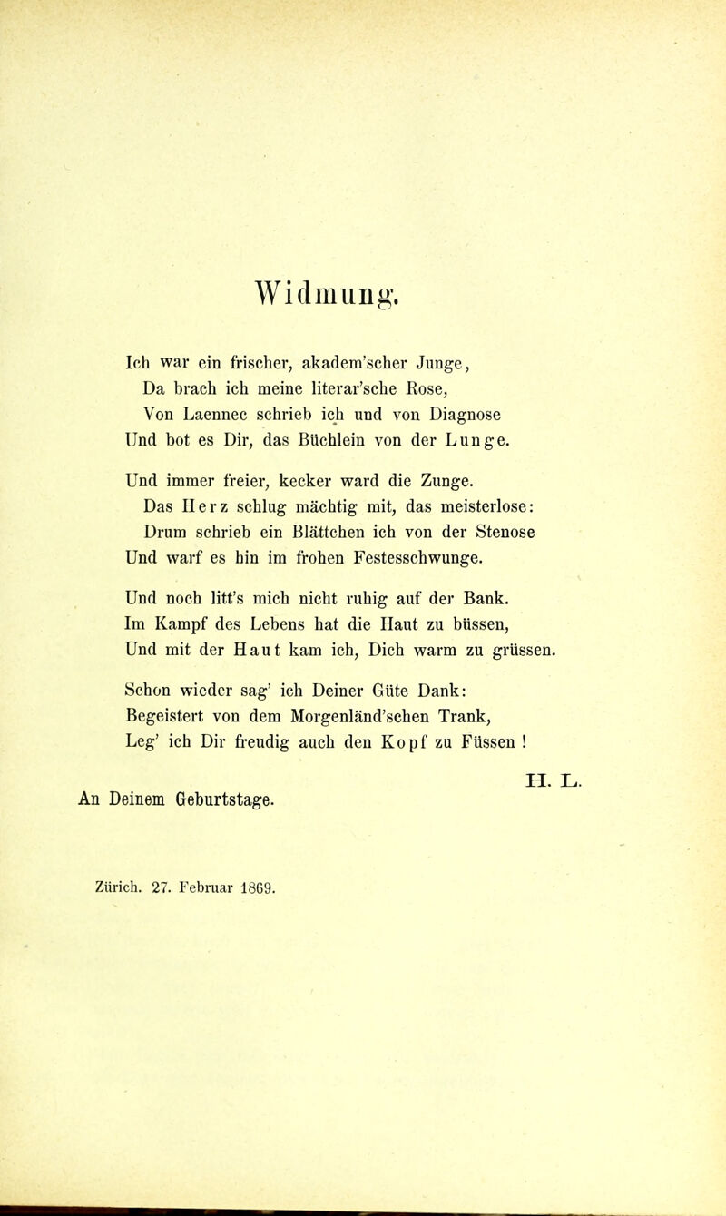 Widmung. Ich war ein frischer, akadem'scher Junge, Da brach ich meine literar'sche Rose, Von Laennec schrieb ich und von Diagnose Und bot es Dir, das Büchlein von der Lunge. Und immer freier, kecker ward die Zunge. Das Herz schlug mächtig mit, das meisterlose: Drum schrieb ein Blättchen ich von der Stenose Und warf es hin im frohen Festesschwunge. Und noch litt's mich nicht ruhig auf der Bank. Im Kampf des Lebens hat die Haut zu büssen. Und mit der Haut kam ich. Dich warm zu grüssen. Schon wieder sag' ich Deiner Güte Dank: Begeistert von dem Morgenländ'schen Trank, Leg' ich Dir freudig auch den Kopf zu Füssen ! H. L. An Deinem Geburtstage. Zürich. 27. Februar 1869.