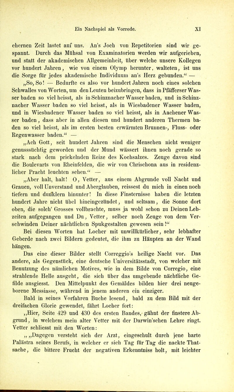 ehernen Zeit lastet auf uns. An's Joch von Repetitorien sind wir ge- spannt. Durch das Mühsal von Examinatorien werden wir aufgerieben, und statt der akademischen Allgemeinheit, über welche unsere Kollegen vor hundert Jahren, wie von einem Olymp herunter, walteten, ist uns die Sorge für jedes akademische Individuum an's Herz gebunden. — „So, So! — Bedurfte es also vor hundert Jahren noch eines solchen Schwalles von Worten, um den Leuten beizubringen, dass in Pföfiferser Was- ser baden so viel heisst, als in Schinznacher Wasser baden, und in Schinz- nacher Wasser baden so viel heisst, als in Wiesbadener Wasser baden, und in Wiesbadener Wasser baden so viel heisst, als in Aachener Was- ser baden , dass aber in allen diesen und hundert anderen Thermen ba- den so viel heisst, als im ersten besten erwärmten Brunnen-, FIuss- oder Regenwasser baden. — „Ach Gott, seit hundert Jahren sind die Menschen nicht weniger genusssüchtig geworden und der Mund wässert ihnen noch gerade so stark nach dem prickelnden Reize des Kochsalzes. Zeuge davon sind die Boulevarts von Rheinfelden, die wir von Chrischona aus in residenz- licher Pracht leuchten sehen. — „Aber halt, halt! 0, Vetter, aus einem Abgrunde voll Nacht und Grauen, voll Unverstand und Aberglauben, reissest du mich in einen noch tiefern und dun*klern hinunter! In diese Finsternisse haben die letzten hundert Jahre nicht übel hineingezündet, und seltsam, die Sonne dort oben, die solch' Grosses vollbrachte, muss ja wohl schon zu Deinen Leb- zeiten aufgegangen und Du, Vetter, selber noch Zeuge von dem Ver- schwinden Deiner nächtlichen Spukgestalten gewesen sein! Bei diesen Worten hat Locher mit unwillkürlicher, sehr lebhafter Geberde nach zwei Bildern gedeutet, die ihm zu Häupten an der Wand hängen. Das eine dieser Bilder stellt Correggio's heilige Nacht vor. Das andere, als Gegenstück, eine deutsche Universitätsstadt, von welcher mit Benutzung des nämlichen Motives, wie in dem Bilde von Corregio, eine strahlende Helle ausgeht, die sich über das umgebende nächtliche Ge- filde ausgiesst. Den Mittelpunkt des Gemäldes bilden hier drei neuge- borene Messiasse, während in jenem anderen ein einziger. Bald in seines Vorfahren Buche lesend, bald zu dem Bild mit der dreifachen Glorie gewendet, fährt Locher fort: ,,Hier, Seite 429 und 430 des ersten Bandes, gähnt der finstere Ab- grund, in welchem mein alter Vetter mit der Darvnn'schen Lehre ringt. Vetter schliesst mit den Worten: „„Dagegen versteht sich der Arzt, eingeschult durch jene harte Palästra seines Berufs, in welcher er sich Tag für Tag die nackte That- sache, die bittere Frucht der negativen Erkenntniss holt, mit leichter