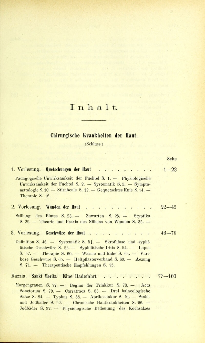 I ri h. a 1 t. Chirurgische Krankheilen der Haut. (Schluss.) Seite 1. Vorlesung. Quelschmigeii dei Haut 1—22 Pädagogische Unwirksamkeit der Fuchtel S. 1. — Physiologische Unwirksamkeit der Fuchtel S. 2. — Systematik S. 5. — Sympto- matologie S. 10. — Stirnbeule S. 12.— Gequetschtes Knie S. 14. — Therapie S. 16. 2. Vorlesung. Wunden der Haut 22—45 Stillung des Blutes S. 23. — Zuwarten S. 25. — Styptika S. 29. — Theorie und Praxis des Nähens von Wunden S. 35. — 3. Vorlesung. Geschwüre der Haut 46—7G Definition S. 46. — Systematik S. 51. — Skrofulöse und syphi- litische Geschwüre S. 53. — Syphilitische Iritis S. 54. — Lupus S. 57. — Therapie S. 60. — Wärme und Ruhe S. 64. — Vari- köse Geschwüre S. 65. — Heftpflasterverband S. 69. — Aezung S. 71. — Therapeutische Empfehlungen S. 75. Razzia. Sankt Moritz. Eine Badefalirt 77—160 Morgengrauen S. 77. — Beginn der Trinkkur S. 78. — Acta S<inctorum S. 79. — Carratraca S. 83. — Drei balneologische Sätze S. 84. — Typhus S. 88. — Aprikosenkur S. 91. — Stahl- und Jodbäder S. 92. — Chronische Hautkrankheiten S. 96. — Jüdbäder S. 97. — Physiologische Bedeutung des Kochsalzes